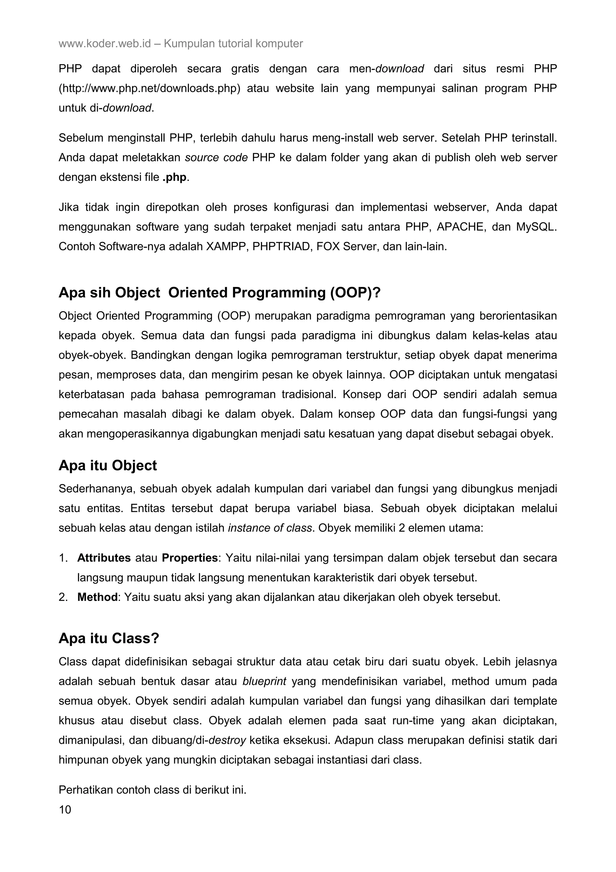 www.koder.web.id – Kumpulan tutorial komputer PHP dapat diperoleh secara gratis dengan cara men-download dari situs resmi PHP (http://www.php.net/downloads.php) atau website lain yang mempunyai salinan program PHP untuk di-download. Sebelum menginstall PHP, terlebih dahulu harus meng-install web server. Setelah PHP terinstall. Anda dapat meletakkan source code PHP ke dalam folder yang akan di publish oleh web server dengan ekstensi file .php. Jika tidak ingin direpotkan oleh proses konfigurasi dan implementasi webserver, Anda dapat menggunakan software yang sudah terpaket menjadi satu antara PHP, APACHE, dan MySQL. Contoh Software-nya adalah XAMPP, PHPTRIAD, FOX Server, dan lain-lain. Apa sih Object Oriented Programming (OOP)? Object Oriented Programming (OOP) merupakan paradigma pemrograman yang berorientasikan kepada obyek. Semua data dan fungsi pada paradigma ini dibungkus dalam kelas-kelas atau obyek-obyek. Bandingkan dengan logika pemrograman terstruktur, setiap obyek dapat menerima pesan, memproses data, dan mengirim pesan ke obyek lainnya. OOP diciptakan untuk mengatasi keterbatasan pada bahasa pemrograman tradisional. Konsep dari OOP sendiri adalah semua pemecahan masalah dibagi ke dalam obyek. Dalam konsep OOP data dan fungsi-fungsi yang akan mengoperasikannya digabungkan menjadi satu kesatuan yang dapat disebut sebagai obyek. Apa itu Object Sederhananya, sebuah obyek adalah kumpulan dari variabel dan fungsi yang dibungkus menjadi satu entitas. Entitas tersebut dapat berupa variabel biasa. Sebuah obyek diciptakan melalui sebuah kelas atau dengan istilah instance of class. Obyek memiliki 2 elemen utama: 1. Attributes atau Properties: Yaitu nilai-nilai yang tersimpan dalam objek tersebut dan secara langsung maupun tidak langsung menentukan karakteristik dari obyek tersebut. 2. Method: Yaitu suatu aksi yang akan dijalankan atau dikerjakan oleh obyek tersebut. Apa itu Class? Class dapat didefinisikan sebagai struktur data atau cetak biru dari suatu obyek. Lebih jelasnya adalah sebuah bentuk dasar atau blueprint yang mendefinisikan variabel, method umum pada semua obyek. Obyek sendiri adalah kumpulan variabel dan fungsi yang dihasilkan dari template khusus atau disebut class. Obyek adalah elemen pada saat run-time yang akan diciptakan, dimanipulasi, dan dibuang/di-destroy ketika eksekusi. Adapun class merupakan definisi statik dari himpunan obyek yang mungkin diciptakan sebagai instantiasi dari class. Perhatikan contoh class di berikut ini. 10 