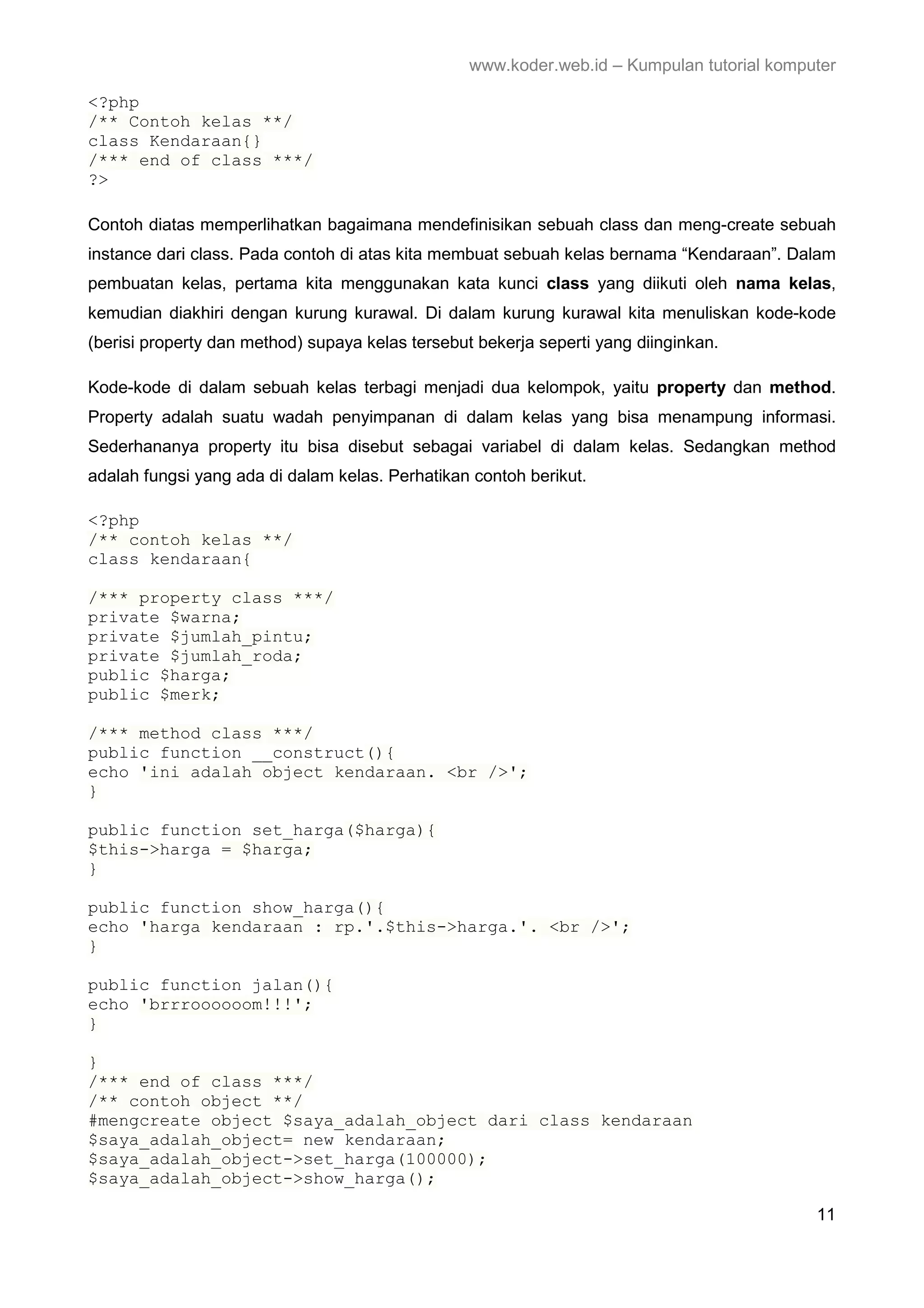 www.koder.web.id – Kumpulan tutorial komputer <?php /** Contoh kelas **/ class Kendaraan{} /*** end of class ***/ ?> Contoh diatas memperlihatkan bagaimana mendefinisikan sebuah class dan meng-create sebuah instance dari class. Pada contoh di atas kita membuat sebuah kelas bernama “Kendaraan”. Dalam pembuatan kelas, pertama kita menggunakan kata kunci class yang diikuti oleh nama kelas, kemudian diakhiri dengan kurung kurawal. Di dalam kurung kurawal kita menuliskan kode-kode (berisi property dan method) supaya kelas tersebut bekerja seperti yang diinginkan. Kode-kode di dalam sebuah kelas terbagi menjadi dua kelompok, yaitu property dan method. Property adalah suatu wadah penyimpanan di dalam kelas yang bisa menampung informasi. Sederhananya property itu bisa disebut sebagai variabel di dalam kelas. Sedangkan method adalah fungsi yang ada di dalam kelas. Perhatikan contoh berikut. <?php /** contoh kelas **/ class kendaraan{ /*** property class ***/ private $warna; private $jumlah_pintu; private $jumlah_roda; public $harga; public $merk; /*** method class ***/ public function __construct(){ echo 'ini adalah object kendaraan. <br />'; } public function set_harga($harga){ $this->harga = $harga; } public function show_harga(){ echo 'harga kendaraan : rp.'.$this->harga.'. <br />'; } public function jalan(){ echo 'brrroooooom!!!'; } } /*** end of class ***/ /** contoh object **/ #mengcreate object $saya_adalah_object dari class kendaraan $saya_adalah_object= new kendaraan; $saya_adalah_object->set_harga(100000); $saya_adalah_object->show_harga(); 11 