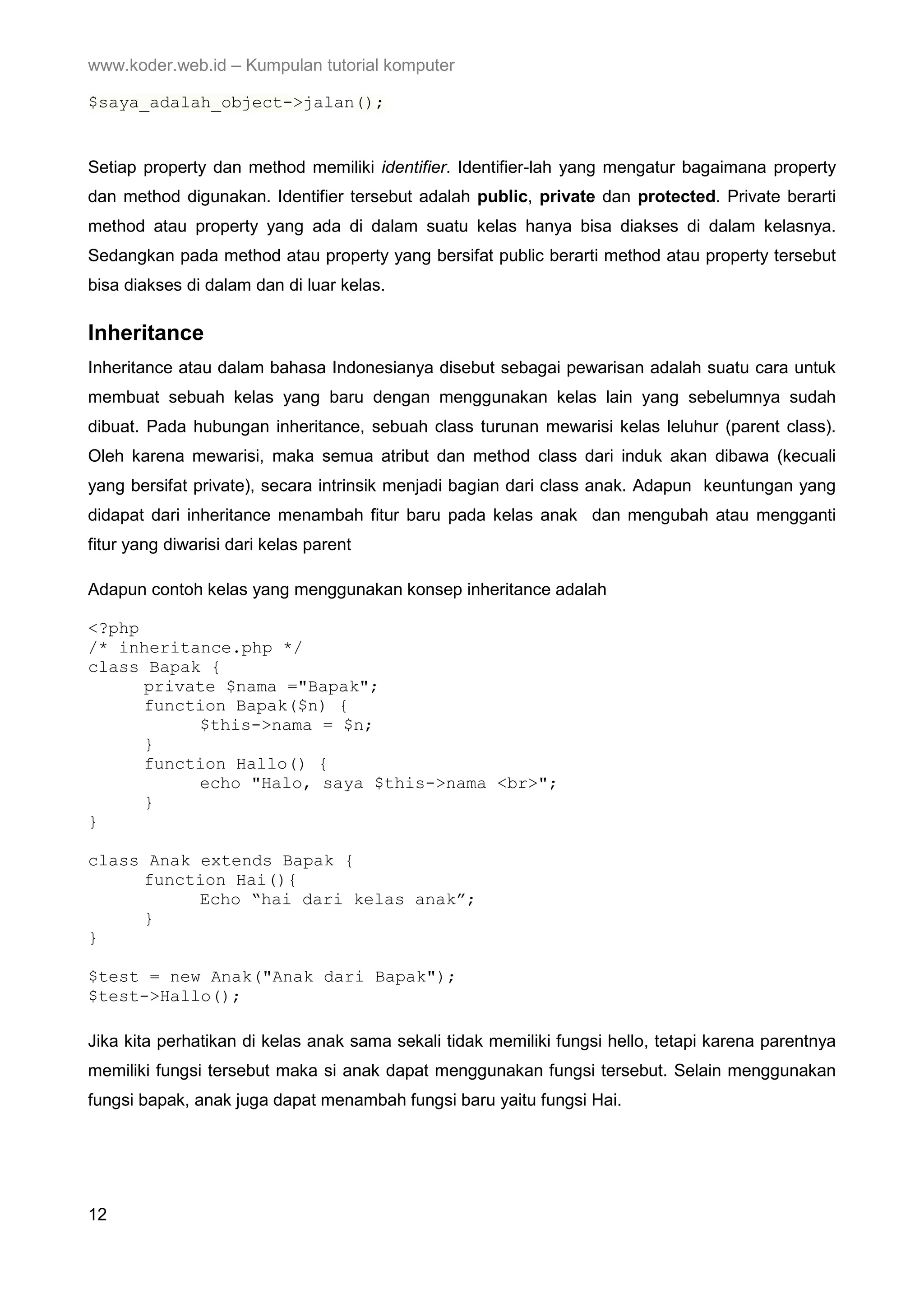www.koder.web.id – Kumpulan tutorial komputer $saya_adalah_object->jalan(); Setiap property dan method memiliki identifier. Identifier-lah yang mengatur bagaimana property dan method digunakan. Identifier tersebut adalah public, private dan protected. Private berarti method atau property yang ada di dalam suatu kelas hanya bisa diakses di dalam kelasnya. Sedangkan pada method atau property yang bersifat public berarti method atau property tersebut bisa diakses di dalam dan di luar kelas. Inheritance Inheritance atau dalam bahasa Indonesianya disebut sebagai pewarisan adalah suatu cara untuk membuat sebuah kelas yang baru dengan menggunakan kelas lain yang sebelumnya sudah dibuat. Pada hubungan inheritance, sebuah class turunan mewarisi kelas leluhur (parent class). Oleh karena mewarisi, maka semua atribut dan method class dari induk akan dibawa (kecuali yang bersifat private), secara intrinsik menjadi bagian dari class anak. Adapun keuntungan yang didapat dari inheritance menambah fitur baru pada kelas anak dan mengubah atau mengganti fitur yang diwarisi dari kelas parent Adapun contoh kelas yang menggunakan konsep inheritance adalah <?php /* inheritance.php */ class Bapak { private $nama ="Bapak"; function Bapak($n) { $this->nama = $n; } function Hallo() { echo "Halo, saya $this->nama <br>"; } } class Anak extends Bapak { function Hai(){ Echo “hai dari kelas anak”; } } $test = new Anak("Anak dari Bapak"); $test->Hallo(); Jika kita perhatikan di kelas anak sama sekali tidak memiliki fungsi hello, tetapi karena parentnya memiliki fungsi tersebut maka si anak dapat menggunakan fungsi tersebut. Selain menggunakan fungsi bapak, anak juga dapat menambah fungsi baru yaitu fungsi Hai. 12 