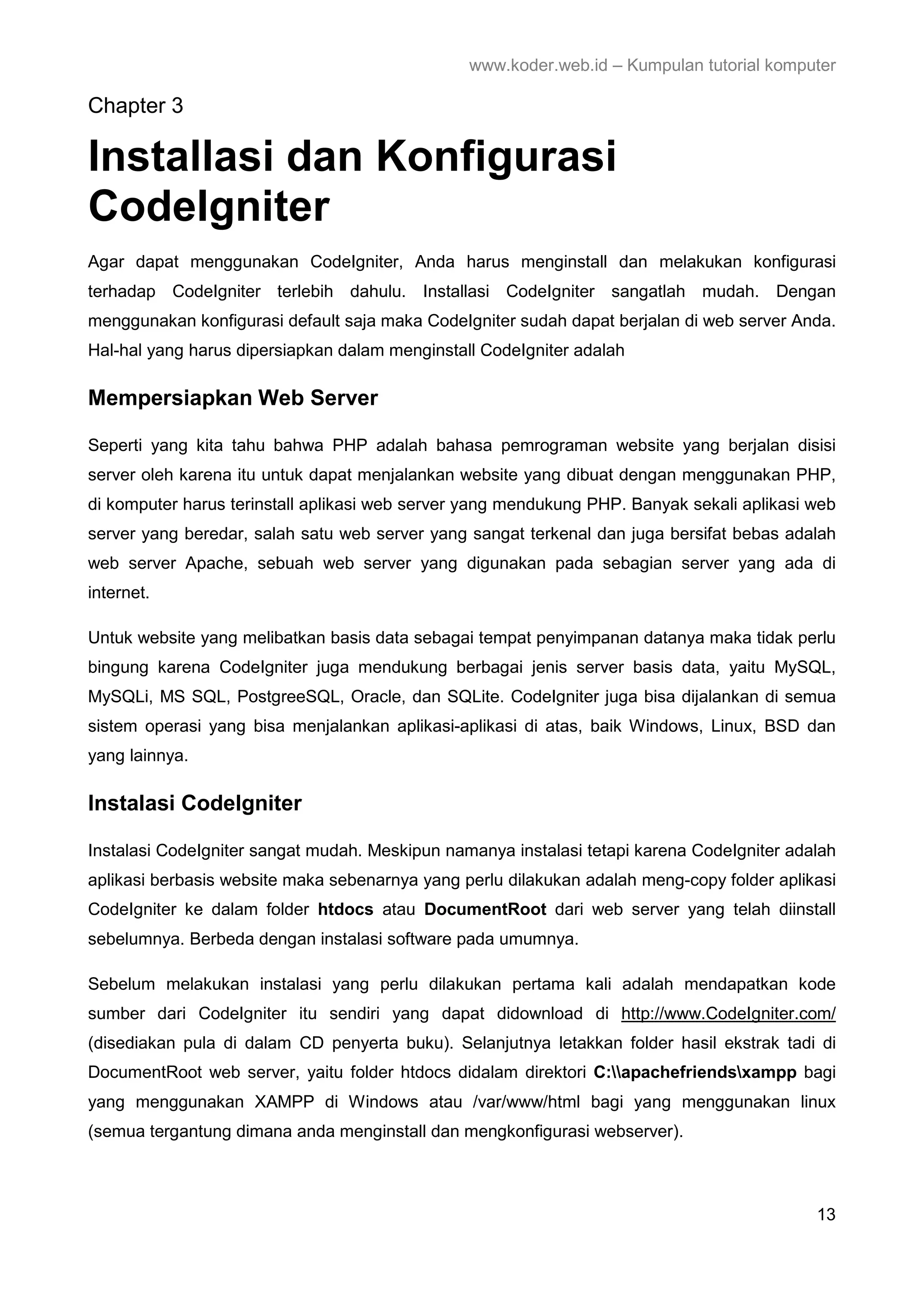 www.koder.web.id – Kumpulan tutorial komputer Chapter 3 Installasi dan Konfigurasi CodeIgniter Agar dapat menggunakan CodeIgniter, Anda harus menginstall dan melakukan konfigurasi terhadap CodeIgniter terlebih dahulu. Installasi CodeIgniter sangatlah mudah. Dengan menggunakan konfigurasi default saja maka CodeIgniter sudah dapat berjalan di web server Anda. Hal-hal yang harus dipersiapkan dalam menginstall CodeIgniter adalah Mempersiapkan Web Server Seperti yang kita tahu bahwa PHP adalah bahasa pemrograman website yang berjalan disisi server oleh karena itu untuk dapat menjalankan website yang dibuat dengan menggunakan PHP, di komputer harus terinstall aplikasi web server yang mendukung PHP. Banyak sekali aplikasi web server yang beredar, salah satu web server yang sangat terkenal dan juga bersifat bebas adalah web server Apache, sebuah web server yang digunakan pada sebagian server yang ada di internet. Untuk website yang melibatkan basis data sebagai tempat penyimpanan datanya maka tidak perlu bingung karena CodeIgniter juga mendukung berbagai jenis server basis data, yaitu MySQL, MySQLi, MS SQL, PostgreeSQL, Oracle, dan SQLite. CodeIgniter juga bisa dijalankan di semua sistem operasi yang bisa menjalankan aplikasi-aplikasi di atas, baik Windows, Linux, BSD dan yang lainnya. Instalasi CodeIgniter Instalasi CodeIgniter sangat mudah. Meskipun namanya instalasi tetapi karena CodeIgniter adalah aplikasi berbasis website maka sebenarnya yang perlu dilakukan adalah meng-copy folder aplikasi CodeIgniter ke dalam folder htdocs atau DocumentRoot dari web server yang telah diinstall sebelumnya. Berbeda dengan instalasi software pada umumnya. Sebelum melakukan instalasi yang perlu dilakukan pertama kali adalah mendapatkan kode sumber dari CodeIgniter itu sendiri yang dapat didownload di http://www.CodeIgniter.com/ (disediakan pula di dalam CD penyerta buku). Selanjutnya letakkan folder hasil ekstrak tadi di DocumentRoot web server, yaitu folder htdocs didalam direktori C:apachefriendsxampp bagi yang menggunakan XAMPP di Windows atau /var/www/html bagi yang menggunakan linux (semua tergantung dimana anda menginstall dan mengkonfigurasi webserver). 13 