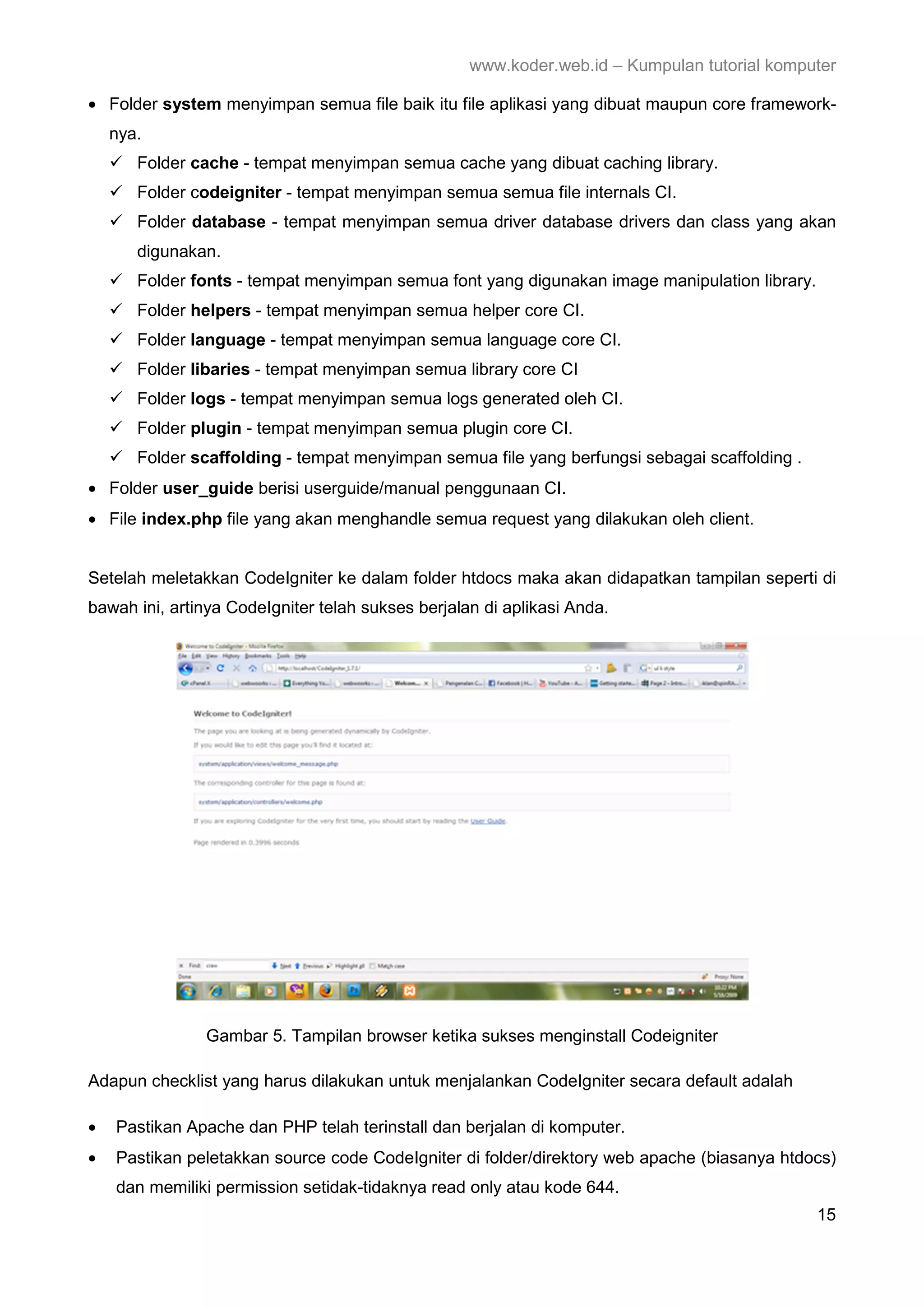 www.koder.web.id – Kumpulan tutorial komputer • Folder system menyimpan semua file baik itu file aplikasi yang dibuat maupun core framework- nya. Folder cache - tempat menyimpan semua cache yang dibuat caching library. Folder codeigniter - tempat menyimpan semua semua file internals CI. Folder database - tempat menyimpan semua driver database drivers dan class yang akan digunakan. Folder fonts - tempat menyimpan semua font yang digunakan image manipulation library. Folder helpers - tempat menyimpan semua helper core CI. Folder language - tempat menyimpan semua language core CI. Folder libaries - tempat menyimpan semua library core CI Folder logs - tempat menyimpan semua logs generated oleh CI. Folder plugin - tempat menyimpan semua plugin core CI. Folder scaffolding - tempat menyimpan semua file yang berfungsi sebagai scaffolding . • Folder user_guide berisi userguide/manual penggunaan CI. • File index.php file yang akan menghandle semua request yang dilakukan oleh client. Setelah meletakkan CodeIgniter ke dalam folder htdocs maka akan didapatkan tampilan seperti di bawah ini, artinya CodeIgniter telah sukses berjalan di aplikasi Anda. Gambar 5. Tampilan browser ketika sukses menginstall Codeigniter Adapun checklist yang harus dilakukan untuk menjalankan CodeIgniter secara default adalah • Pastikan Apache dan PHP telah terinstall dan berjalan di komputer. • Pastikan peletakkan source code CodeIgniter di folder/direktory web apache (biasanya htdocs) dan memiliki permission setidak-tidaknya read only atau kode 644. 15 