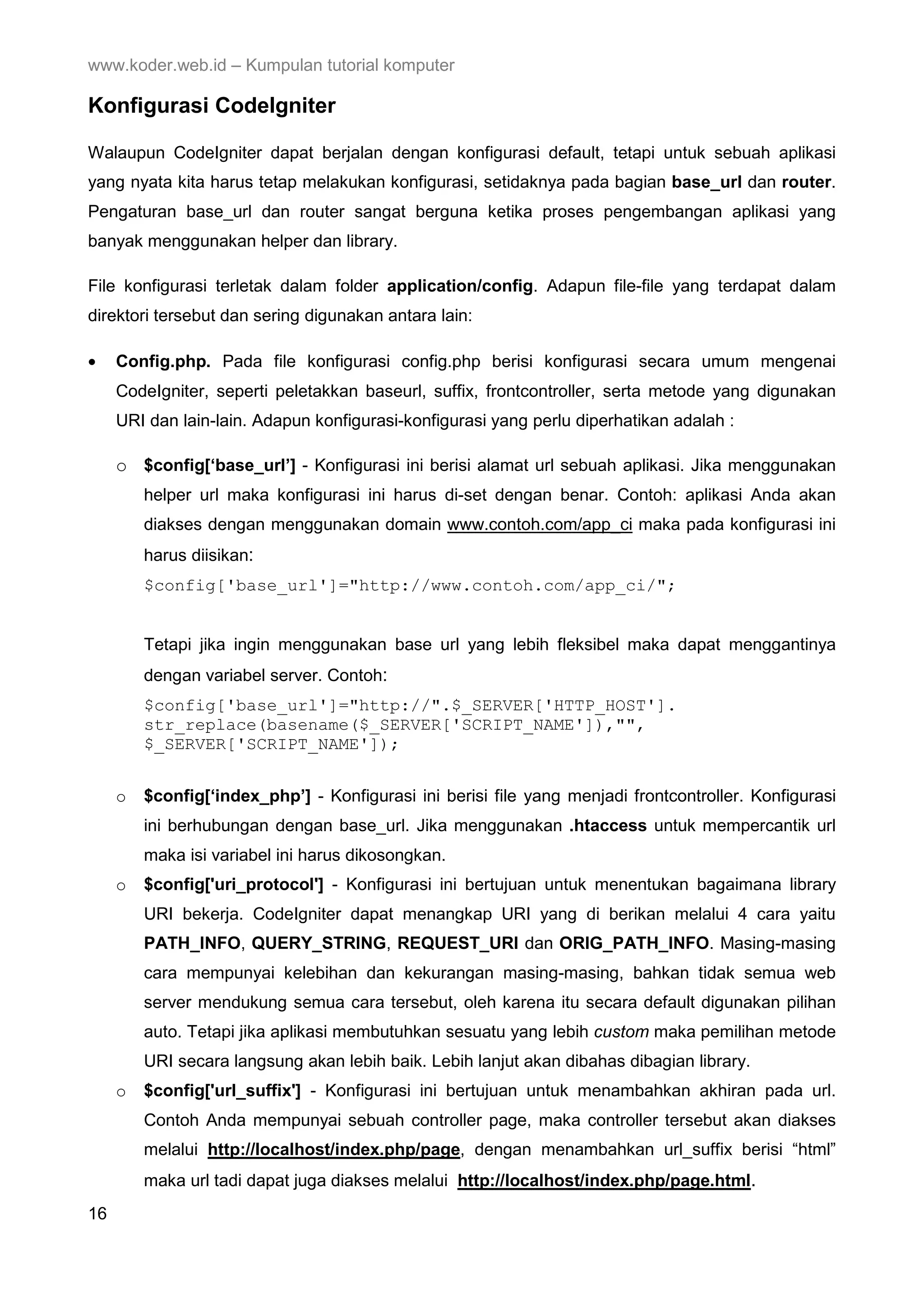 www.koder.web.id – Kumpulan tutorial komputer Konfigurasi CodeIgniter Walaupun CodeIgniter dapat berjalan dengan konfigurasi default, tetapi untuk sebuah aplikasi yang nyata kita harus tetap melakukan konfigurasi, setidaknya pada bagian base_url dan router. Pengaturan base_url dan router sangat berguna ketika proses pengembangan aplikasi yang banyak menggunakan helper dan library. File konfigurasi terletak dalam folder application/config. Adapun file-file yang terdapat dalam direktori tersebut dan sering digunakan antara lain: • Config.php. Pada file konfigurasi config.php berisi konfigurasi secara umum mengenai CodeIgniter, seperti peletakkan baseurl, suffix, frontcontroller, serta metode yang digunakan URI dan lain-lain. Adapun konfigurasi-konfigurasi yang perlu diperhatikan adalah : o $config[‘base_url’] - Konfigurasi ini berisi alamat url sebuah aplikasi. Jika menggunakan helper url maka konfigurasi ini harus di-set dengan benar. Contoh: aplikasi Anda akan diakses dengan menggunakan domain www.contoh.com/app_ci maka pada konfigurasi ini harus diisikan: $config['base_url']="http://www.contoh.com/app_ci/"; Tetapi jika ingin menggunakan base url yang lebih fleksibel maka dapat menggantinya dengan variabel server. Contoh: $config['base_url']="http://".$_SERVER['HTTP_HOST']. str_replace(basename($_SERVER['SCRIPT_NAME']),"", $_SERVER['SCRIPT_NAME']); o $config[‘index_php’] - Konfigurasi ini berisi file yang menjadi frontcontroller. Konfigurasi ini berhubungan dengan base_url. Jika menggunakan .htaccess untuk mempercantik url maka isi variabel ini harus dikosongkan. o $config['uri_protocol'] - Konfigurasi ini bertujuan untuk menentukan bagaimana library URI bekerja. CodeIgniter dapat menangkap URI yang di berikan melalui 4 cara yaitu PATH_INFO, QUERY_STRING, REQUEST_URI dan ORIG_PATH_INFO. Masing-masing cara mempunyai kelebihan dan kekurangan masing-masing, bahkan tidak semua web server mendukung semua cara tersebut, oleh karena itu secara default digunakan pilihan auto. Tetapi jika aplikasi membutuhkan sesuatu yang lebih custom maka pemilihan metode URI secara langsung akan lebih baik. Lebih lanjut akan dibahas dibagian library. o $config['url_suffix'] - Konfigurasi ini bertujuan untuk menambahkan akhiran pada url. Contoh Anda mempunyai sebuah controller page, maka controller tersebut akan diakses melalui http://localhost/index.php/page, dengan menambahkan url_suffix berisi “html” maka url tadi dapat juga diakses melalui http://localhost/index.php/page.html. 16 