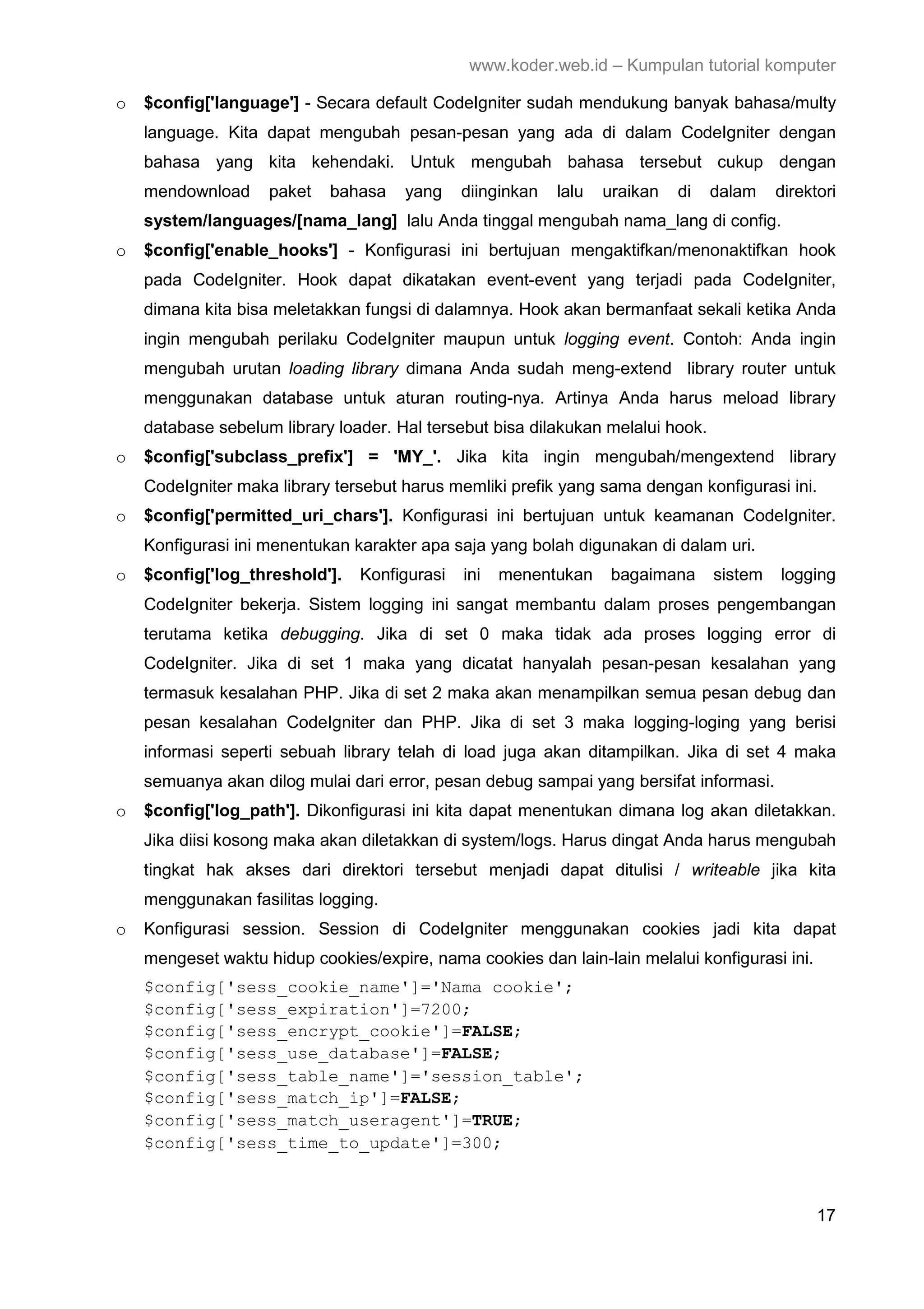 www.koder.web.id – Kumpulan tutorial komputer o $config['language'] - Secara default CodeIgniter sudah mendukung banyak bahasa/multy language. Kita dapat mengubah pesan-pesan yang ada di dalam CodeIgniter dengan bahasa yang kita kehendaki. Untuk mengubah bahasa tersebut cukup dengan mendownload paket bahasa yang diinginkan lalu uraikan di dalam direktori system/languages/[nama_lang] lalu Anda tinggal mengubah nama_lang di config. o $config['enable_hooks'] - Konfigurasi ini bertujuan mengaktifkan/menonaktifkan hook pada CodeIgniter. Hook dapat dikatakan event-event yang terjadi pada CodeIgniter, dimana kita bisa meletakkan fungsi di dalamnya. Hook akan bermanfaat sekali ketika Anda ingin mengubah perilaku CodeIgniter maupun untuk logging event. Contoh: Anda ingin mengubah urutan loading library dimana Anda sudah meng-extend library router untuk menggunakan database untuk aturan routing-nya. Artinya Anda harus meload library database sebelum library loader. Hal tersebut bisa dilakukan melalui hook. o $config['subclass_prefix'] = 'MY_'. Jika kita ingin mengubah/mengextend library CodeIgniter maka library tersebut harus memliki prefik yang sama dengan konfigurasi ini. o $config['permitted_uri_chars']. Konfigurasi ini bertujuan untuk keamanan CodeIgniter. Konfigurasi ini menentukan karakter apa saja yang bolah digunakan di dalam uri. o $config['log_threshold']. Konfigurasi ini menentukan bagaimana sistem logging CodeIgniter bekerja. Sistem logging ini sangat membantu dalam proses pengembangan terutama ketika debugging. Jika di set 0 maka tidak ada proses logging error di CodeIgniter. Jika di set 1 maka yang dicatat hanyalah pesan-pesan kesalahan yang termasuk kesalahan PHP. Jika di set 2 maka akan menampilkan semua pesan debug dan pesan kesalahan CodeIgniter dan PHP. Jika di set 3 maka logging-loging yang berisi informasi seperti sebuah library telah di load juga akan ditampilkan. Jika di set 4 maka semuanya akan dilog mulai dari error, pesan debug sampai yang bersifat informasi. o $config['log_path']. Dikonfigurasi ini kita dapat menentukan dimana log akan diletakkan. Jika diisi kosong maka akan diletakkan di system/logs. Harus dingat Anda harus mengubah tingkat hak akses dari direktori tersebut menjadi dapat ditulisi / writeable jika kita menggunakan fasilitas logging. o Konfigurasi session. Session di CodeIgniter menggunakan cookies jadi kita dapat mengeset waktu hidup cookies/expire, nama cookies dan lain-lain melalui konfigurasi ini. $config['sess_cookie_name']='Nama cookie'; $config['sess_expiration']=7200; $config['sess_encrypt_cookie']=FALSE; $config['sess_use_database']=FALSE; $config['sess_table_name']='session_table'; $config['sess_match_ip']=FALSE; $config['sess_match_useragent']=TRUE; $config['sess_time_to_update']=300; 17 
