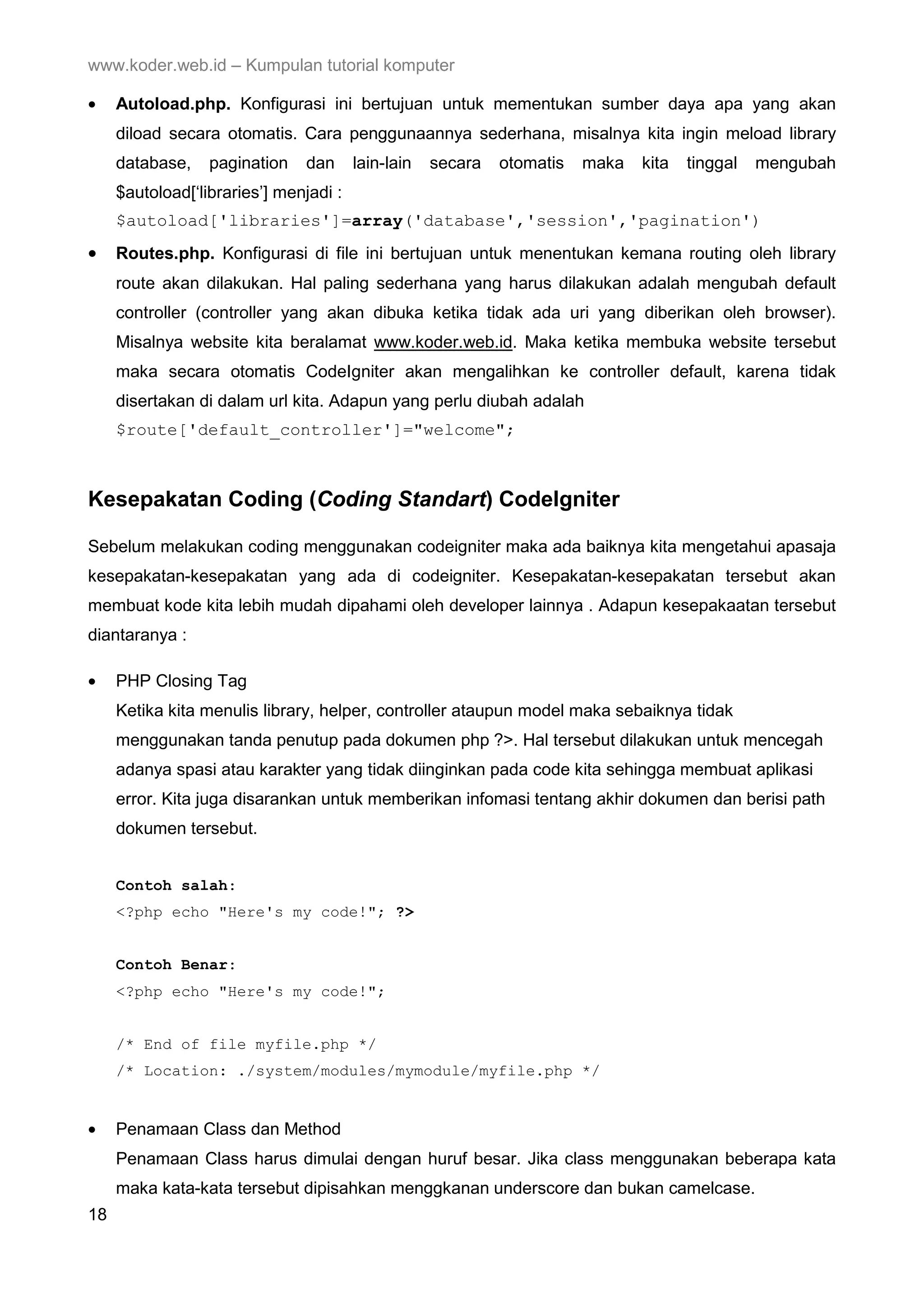 www.koder.web.id – Kumpulan tutorial komputer • Autoload.php. Konfigurasi ini bertujuan untuk mementukan sumber daya apa yang akan diload secara otomatis. Cara penggunaannya sederhana, misalnya kita ingin meload library database, pagination dan lain-lain secara otomatis maka kita tinggal mengubah $autoload[‘libraries’] menjadi : $autoload['libraries']=array('database','session','pagination') • Routes.php. Konfigurasi di file ini bertujuan untuk menentukan kemana routing oleh library route akan dilakukan. Hal paling sederhana yang harus dilakukan adalah mengubah default controller (controller yang akan dibuka ketika tidak ada uri yang diberikan oleh browser). Misalnya website kita beralamat www.koder.web.id. Maka ketika membuka website tersebut maka secara otomatis CodeIgniter akan mengalihkan ke controller default, karena tidak disertakan di dalam url kita. Adapun yang perlu diubah adalah $route['default_controller']="welcome"; Kesepakatan Coding (Coding Standart) CodeIgniter Sebelum melakukan coding menggunakan codeigniter maka ada baiknya kita mengetahui apasaja kesepakatan-kesepakatan yang ada di codeigniter. Kesepakatan-kesepakatan tersebut akan membuat kode kita lebih mudah dipahami oleh developer lainnya . Adapun kesepakaatan tersebut diantaranya : • PHP Closing Tag Ketika kita menulis library, helper, controller ataupun model maka sebaiknya tidak menggunakan tanda penutup pada dokumen php ?>. Hal tersebut dilakukan untuk mencegah adanya spasi atau karakter yang tidak diinginkan pada code kita sehingga membuat aplikasi error. Kita juga disarankan untuk memberikan infomasi tentang akhir dokumen dan berisi path dokumen tersebut. Contoh salah: <?php echo "Here's my code!"; ?> Contoh Benar: <?php echo "Here's my code!"; /* End of file myfile.php */ /* Location: ./system/modules/mymodule/myfile.php */ • Penamaan Class dan Method Penamaan Class harus dimulai dengan huruf besar. Jika class menggunakan beberapa kata maka kata-kata tersebut dipisahkan menggkanan underscore dan bukan camelcase. 18 