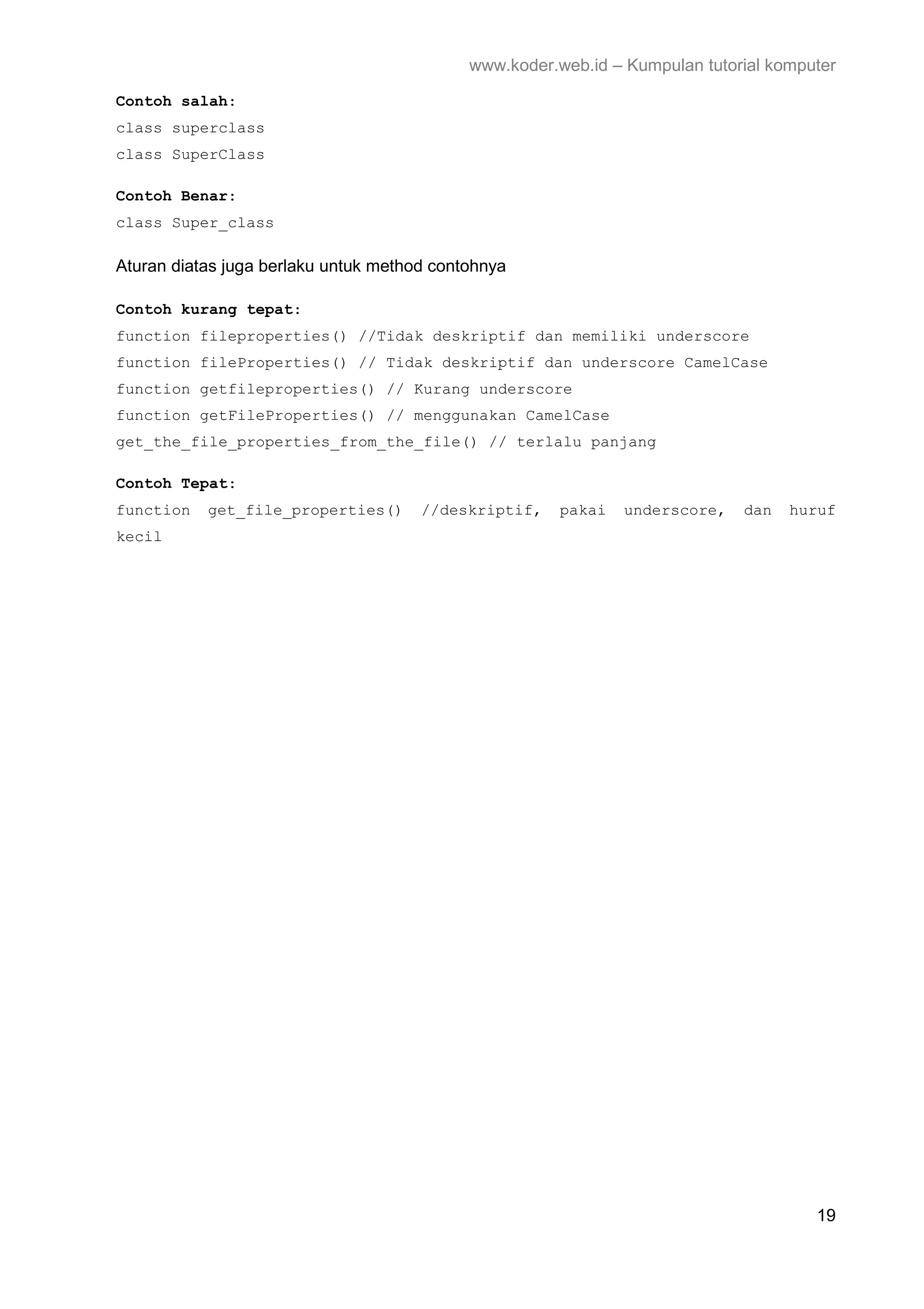 www.koder.web.id – Kumpulan tutorial komputer Contoh salah: class superclass class SuperClass Contoh Benar: class Super_class Aturan diatas juga berlaku untuk method contohnya Contoh kurang tepat: function fileproperties() //Tidak deskriptif dan memiliki underscore function fileProperties() // Tidak deskriptif dan underscore CamelCase function getfileproperties() // Kurang underscore function getFileProperties() // menggunakan CamelCase get_the_file_properties_from_the_file() // terlalu panjang Contoh Tepat: function get_file_properties() //deskriptif, pakai underscore, dan huruf kecil 19 
