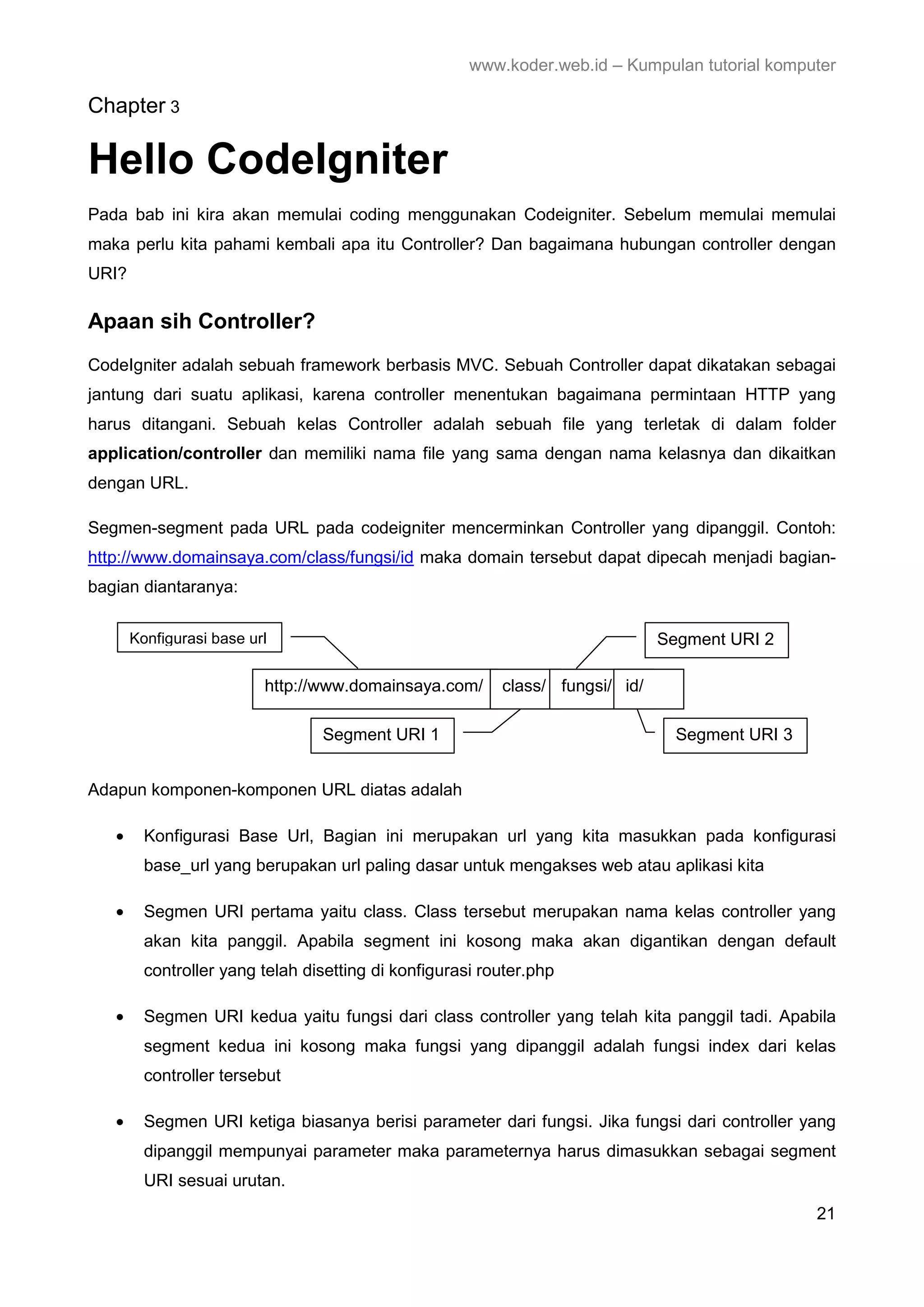 www.koder.web.id – Kumpulan tutorial komputer Chapter 3 Hello CodeIgniter Pada bab ini kira akan memulai coding menggunakan Codeigniter. Sebelum memulai memulai maka perlu kita pahami kembali apa itu Controller? Dan bagaimana hubungan controller dengan URI? Apaan sih Controller? CodeIgniter adalah sebuah framework berbasis MVC. Sebuah Controller dapat dikatakan sebagai jantung dari suatu aplikasi, karena controller menentukan bagaimana permintaan HTTP yang harus ditangani. Sebuah kelas Controller adalah sebuah file yang terletak di dalam folder application/controller dan memiliki nama file yang sama dengan nama kelasnya dan dikaitkan dengan URL. Segmen-segment pada URL pada codeigniter mencerminkan Controller yang dipanggil. Contoh: http://www.domainsaya.com/class/fungsi/id maka domain tersebut dapat dipecah menjadi bagian- bagian diantaranya: Konfigurasi base url Segment URI 2 http://www.domainsaya.com/ class/ fungsi/ id/ Segment URI 1 Segment URI 3 Adapun komponen-komponen URL diatas adalah • Konfigurasi Base Url, Bagian ini merupakan url yang kita masukkan pada konfigurasi base_url yang berupakan url paling dasar untuk mengakses web atau aplikasi kita • Segmen URI pertama yaitu class. Class tersebut merupakan nama kelas controller yang akan kita panggil. Apabila segment ini kosong maka akan digantikan dengan default controller yang telah disetting di konfigurasi router.php • Segmen URI kedua yaitu fungsi dari class controller yang telah kita panggil tadi. Apabila segment kedua ini kosong maka fungsi yang dipanggil adalah fungsi index dari kelas controller tersebut • Segmen URI ketiga biasanya berisi parameter dari fungsi. Jika fungsi dari controller yang dipanggil mempunyai parameter maka parameternya harus dimasukkan sebagai segment URI sesuai urutan. 21 