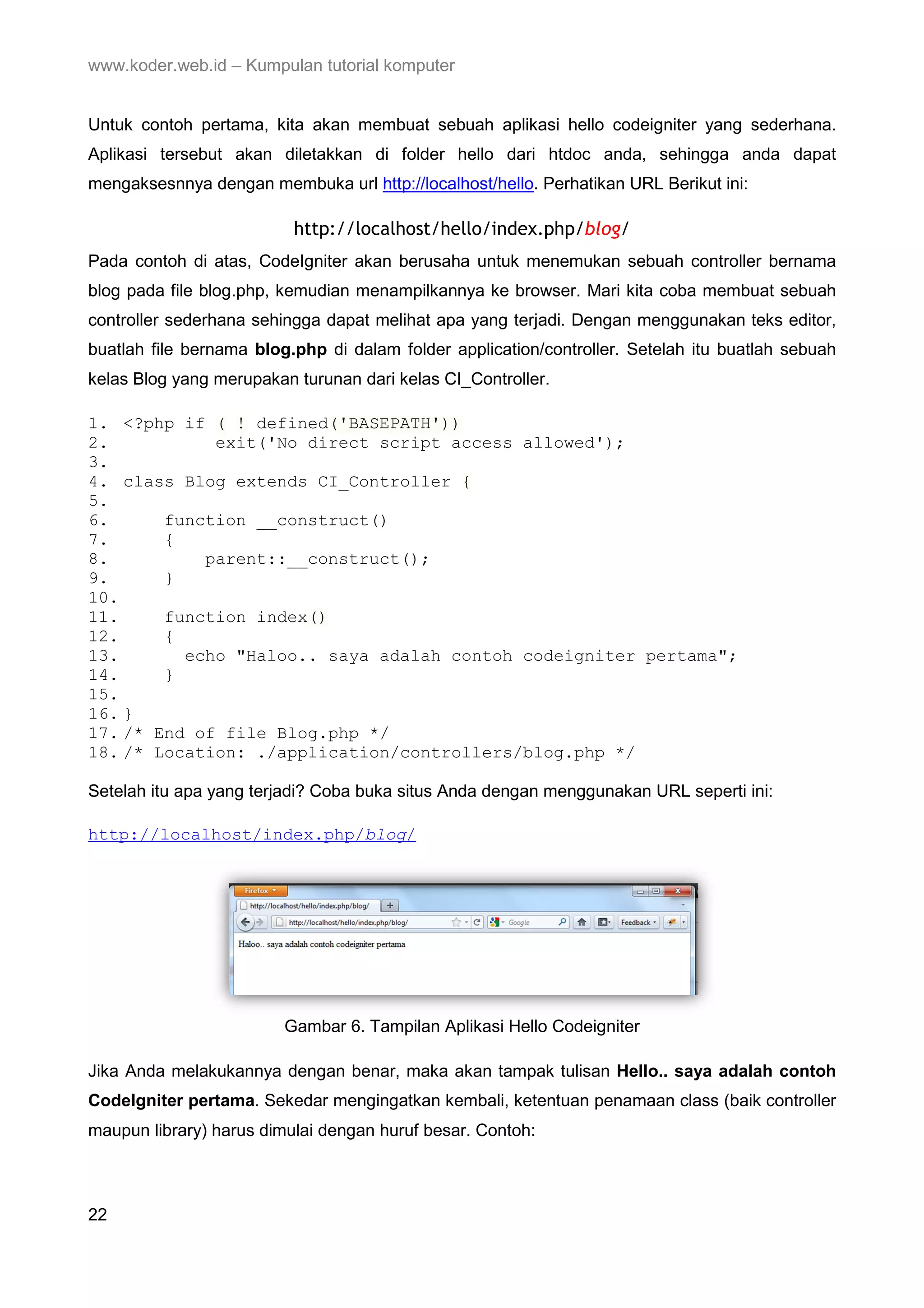 www.koder.web.id – Kumpulan tutorial komputer Untuk contoh pertama, kita akan membuat sebuah aplikasi hello codeigniter yang sederhana. Aplikasi tersebut akan diletakkan di folder hello dari htdoc anda, sehingga anda dapat mengaksesnnya dengan membuka url http://localhost/hello. Perhatikan URL Berikut ini: http://localhost/hello/index.php/blog/ Pada contoh di atas, CodeIgniter akan berusaha untuk menemukan sebuah controller bernama blog pada file blog.php, kemudian menampilkannya ke browser. Mari kita coba membuat sebuah controller sederhana sehingga dapat melihat apa yang terjadi. Dengan menggunakan teks editor, buatlah file bernama blog.php di dalam folder application/controller. Setelah itu buatlah sebuah kelas Blog yang merupakan turunan dari kelas CI_Controller. 1. <?php if ( ! defined('BASEPATH')) 2. exit('No direct script access allowed'); 3. 4. class Blog extends CI_Controller { 5. 6. function __construct() 7. { 8. parent::__construct(); 9. } 10. 11. function index() 12. { 13. echo "Haloo.. saya adalah contoh codeigniter pertama"; 14. } 15. 16. } 17. /* End of file Blog.php */ 18. /* Location: ./application/controllers/blog.php */ Setelah itu apa yang terjadi? Coba buka situs Anda dengan menggunakan URL seperti ini: http://localhost/index.php/blog/ Gambar 6. Tampilan Aplikasi Hello Codeigniter Jika Anda melakukannya dengan benar, maka akan tampak tulisan Hello.. saya adalah contoh CodeIgniter pertama. Sekedar mengingatkan kembali, ketentuan penamaan class (baik controller maupun library) harus dimulai dengan huruf besar. Contoh: 22 