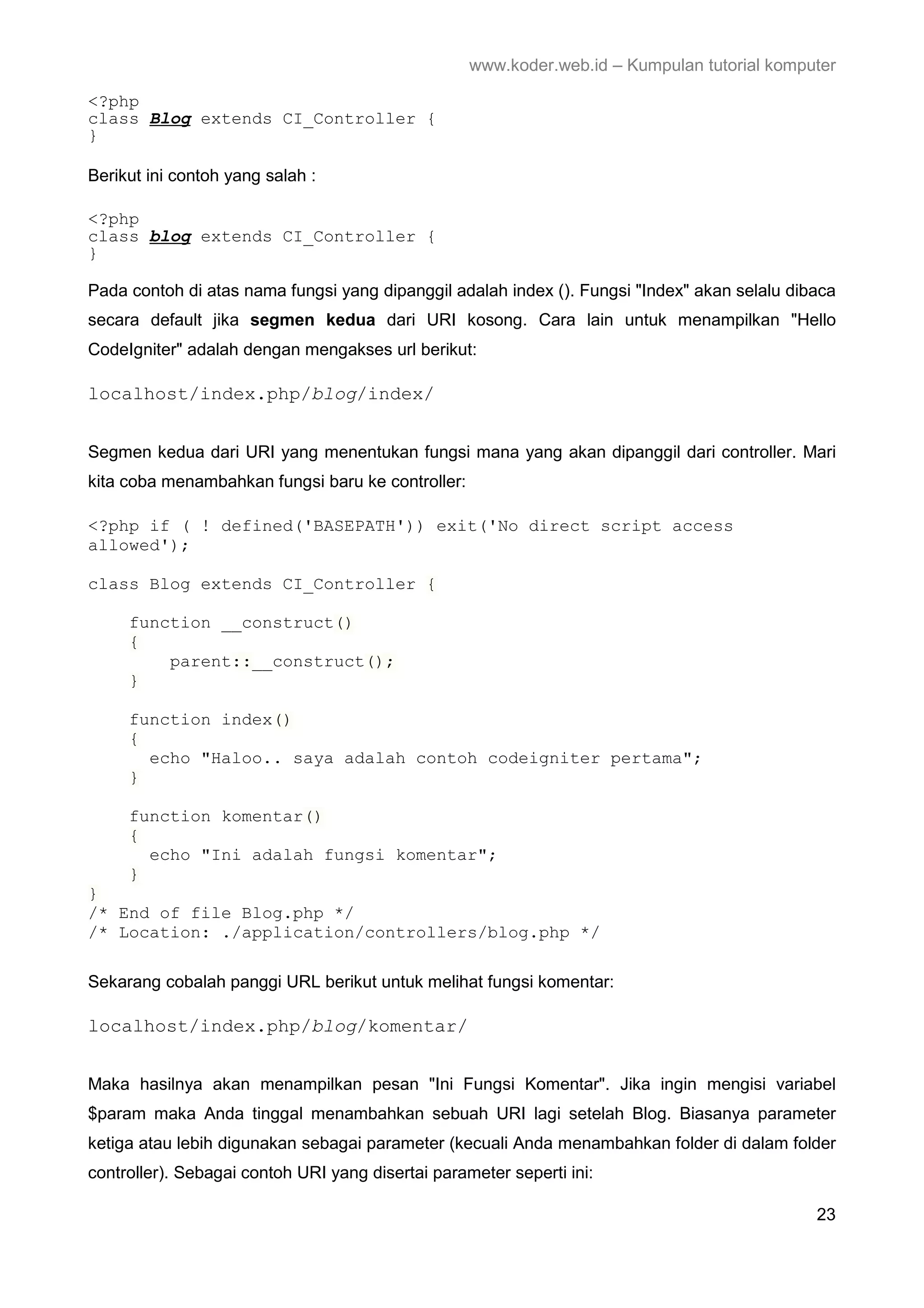www.koder.web.id – Kumpulan tutorial komputer <?php class Blog extends CI_Controller { } Berikut ini contoh yang salah : <?php class blog extends CI_Controller { } Pada contoh di atas nama fungsi yang dipanggil adalah index (). Fungsi "Index" akan selalu dibaca secara default jika segmen kedua dari URI kosong. Cara lain untuk menampilkan "Hello CodeIgniter" adalah dengan mengakses url berikut: localhost/index.php/blog/index/ Segmen kedua dari URI yang menentukan fungsi mana yang akan dipanggil dari controller. Mari kita coba menambahkan fungsi baru ke controller: <?php if ( ! defined('BASEPATH')) exit('No direct script access allowed'); class Blog extends CI_Controller { function __construct() { parent::__construct(); } function index() { echo "Haloo.. saya adalah contoh codeigniter pertama"; } function komentar() { echo "Ini adalah fungsi komentar"; } } /* End of file Blog.php */ /* Location: ./application/controllers/blog.php */ Sekarang cobalah panggi URL berikut untuk melihat fungsi komentar: localhost/index.php/blog/komentar/ Maka hasilnya akan menampilkan pesan "Ini Fungsi Komentar". Jika ingin mengisi variabel $param maka Anda tinggal menambahkan sebuah URI lagi setelah Blog. Biasanya parameter ketiga atau lebih digunakan sebagai parameter (kecuali Anda menambahkan folder di dalam folder controller). Sebagai contoh URI yang disertai parameter seperti ini: 23 