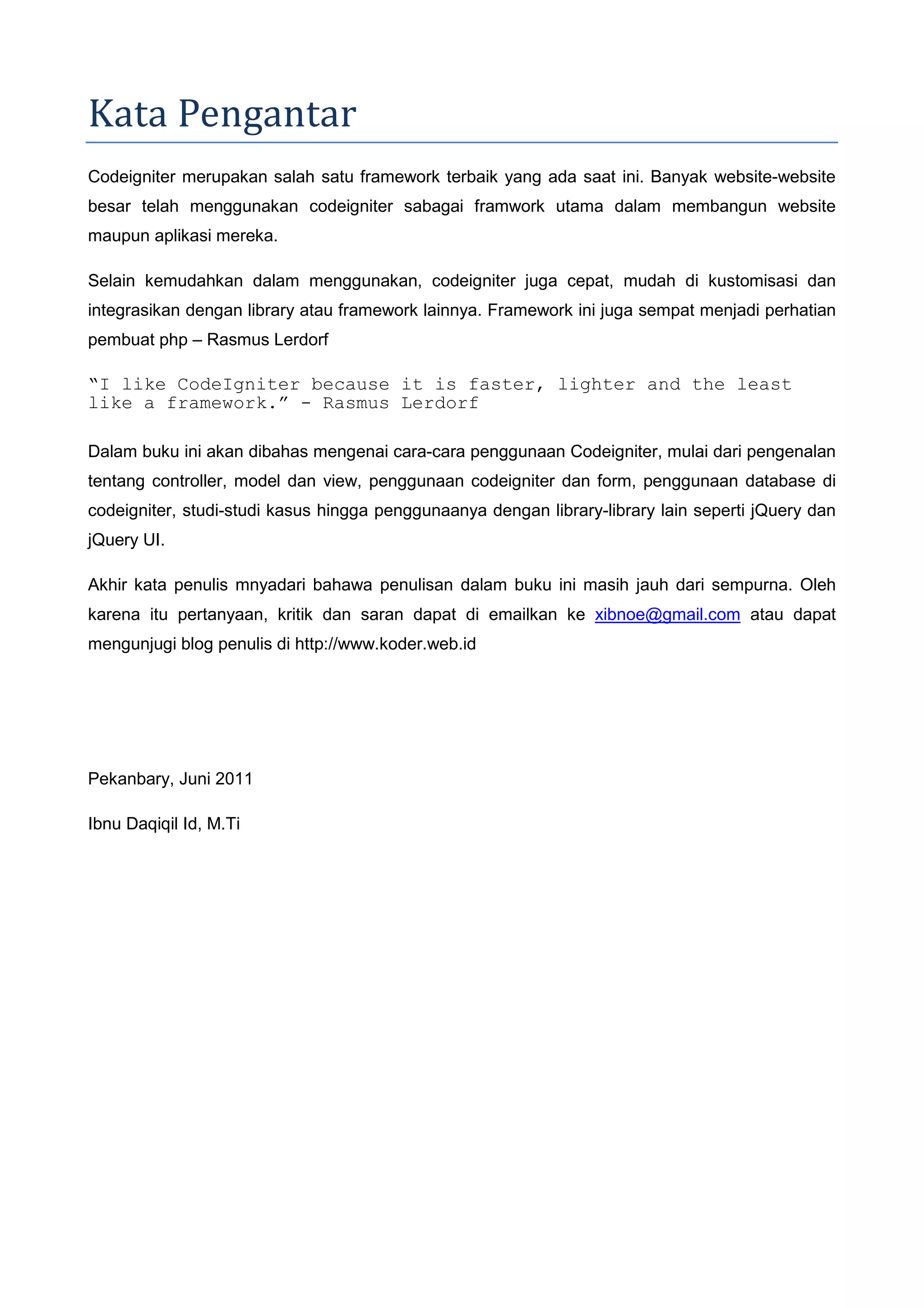 Kata Pengantar Codeigniter merupakan salah satu framework terbaik yang ada saat ini. Banyak website-website besar telah menggunakan codeigniter sabagai framwork utama dalam membangun website maupun aplikasi mereka. Selain kemudahkan dalam menggunakan, codeigniter juga cepat, mudah di kustomisasi dan integrasikan dengan library atau framework lainnya. Framework ini juga sempat menjadi perhatian pembuat php – Rasmus Lerdorf “I like CodeIgniter because it is faster, lighter and the least like a framework.” - Rasmus Lerdorf Dalam buku ini akan dibahas mengenai cara-cara penggunaan Codeigniter, mulai dari pengenalan tentang controller, model dan view, penggunaan codeigniter dan form, penggunaan database di codeigniter, studi-studi kasus hingga penggunaanya dengan library-library lain seperti jQuery dan jQuery UI. Akhir kata penulis mnyadari bahawa penulisan dalam buku ini masih jauh dari sempurna. Oleh karena itu pertanyaan, kritik dan saran dapat di emailkan ke xibnoe@gmail.com atau dapat mengunjugi blog penulis di http://www.koder.web.id Pekanbary, Juni 2011 Ibnu Daqiqil Id, M.Ti 