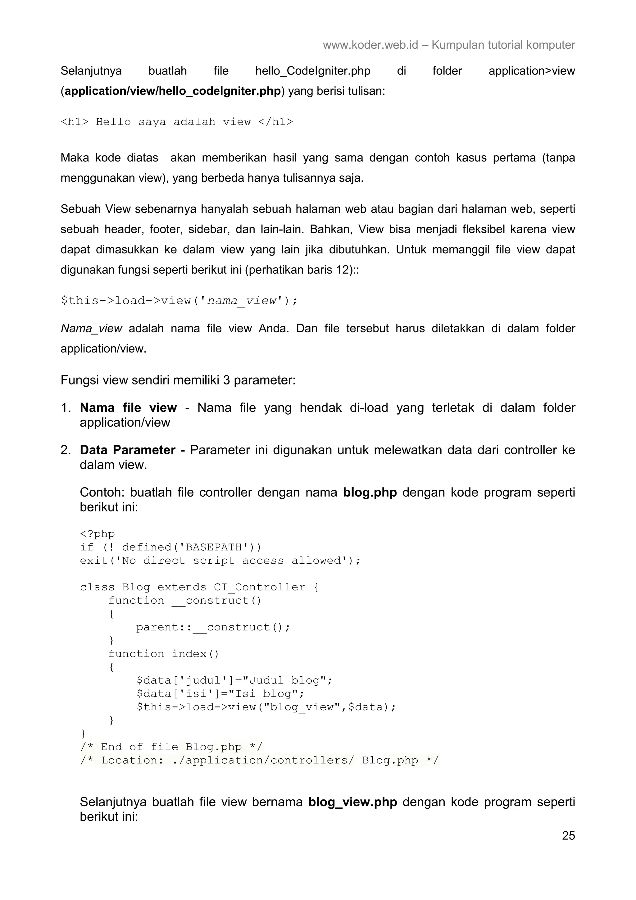 www.koder.web.id – Kumpulan tutorial komputer Selanjutnya buatlah file hello_CodeIgniter.php di folder application>view (application/view/hello_codeIgniter.php) yang berisi tulisan: <h1> Hello saya adalah view </h1> Maka kode diatas akan memberikan hasil yang sama dengan contoh kasus pertama (tanpa menggunakan view), yang berbeda hanya tulisannya saja. Sebuah View sebenarnya hanyalah sebuah halaman web atau bagian dari halaman web, seperti sebuah header, footer, sidebar, dan lain-lain. Bahkan, View bisa menjadi fleksibel karena view dapat dimasukkan ke dalam view yang lain jika dibutuhkan. Untuk memanggil file view dapat digunakan fungsi seperti berikut ini (perhatikan baris 12):: $this->load->view('nama_view'); Nama_view adalah nama file view Anda. Dan file tersebut harus diletakkan di dalam folder application/view. Fungsi view sendiri memiliki 3 parameter: 1. Nama file view - Nama file yang hendak di-load yang terletak di dalam folder application/view 2. Data Parameter - Parameter ini digunakan untuk melewatkan data dari controller ke dalam view. Contoh: buatlah file controller dengan nama blog.php dengan kode program seperti berikut ini: <?php if (! defined('BASEPATH')) exit('No direct script access allowed'); class Blog extends CI_Controller { function __construct() { parent::__construct(); } function index() { $data['judul']="Judul blog"; $data['isi']="Isi blog"; $this->load->view("blog_view",$data); } } /* End of file Blog.php */ /* Location: ./application/controllers/ Blog.php */ Selanjutnya buatlah file view bernama blog_view.php dengan kode program seperti berikut ini: 25 