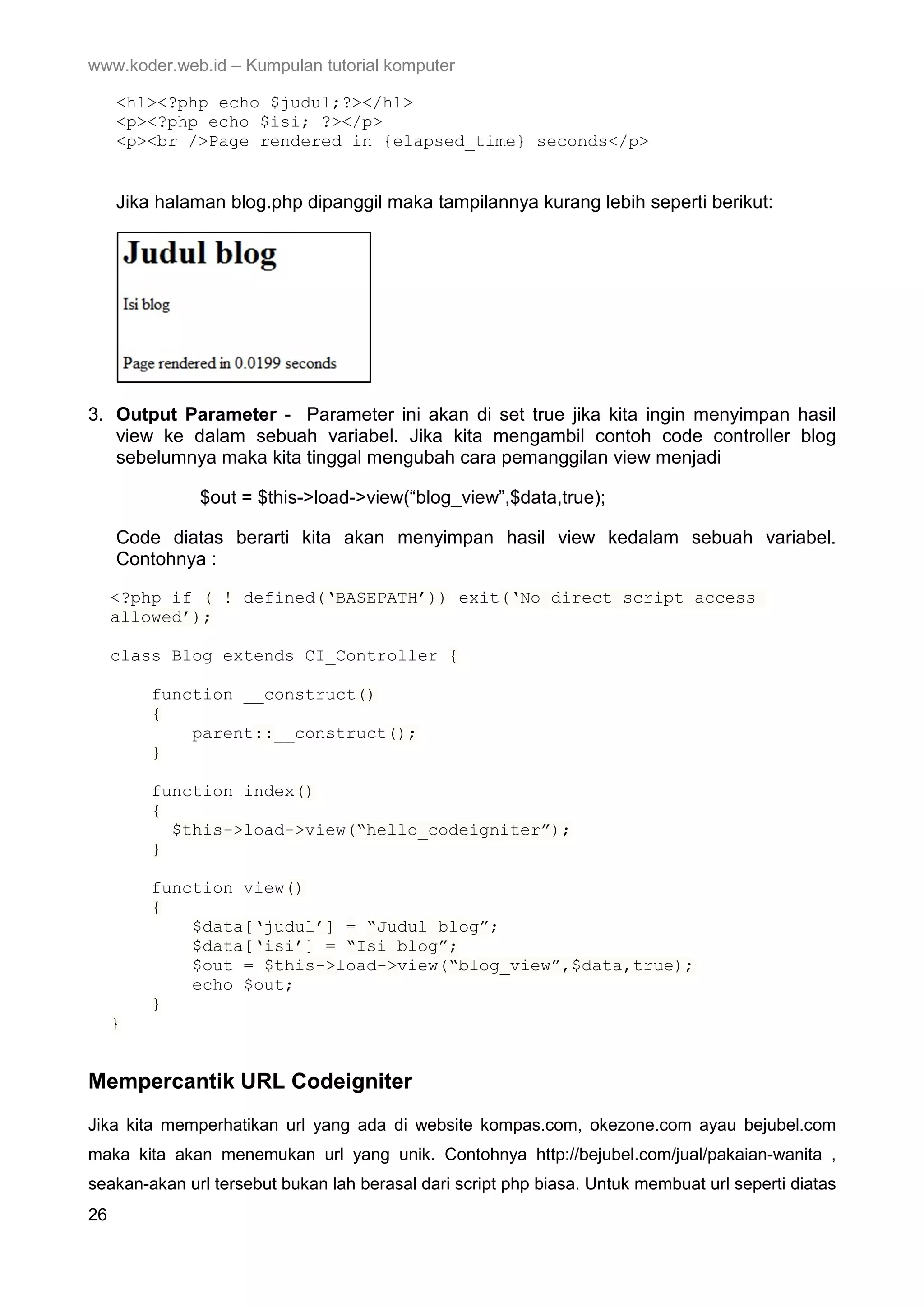 www.koder.web.id – Kumpulan tutorial komputer <h1><?php echo $judul;?></h1> <p><?php echo $isi; ?></p> <p><br />Page rendered in {elapsed_time} seconds</p> Jika halaman blog.php dipanggil maka tampilannya kurang lebih seperti berikut: 3. Output Parameter - Parameter ini akan di set true jika kita ingin menyimpan hasil view ke dalam sebuah variabel. Jika kita mengambil contoh code controller blog sebelumnya maka kita tinggal mengubah cara pemanggilan view menjadi $out = $this->load->view(“blog_view”,$data,true); Code diatas berarti kita akan menyimpan hasil view kedalam sebuah variabel. Contohnya : <?php if ( ! defined(‘BASEPATH’)) exit(‘No direct script access allowed’); class Blog extends CI_Controller { function __construct() { parent::__construct(); } function index() { $this->load->view(“hello_codeigniter”); } function view() { $data[‘judul’] = “Judul blog”; $data[‘isi’] = “Isi blog”; $out = $this->load->view(“blog_view”,$data,true); echo $out; } } Mempercantik URL Codeigniter Jika kita memperhatikan url yang ada di website kompas.com, okezone.com ayau bejubel.com maka kita akan menemukan url yang unik. Contohnya http://bejubel.com/jual/pakaian-wanita , seakan-akan url tersebut bukan lah berasal dari script php biasa. Untuk membuat url seperti diatas 26 