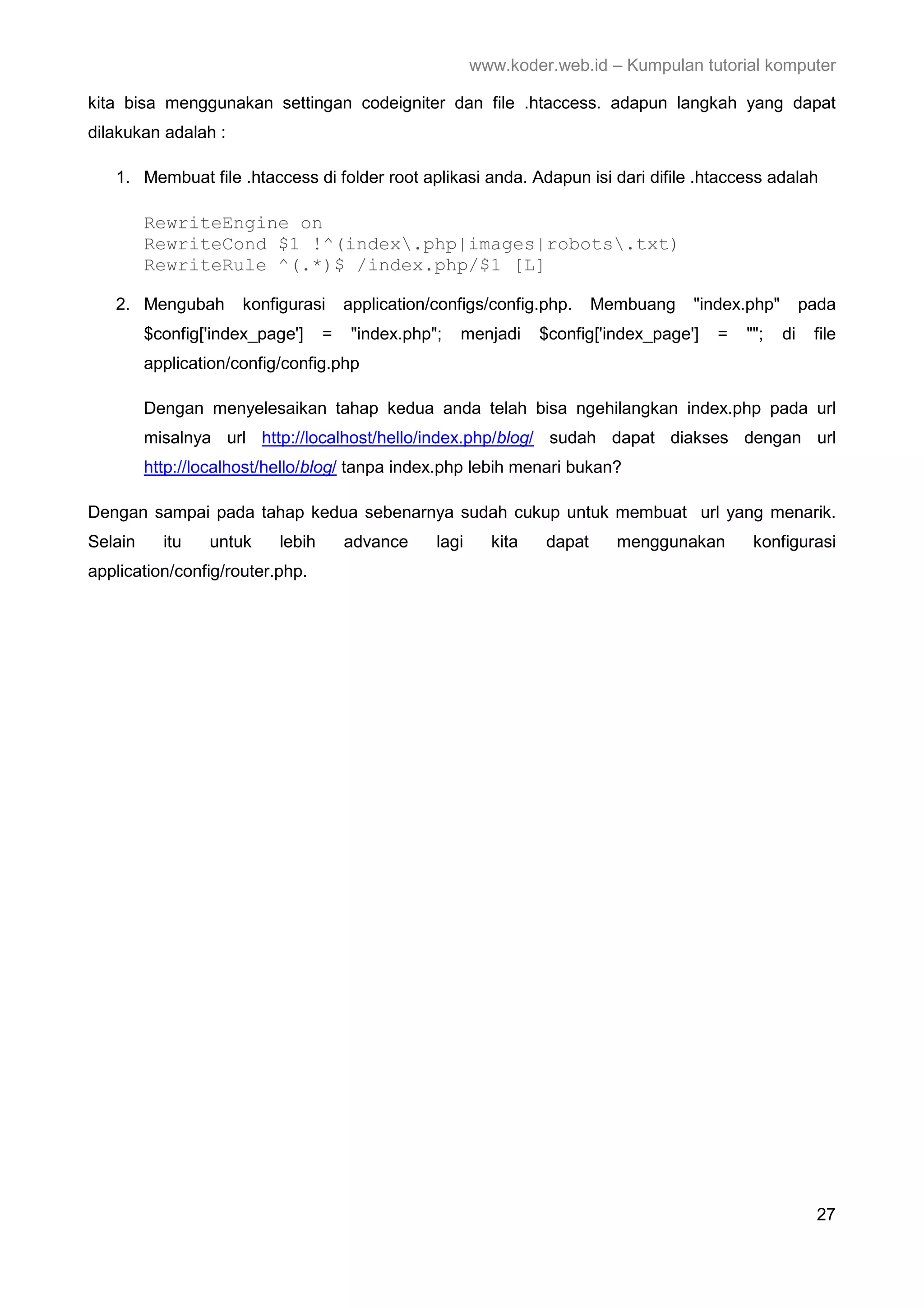 www.koder.web.id – Kumpulan tutorial komputer kita bisa menggunakan settingan codeigniter dan file .htaccess. adapun langkah yang dapat dilakukan adalah : 1. Membuat file .htaccess di folder root aplikasi anda. Adapun isi dari difile .htaccess adalah RewriteEngine on RewriteCond $1 !^(index.php|images|robots.txt) RewriteRule ^(.*)$ /index.php/$1 [L] 2. Mengubah konfigurasi application/configs/config.php. Membuang "index.php" pada $config['index_page'] = "index.php"; menjadi $config['index_page'] = ""; di file application/config/config.php Dengan menyelesaikan tahap kedua anda telah bisa ngehilangkan index.php pada url misalnya url http://localhost/hello/index.php/blog/ sudah dapat diakses dengan url http://localhost/hello/blog/ tanpa index.php lebih menari bukan? Dengan sampai pada tahap kedua sebenarnya sudah cukup untuk membuat url yang menarik. Selain itu untuk lebih advance lagi kita dapat menggunakan konfigurasi application/config/router.php. 27 