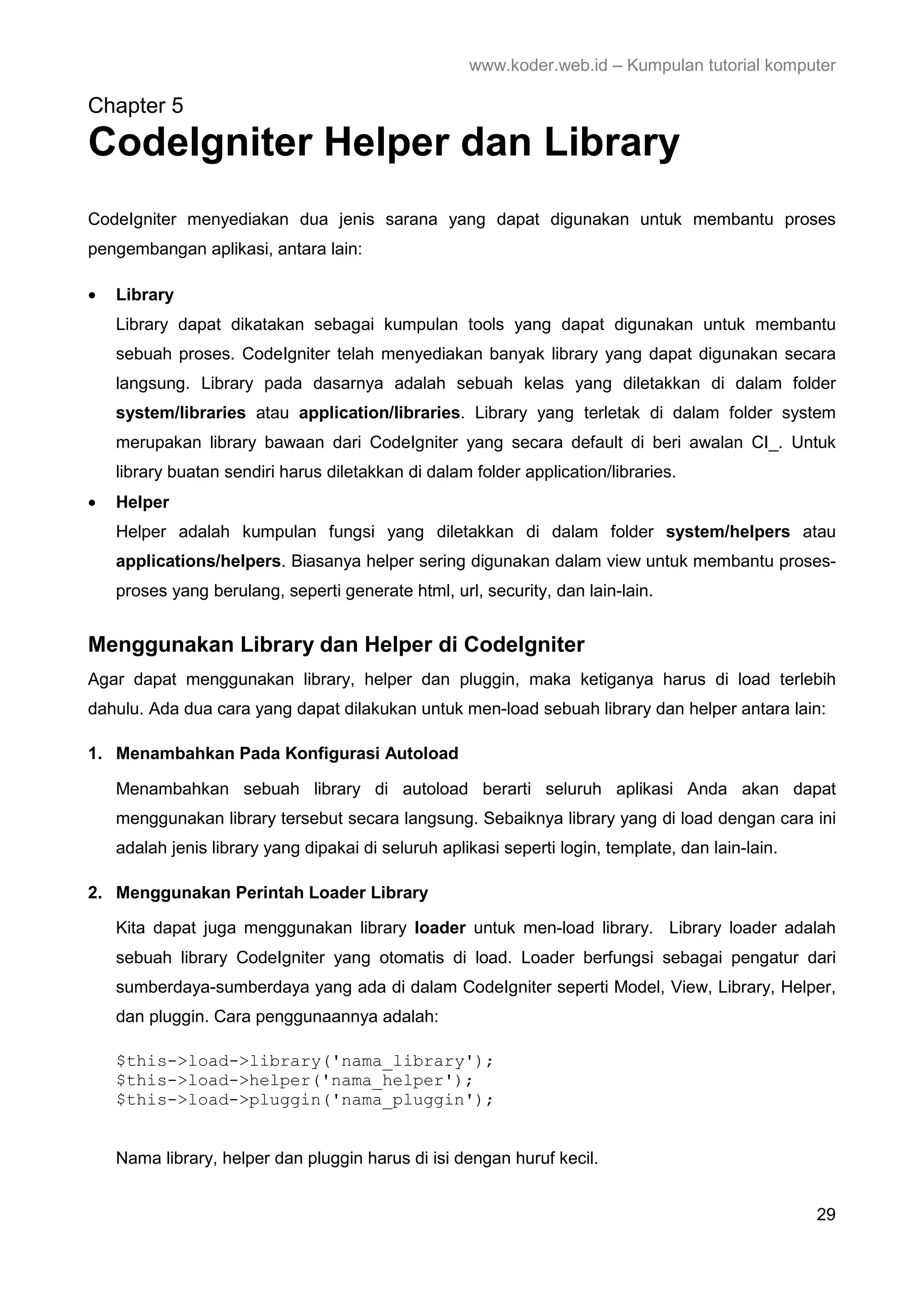 www.koder.web.id – Kumpulan tutorial komputer Chapter 5 CodeIgniter Helper dan Library CodeIgniter menyediakan dua jenis sarana yang dapat digunakan untuk membantu proses pengembangan aplikasi, antara lain: • Library Library dapat dikatakan sebagai kumpulan tools yang dapat digunakan untuk membantu sebuah proses. CodeIgniter telah menyediakan banyak library yang dapat digunakan secara langsung. Library pada dasarnya adalah sebuah kelas yang diletakkan di dalam folder system/libraries atau application/libraries. Library yang terletak di dalam folder system merupakan library bawaan dari CodeIgniter yang secara default di beri awalan CI_. Untuk library buatan sendiri harus diletakkan di dalam folder application/libraries. • Helper Helper adalah kumpulan fungsi yang diletakkan di dalam folder system/helpers atau applications/helpers. Biasanya helper sering digunakan dalam view untuk membantu proses- proses yang berulang, seperti generate html, url, security, dan lain-lain. Menggunakan Library dan Helper di CodeIgniter Agar dapat menggunakan library, helper dan pluggin, maka ketiganya harus di load terlebih dahulu. Ada dua cara yang dapat dilakukan untuk men-load sebuah library dan helper antara lain: 1. Menambahkan Pada Konfigurasi Autoload Menambahkan sebuah library di autoload berarti seluruh aplikasi Anda akan dapat menggunakan library tersebut secara langsung. Sebaiknya library yang di load dengan cara ini adalah jenis library yang dipakai di seluruh aplikasi seperti login, template, dan lain-lain. 2. Menggunakan Perintah Loader Library Kita dapat juga menggunakan library loader untuk men-load library. Library loader adalah sebuah library CodeIgniter yang otomatis di load. Loader berfungsi sebagai pengatur dari sumberdaya-sumberdaya yang ada di dalam CodeIgniter seperti Model, View, Library, Helper, dan pluggin. Cara penggunaannya adalah: $this->load->library('nama_library'); $this->load->helper('nama_helper'); $this->load->pluggin('nama_pluggin'); Nama library, helper dan pluggin harus di isi dengan huruf kecil. 29 