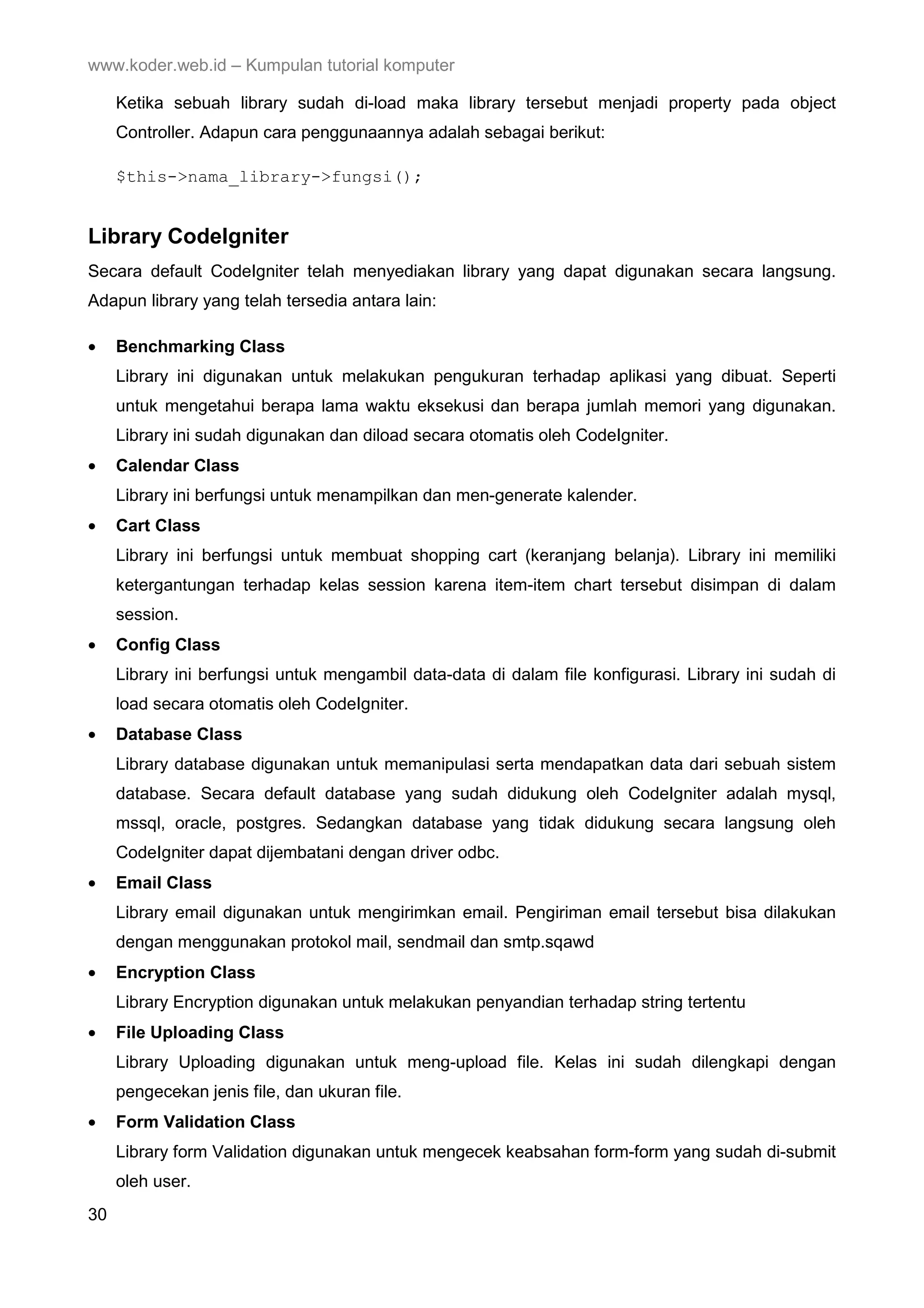 www.koder.web.id – Kumpulan tutorial komputer Ketika sebuah library sudah di-load maka library tersebut menjadi property pada object Controller. Adapun cara penggunaannya adalah sebagai berikut: $this->nama_library->fungsi(); Library CodeIgniter Secara default CodeIgniter telah menyediakan library yang dapat digunakan secara langsung. Adapun library yang telah tersedia antara lain: • Benchmarking Class Library ini digunakan untuk melakukan pengukuran terhadap aplikasi yang dibuat. Seperti untuk mengetahui berapa lama waktu eksekusi dan berapa jumlah memori yang digunakan. Library ini sudah digunakan dan diload secara otomatis oleh CodeIgniter. • Calendar Class Library ini berfungsi untuk menampilkan dan men-generate kalender. • Cart Class Library ini berfungsi untuk membuat shopping cart (keranjang belanja). Library ini memiliki ketergantungan terhadap kelas session karena item-item chart tersebut disimpan di dalam session. • Config Class Library ini berfungsi untuk mengambil data-data di dalam file konfigurasi. Library ini sudah di load secara otomatis oleh CodeIgniter. • Database Class Library database digunakan untuk memanipulasi serta mendapatkan data dari sebuah sistem database. Secara default database yang sudah didukung oleh CodeIgniter adalah mysql, mssql, oracle, postgres. Sedangkan database yang tidak didukung secara langsung oleh CodeIgniter dapat dijembatani dengan driver odbc. • Email Class Library email digunakan untuk mengirimkan email. Pengiriman email tersebut bisa dilakukan dengan menggunakan protokol mail, sendmail dan smtp.sqawd • Encryption Class Library Encryption digunakan untuk melakukan penyandian terhadap string tertentu • File Uploading Class Library Uploading digunakan untuk meng-upload file. Kelas ini sudah dilengkapi dengan pengecekan jenis file, dan ukuran file. • Form Validation Class Library form Validation digunakan untuk mengecek keabsahan form-form yang sudah di-submit oleh user. 30 