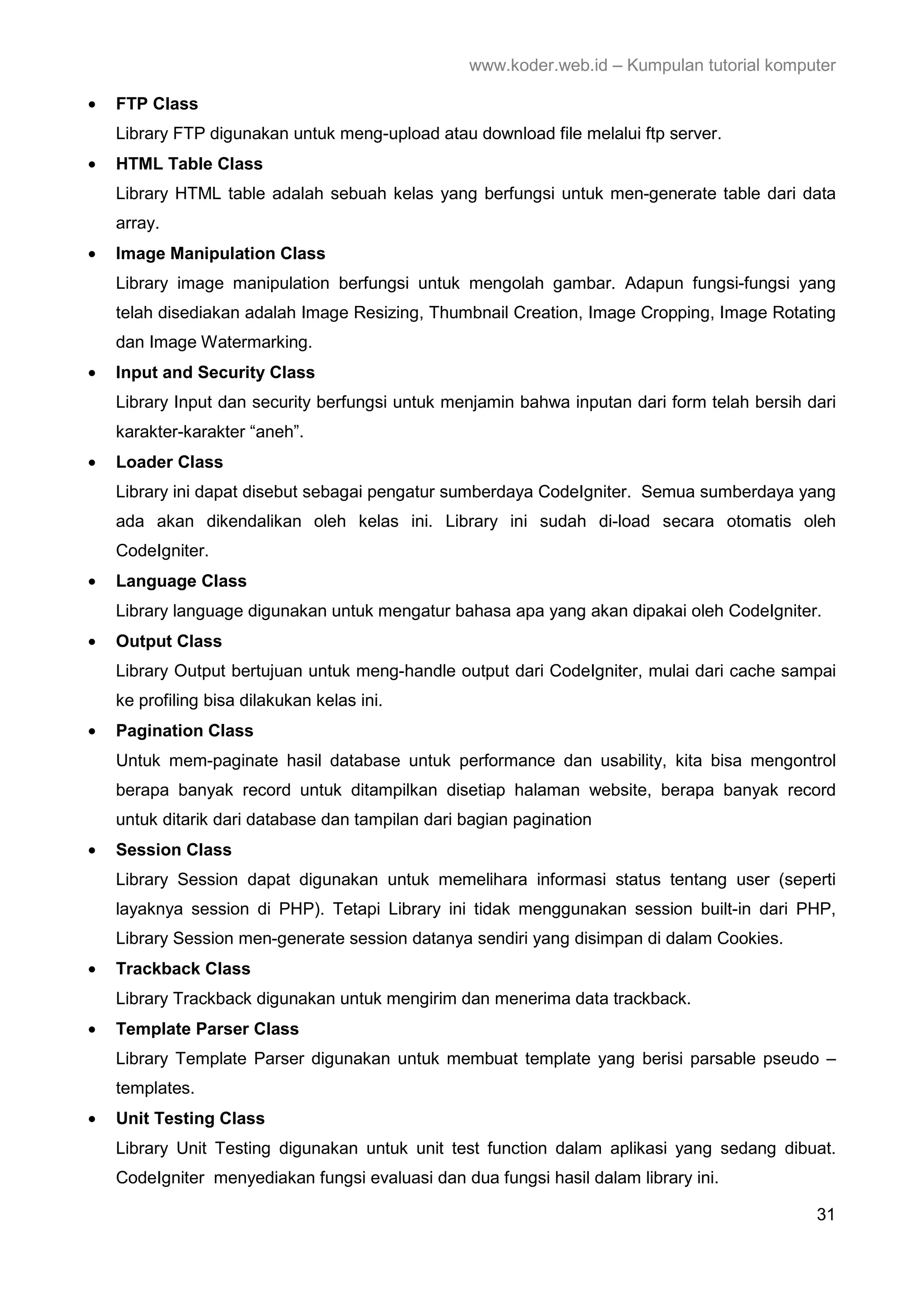 www.koder.web.id – Kumpulan tutorial komputer • FTP Class Library FTP digunakan untuk meng-upload atau download file melalui ftp server. • HTML Table Class Library HTML table adalah sebuah kelas yang berfungsi untuk men-generate table dari data array. • Image Manipulation Class Library image manipulation berfungsi untuk mengolah gambar. Adapun fungsi-fungsi yang telah disediakan adalah Image Resizing, Thumbnail Creation, Image Cropping, Image Rotating dan Image Watermarking. • Input and Security Class Library Input dan security berfungsi untuk menjamin bahwa inputan dari form telah bersih dari karakter-karakter “aneh”. • Loader Class Library ini dapat disebut sebagai pengatur sumberdaya CodeIgniter. Semua sumberdaya yang ada akan dikendalikan oleh kelas ini. Library ini sudah di-load secara otomatis oleh CodeIgniter. • Language Class Library language digunakan untuk mengatur bahasa apa yang akan dipakai oleh CodeIgniter. • Output Class Library Output bertujuan untuk meng-handle output dari CodeIgniter, mulai dari cache sampai ke profiling bisa dilakukan kelas ini. • Pagination Class Untuk mem-paginate hasil database untuk performance dan usability, kita bisa mengontrol berapa banyak record untuk ditampilkan disetiap halaman website, berapa banyak record untuk ditarik dari database dan tampilan dari bagian pagination • Session Class Library Session dapat digunakan untuk memelihara informasi status tentang user (seperti layaknya session di PHP). Tetapi Library ini tidak menggunakan session built-in dari PHP, Library Session men-generate session datanya sendiri yang disimpan di dalam Cookies. • Trackback Class Library Trackback digunakan untuk mengirim dan menerima data trackback. • Template Parser Class Library Template Parser digunakan untuk membuat template yang berisi parsable pseudo – templates. • Unit Testing Class Library Unit Testing digunakan untuk unit test function dalam aplikasi yang sedang dibuat. CodeIgniter menyediakan fungsi evaluasi dan dua fungsi hasil dalam library ini. 31 