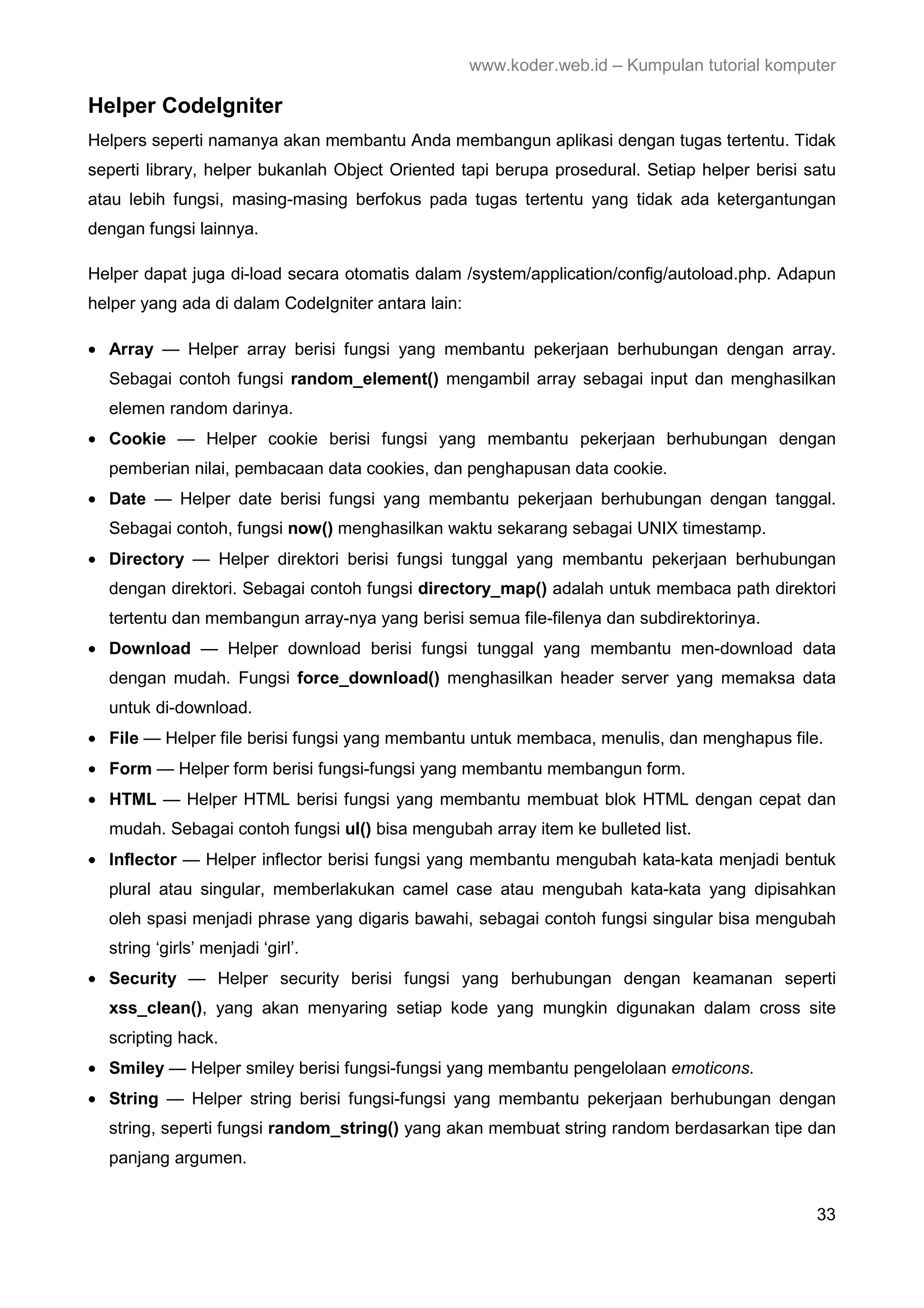 www.koder.web.id – Kumpulan tutorial komputer Helper CodeIgniter Helpers seperti namanya akan membantu Anda membangun aplikasi dengan tugas tertentu. Tidak seperti library, helper bukanlah Object Oriented tapi berupa prosedural. Setiap helper berisi satu atau lebih fungsi, masing-masing berfokus pada tugas tertentu yang tidak ada ketergantungan dengan fungsi lainnya. Helper dapat juga di-load secara otomatis dalam /system/application/config/autoload.php. Adapun helper yang ada di dalam CodeIgniter antara lain: • Array — Helper array berisi fungsi yang membantu pekerjaan berhubungan dengan array. Sebagai contoh fungsi random_element() mengambil array sebagai input dan menghasilkan elemen random darinya. • Cookie — Helper cookie berisi fungsi yang membantu pekerjaan berhubungan dengan pemberian nilai, pembacaan data cookies, dan penghapusan data cookie. • Date — Helper date berisi fungsi yang membantu pekerjaan berhubungan dengan tanggal. Sebagai contoh, fungsi now() menghasilkan waktu sekarang sebagai UNIX timestamp. • Directory — Helper direktori berisi fungsi tunggal yang membantu pekerjaan berhubungan dengan direktori. Sebagai contoh fungsi directory_map() adalah untuk membaca path direktori tertentu dan membangun array-nya yang berisi semua file-filenya dan subdirektorinya. • Download — Helper download berisi fungsi tunggal yang membantu men-download data dengan mudah. Fungsi force_download() menghasilkan header server yang memaksa data untuk di-download. • File — Helper file berisi fungsi yang membantu untuk membaca, menulis, dan menghapus file. • Form — Helper form berisi fungsi-fungsi yang membantu membangun form. • HTML — Helper HTML berisi fungsi yang membantu membuat blok HTML dengan cepat dan mudah. Sebagai contoh fungsi ul() bisa mengubah array item ke bulleted list. • Inflector — Helper inflector berisi fungsi yang membantu mengubah kata-kata menjadi bentuk plural atau singular, memberlakukan camel case atau mengubah kata-kata yang dipisahkan oleh spasi menjadi phrase yang digaris bawahi, sebagai contoh fungsi singular bisa mengubah string ‘girls’ menjadi ‘girl’. • Security — Helper security berisi fungsi yang berhubungan dengan keamanan seperti xss_clean(), yang akan menyaring setiap kode yang mungkin digunakan dalam cross site scripting hack. • Smiley — Helper smiley berisi fungsi-fungsi yang membantu pengelolaan emoticons. • String — Helper string berisi fungsi-fungsi yang membantu pekerjaan berhubungan dengan string, seperti fungsi random_string() yang akan membuat string random berdasarkan tipe dan panjang argumen. 33 