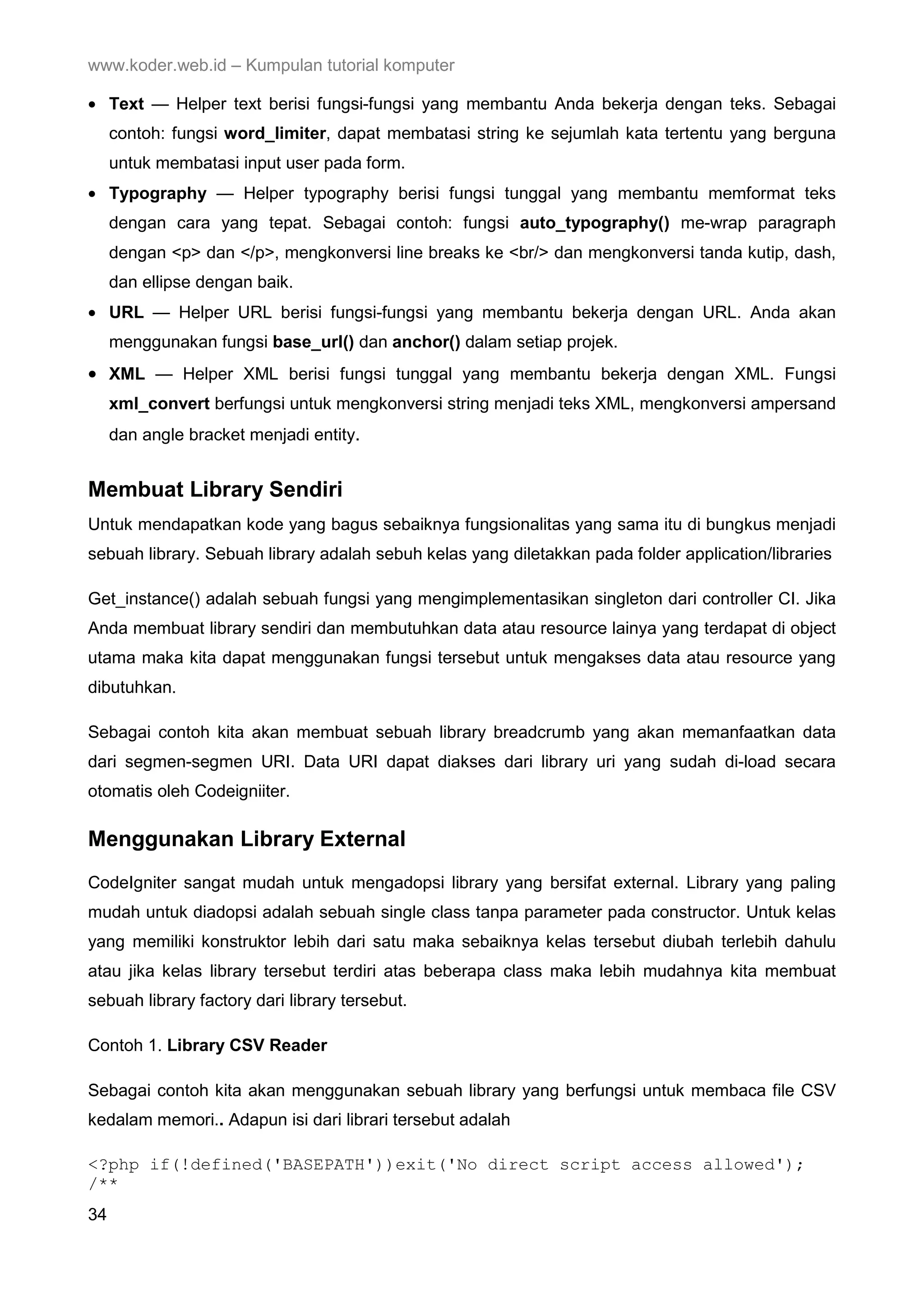 www.koder.web.id – Kumpulan tutorial komputer • Text — Helper text berisi fungsi-fungsi yang membantu Anda bekerja dengan teks. Sebagai contoh: fungsi word_limiter, dapat membatasi string ke sejumlah kata tertentu yang berguna untuk membatasi input user pada form. • Typography — Helper typography berisi fungsi tunggal yang membantu memformat teks dengan cara yang tepat. Sebagai contoh: fungsi auto_typography() me-wrap paragraph dengan <p> dan </p>, mengkonversi line breaks ke <br/> dan mengkonversi tanda kutip, dash, dan ellipse dengan baik. • URL — Helper URL berisi fungsi-fungsi yang membantu bekerja dengan URL. Anda akan menggunakan fungsi base_url() dan anchor() dalam setiap projek. • XML — Helper XML berisi fungsi tunggal yang membantu bekerja dengan XML. Fungsi xml_convert berfungsi untuk mengkonversi string menjadi teks XML, mengkonversi ampersand dan angle bracket menjadi entity. Membuat Library Sendiri Untuk mendapatkan kode yang bagus sebaiknya fungsionalitas yang sama itu di bungkus menjadi sebuah library. Sebuah library adalah sebuh kelas yang diletakkan pada folder application/libraries Get_instance() adalah sebuah fungsi yang mengimplementasikan singleton dari controller CI. Jika Anda membuat library sendiri dan membutuhkan data atau resource lainya yang terdapat di object utama maka kita dapat menggunakan fungsi tersebut untuk mengakses data atau resource yang dibutuhkan. Sebagai contoh kita akan membuat sebuah library breadcrumb yang akan memanfaatkan data dari segmen-segmen URI. Data URI dapat diakses dari library uri yang sudah di-load secara otomatis oleh Codeigniiter. Menggunakan Library External CodeIgniter sangat mudah untuk mengadopsi library yang bersifat external. Library yang paling mudah untuk diadopsi adalah sebuah single class tanpa parameter pada constructor. Untuk kelas yang memiliki konstruktor lebih dari satu maka sebaiknya kelas tersebut diubah terlebih dahulu atau jika kelas library tersebut terdiri atas beberapa class maka lebih mudahnya kita membuat sebuah library factory dari library tersebut. Contoh 1. Library CSV Reader Sebagai contoh kita akan menggunakan sebuah library yang berfungsi untuk membaca file CSV kedalam memori.. Adapun isi dari librari tersebut adalah <?php if(!defined('BASEPATH'))exit('No direct script access allowed'); /** 34 