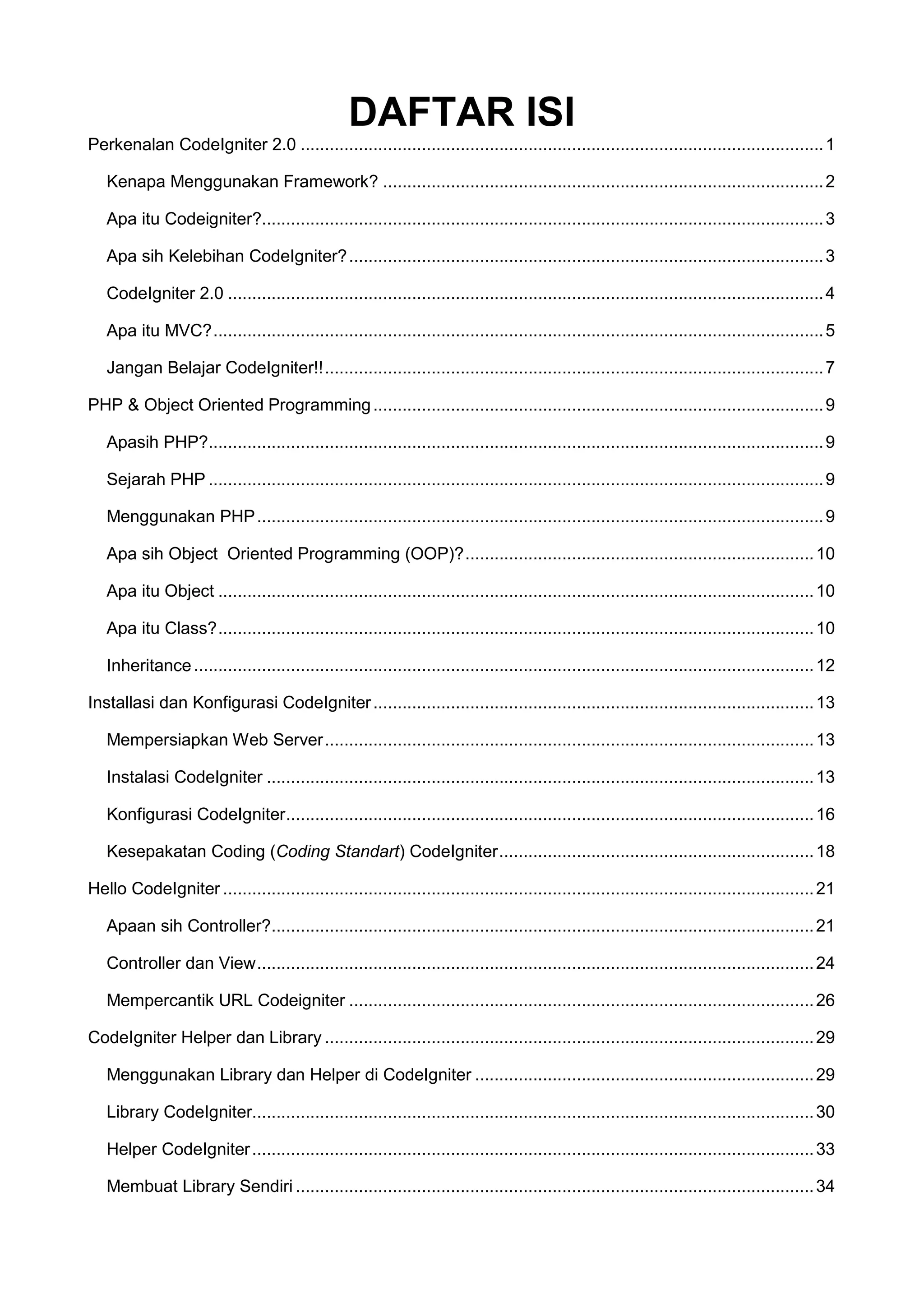 DAFTAR ISI Perkenalan CodeIgniter 2.0 ............................................................................................................ 1 Kenapa Menggunakan Framework? ........................................................................................... 2 Apa itu Codeigniter?.................................................................................................................... 3 Apa sih Kelebihan CodeIgniter? .................................................................................................. 3 CodeIgniter 2.0 ........................................................................................................................... 4 Apa itu MVC? .............................................................................................................................. 5 Jangan Belajar CodeIgniter!! ....................................................................................................... 7 PHP & Object Oriented Programming ............................................................................................. 9 Apasih PHP?............................................................................................................................... 9 Sejarah PHP ............................................................................................................................... 9 Menggunakan PHP ..................................................................................................................... 9 Apa sih Object Oriented Programming (OOP)? ........................................................................ 10 Apa itu Object ........................................................................................................................... 10 Apa itu Class? ........................................................................................................................... 10 Inheritance ................................................................................................................................ 12 Installasi dan Konfigurasi CodeIgniter ........................................................................................... 13 Mempersiapkan Web Server ..................................................................................................... 13 Instalasi CodeIgniter ................................................................................................................. 13 Konfigurasi CodeIgniter ............................................................................................................. 16 Kesepakatan Coding (Coding Standart) CodeIgniter ................................................................. 18 Hello CodeIgniter .......................................................................................................................... 21 Apaan sih Controller?................................................................................................................ 21 Controller dan View ................................................................................................................... 24 Mempercantik URL Codeigniter ................................................................................................ 26 CodeIgniter Helper dan Library ..................................................................................................... 29 Menggunakan Library dan Helper di CodeIgniter ...................................................................... 29 Library CodeIgniter.................................................................................................................... 30 Helper CodeIgniter .................................................................................................................... 33 Membuat Library Sendiri ........................................................................................................... 34 