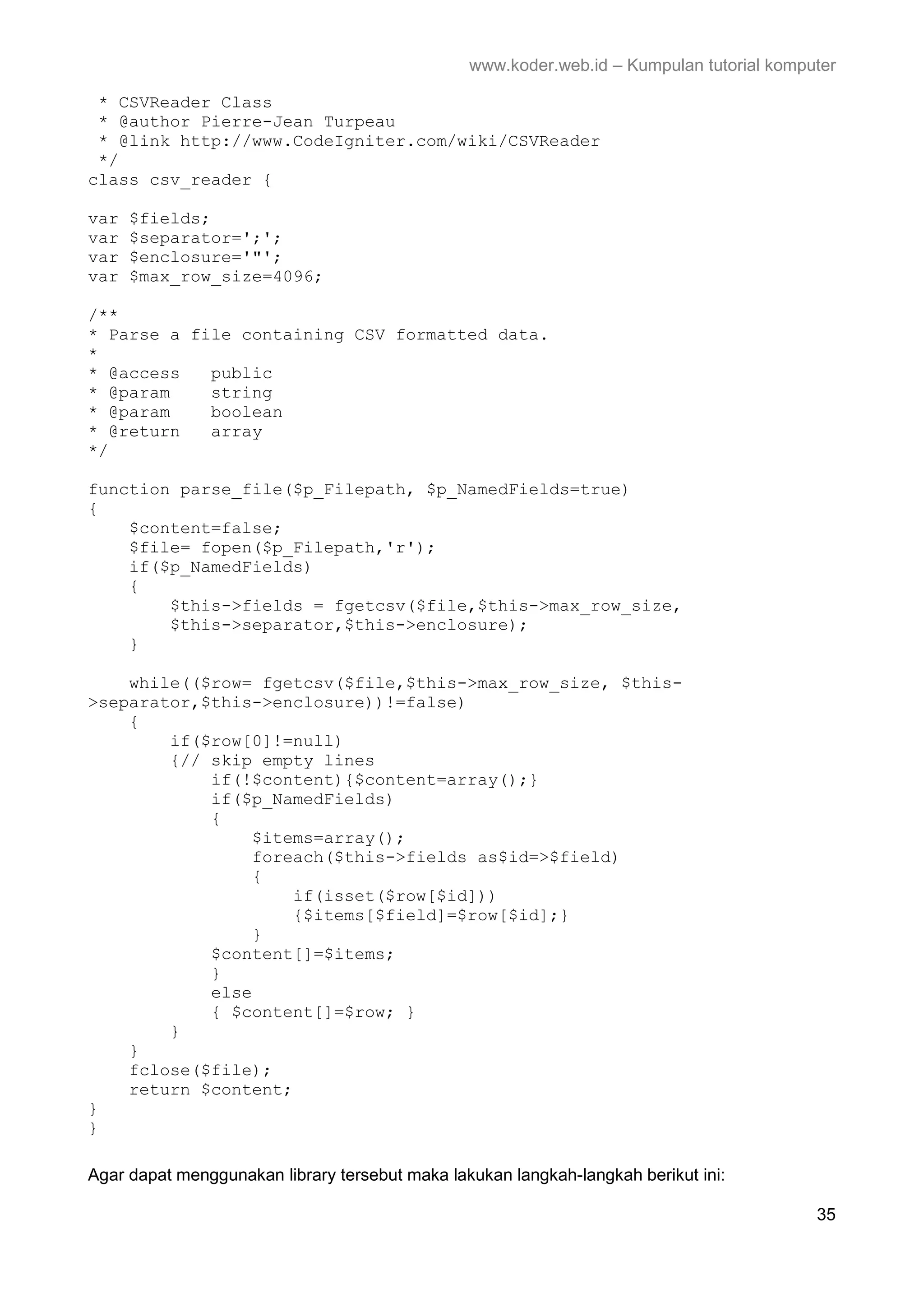 www.koder.web.id – Kumpulan tutorial komputer * CSVReader Class * @author Pierre-Jean Turpeau * @link http://www.CodeIgniter.com/wiki/CSVReader */ class csv_reader { var $fields; var $separator=';'; var $enclosure='"'; var $max_row_size=4096; /** * Parse a file containing CSV formatted data. * * @access public * @param string * @param boolean * @return array */ function parse_file($p_Filepath, $p_NamedFields=true) { $content=false; $file= fopen($p_Filepath,'r'); if($p_NamedFields) { $this->fields = fgetcsv($file,$this->max_row_size, $this->separator,$this->enclosure); } while(($row= fgetcsv($file,$this->max_row_size, $this- >separator,$this->enclosure))!=false) { if($row[0]!=null) {// skip empty lines if(!$content){$content=array();} if($p_NamedFields) { $items=array(); foreach($this->fields as$id=>$field) { if(isset($row[$id])) {$items[$field]=$row[$id];} } $content[]=$items; } else { $content[]=$row; } } } fclose($file); return $content; } } Agar dapat menggunakan library tersebut maka lakukan langkah-langkah berikut ini: 35 