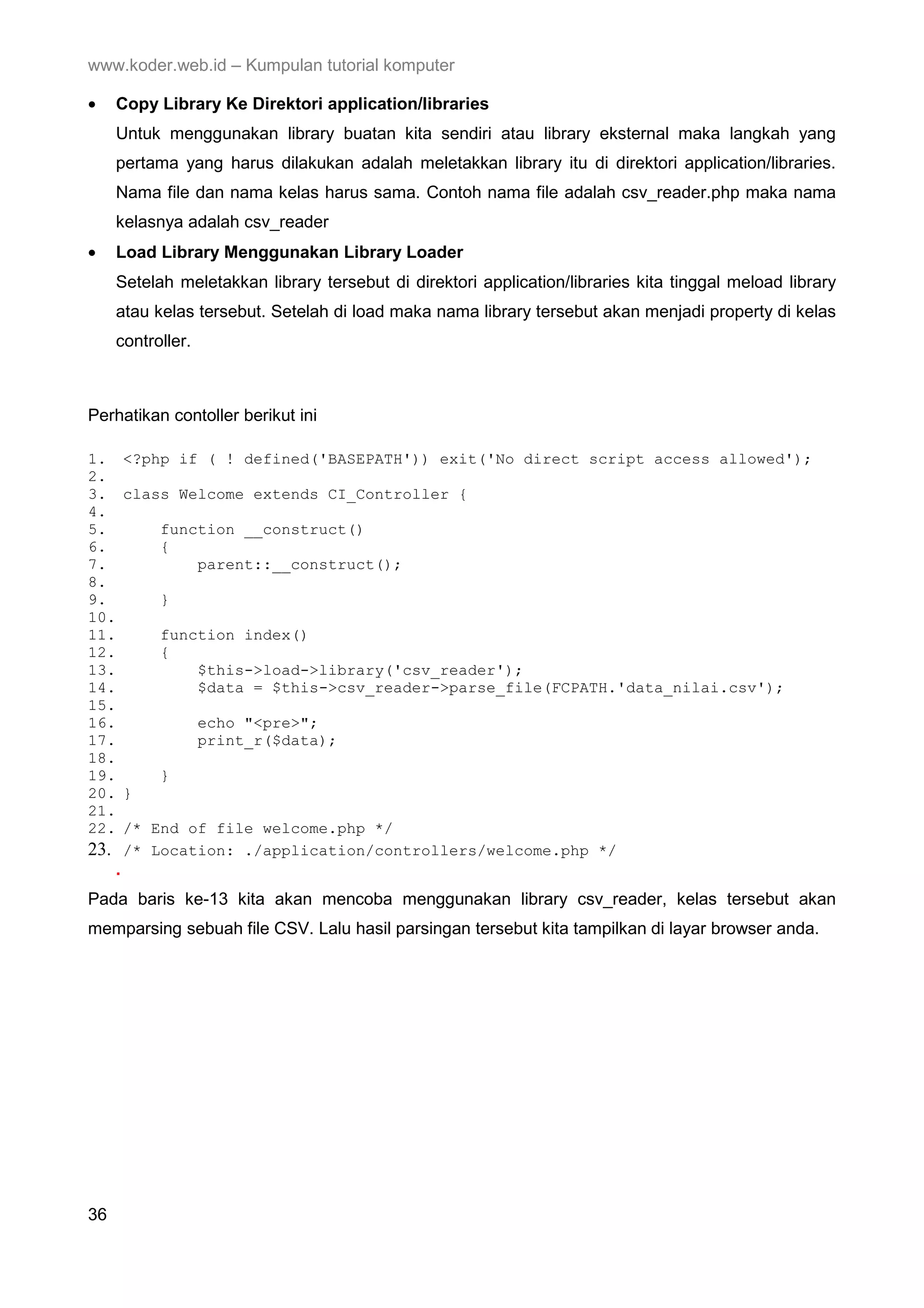 www.koder.web.id – Kumpulan tutorial komputer • Copy Library Ke Direktori application/libraries Untuk menggunakan library buatan kita sendiri atau library eksternal maka langkah yang pertama yang harus dilakukan adalah meletakkan library itu di direktori application/libraries. Nama file dan nama kelas harus sama. Contoh nama file adalah csv_reader.php maka nama kelasnya adalah csv_reader • Load Library Menggunakan Library Loader Setelah meletakkan library tersebut di direktori application/libraries kita tinggal meload library atau kelas tersebut. Setelah di load maka nama library tersebut akan menjadi property di kelas controller. Perhatikan contoller berikut ini 1. <?php if ( ! defined('BASEPATH')) exit('No direct script access allowed'); 2. 3. class Welcome extends CI_Controller { 4. 5. function __construct() 6. { 7. parent::__construct(); 8. 9. } 10. 11. function index() 12. { 13. $this->load->library('csv_reader'); 14. $data = $this->csv_reader->parse_file(FCPATH.'data_nilai.csv'); 15. 16. echo "<pre>"; 17. print_r($data); 18. 19. } 20. } 21. 22. /* End of file welcome.php */ 23. /* Location: ./application/controllers/welcome.php */ . Pada baris ke-13 kita akan mencoba menggunakan library csv_reader, kelas tersebut akan memparsing sebuah file CSV. Lalu hasil parsingan tersebut kita tampilkan di layar browser anda. 36 