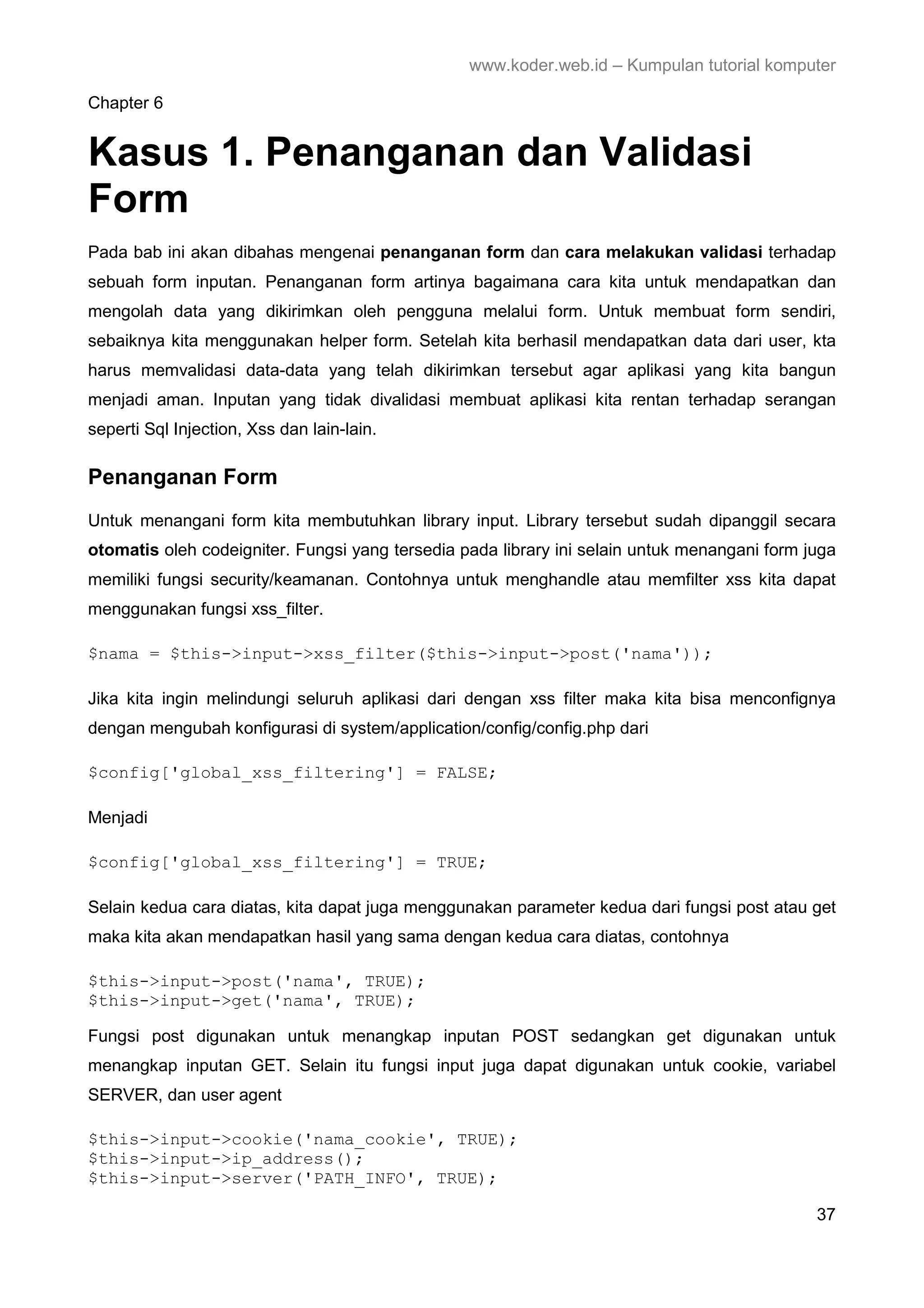 www.koder.web.id – Kumpulan tutorial komputer Chapter 6 Kasus 1. Penanganan dan Validasi Form Pada bab ini akan dibahas mengenai penanganan form dan cara melakukan validasi terhadap sebuah form inputan. Penanganan form artinya bagaimana cara kita untuk mendapatkan dan mengolah data yang dikirimkan oleh pengguna melalui form. Untuk membuat form sendiri, sebaiknya kita menggunakan helper form. Setelah kita berhasil mendapatkan data dari user, kta harus memvalidasi data-data yang telah dikirimkan tersebut agar aplikasi yang kita bangun menjadi aman. Inputan yang tidak divalidasi membuat aplikasi kita rentan terhadap serangan seperti Sql Injection, Xss dan lain-lain. Penanganan Form Untuk menangani form kita membutuhkan library input. Library tersebut sudah dipanggil secara otomatis oleh codeigniter. Fungsi yang tersedia pada library ini selain untuk menangani form juga memiliki fungsi security/keamanan. Contohnya untuk menghandle atau memfilter xss kita dapat menggunakan fungsi xss_filter. $nama = $this->input->xss_filter($this->input->post('nama')); Jika kita ingin melindungi seluruh aplikasi dari dengan xss filter maka kita bisa menconfignya dengan mengubah konfigurasi di system/application/config/config.php dari $config['global_xss_filtering'] = FALSE; Menjadi $config['global_xss_filtering'] = TRUE; Selain kedua cara diatas, kita dapat juga menggunakan parameter kedua dari fungsi post atau get maka kita akan mendapatkan hasil yang sama dengan kedua cara diatas, contohnya $this->input->post('nama', TRUE); $this->input->get('nama', TRUE); Fungsi post digunakan untuk menangkap inputan POST sedangkan get digunakan untuk menangkap inputan GET. Selain itu fungsi input juga dapat digunakan untuk cookie, variabel SERVER, dan user agent $this->input->cookie('nama_cookie', TRUE); $this->input->ip_address(); $this->input->server('PATH_INFO', TRUE); 37 