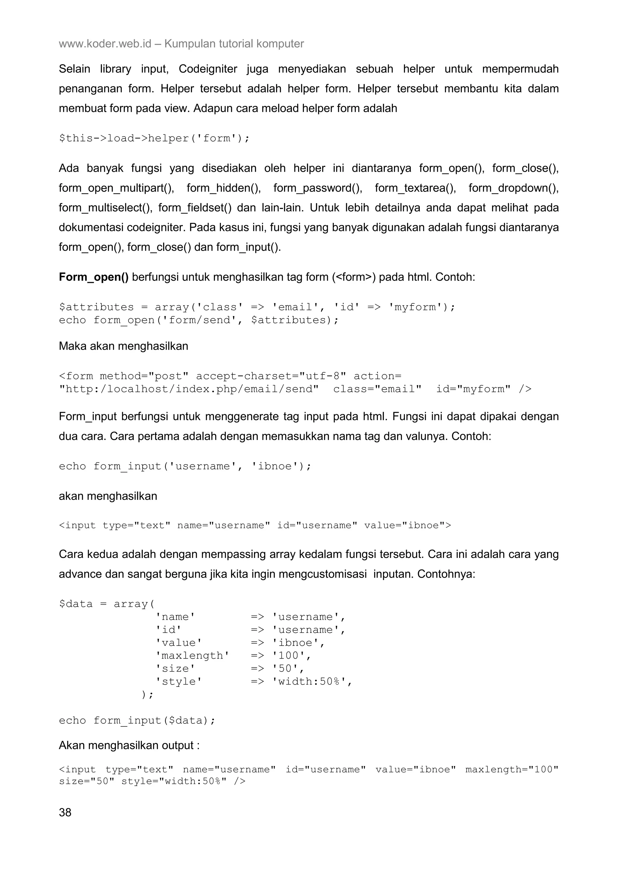 www.koder.web.id – Kumpulan tutorial komputer Selain library input, Codeigniter juga menyediakan sebuah helper untuk mempermudah penanganan form. Helper tersebut adalah helper form. Helper tersebut membantu kita dalam membuat form pada view. Adapun cara meload helper form adalah $this->load->helper('form'); Ada banyak fungsi yang disediakan oleh helper ini diantaranya form_open(), form_close(), form_open_multipart(), form_hidden(), form_password(), form_textarea(), form_dropdown(), form_multiselect(), form_fieldset() dan lain-lain. Untuk lebih detailnya anda dapat melihat pada dokumentasi codeigniter. Pada kasus ini, fungsi yang banyak digunakan adalah fungsi diantaranya form_open(), form_close() dan form_input(). Form_open() berfungsi untuk menghasilkan tag form (<form>) pada html. Contoh: $attributes = array('class' => 'email', 'id' => 'myform'); echo form_open('form/send', $attributes); Maka akan menghasilkan <form method="post" accept-charset="utf-8" action= "http:/localhost/index.php/email/send" class="email" id="myform" /> Form_input berfungsi untuk menggenerate tag input pada html. Fungsi ini dapat dipakai dengan dua cara. Cara pertama adalah dengan memasukkan nama tag dan valunya. Contoh: echo form_input('username', 'ibnoe'); akan menghasilkan <input type="text" name="username" id="username" value="ibnoe"> Cara kedua adalah dengan mempassing array kedalam fungsi tersebut. Cara ini adalah cara yang advance dan sangat berguna jika kita ingin mengcustomisasi inputan. Contohnya: $data = array( 'name' => 'username', 'id' => 'username', 'value' => 'ibnoe', 'maxlength' => '100', 'size' => '50', 'style' => 'width:50%', ); echo form_input($data); Akan menghasilkan output : <input type="text" name="username" id="username" value="ibnoe" maxlength="100" size="50" style="width:50%" /> 38 