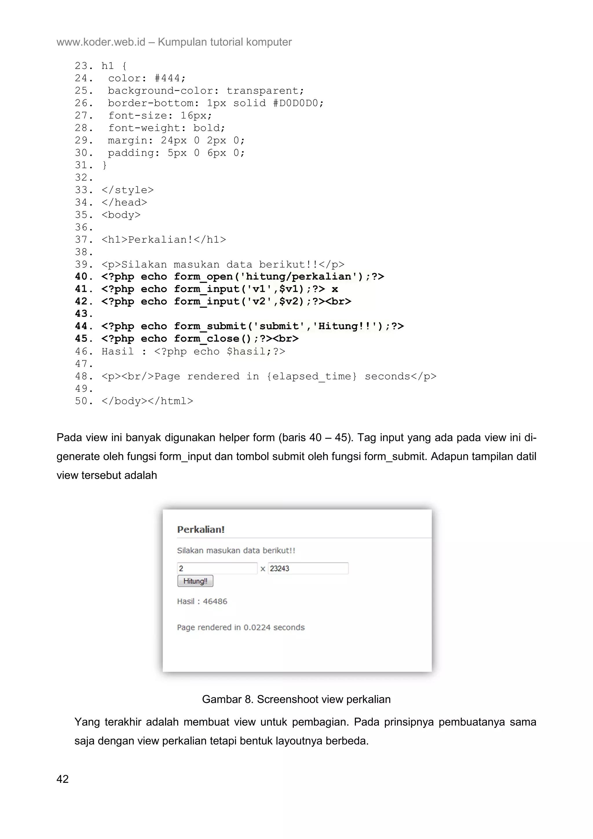 www.koder.web.id – Kumpulan tutorial komputer 23. h1 { 24. color: #444; 25. background-color: transparent; 26. border-bottom: 1px solid #D0D0D0; 27. font-size: 16px; 28. font-weight: bold; 29. margin: 24px 0 2px 0; 30. padding: 5px 0 6px 0; 31. } 32. 33. </style> 34. </head> 35. <body> 36. 37. <h1>Perkalian!</h1> 38. 39. <p>Silakan masukan data berikut!!</p> 40. <?php echo form_open('hitung/perkalian');?> 41. <?php echo form_input('v1',$v1);?> x 42. <?php echo form_input('v2',$v2);?><br> 43. 44. <?php echo form_submit('submit','Hitung!!');?> 45. <?php echo form_close();?><br> 46. Hasil : <?php echo $hasil;?> 47. 48. <p><br/>Page rendered in {elapsed_time} seconds</p> 49. 50. </body></html> Pada view ini banyak digunakan helper form (baris 40 – 45). Tag input yang ada pada view ini di- generate oleh fungsi form_input dan tombol submit oleh fungsi form_submit. Adapun tampilan datil view tersebut adalah Gambar 8. Screenshoot view perkalian Yang terakhir adalah membuat view untuk pembagian. Pada prinsipnya pembuatanya sama saja dengan view perkalian tetapi bentuk layoutnya berbeda. 42 
