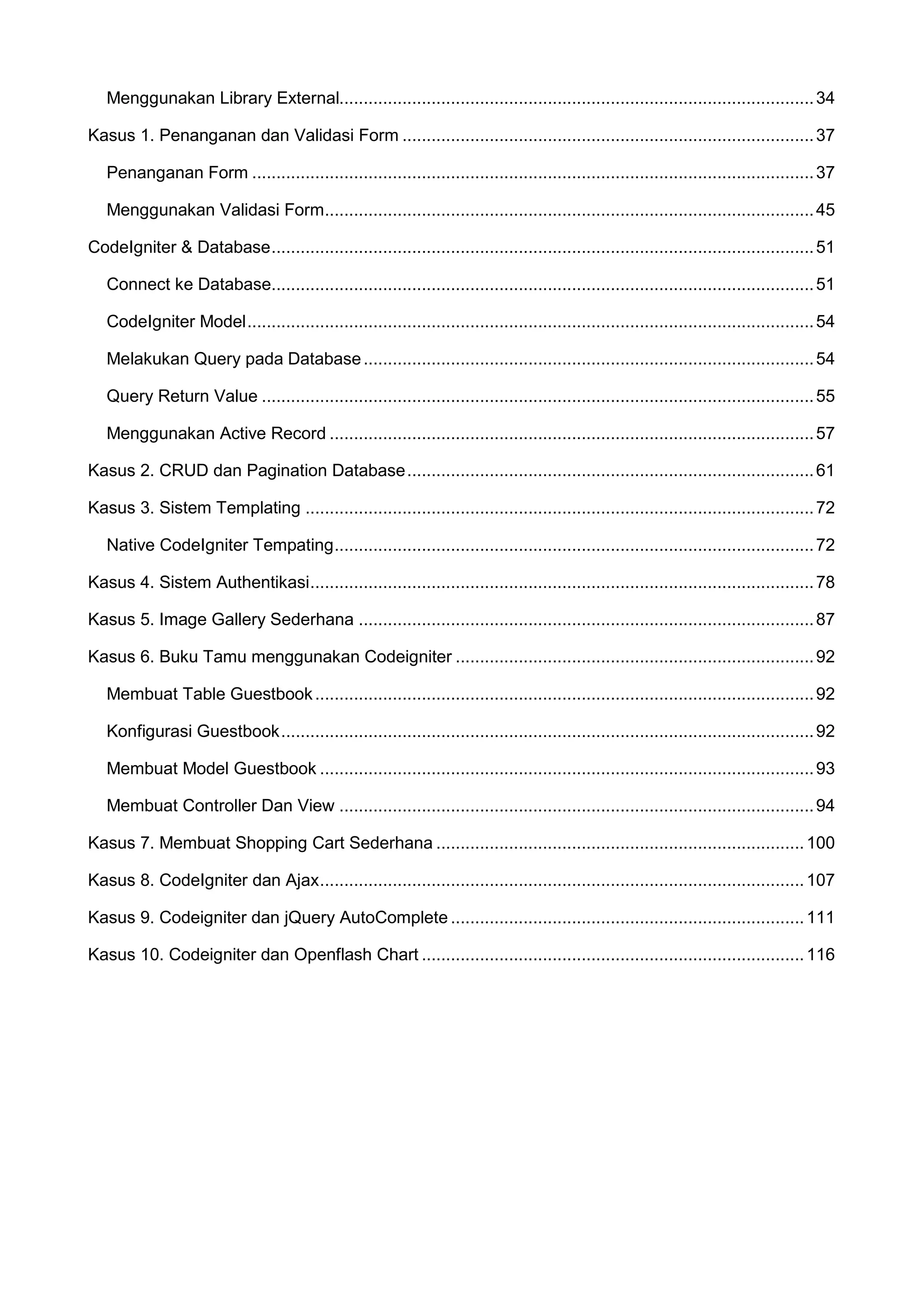 Menggunakan Library External.................................................................................................. 34 Kasus 1. Penanganan dan Validasi Form ..................................................................................... 37 Penanganan Form .................................................................................................................... 37 Menggunakan Validasi Form..................................................................................................... 45 CodeIgniter & Database ................................................................................................................ 51 Connect ke Database................................................................................................................ 51 CodeIgniter Model ..................................................................................................................... 54 Melakukan Query pada Database ............................................................................................. 54 Query Return Value .................................................................................................................. 55 Menggunakan Active Record .................................................................................................... 57 Kasus 2. CRUD dan Pagination Database .................................................................................... 61 Kasus 3. Sistem Templating ......................................................................................................... 72 Native CodeIgniter Tempating ................................................................................................... 72 Kasus 4. Sistem Authentikasi ........................................................................................................ 78 Kasus 5. Image Gallery Sederhana .............................................................................................. 87 Kasus 6. Buku Tamu menggunakan Codeigniter .......................................................................... 92 Membuat Table Guestbook ....................................................................................................... 92 Konfigurasi Guestbook .............................................................................................................. 92 Membuat Model Guestbook ...................................................................................................... 93 Membuat Controller Dan View .................................................................................................. 94 Kasus 7. Membuat Shopping Cart Sederhana ............................................................................ 100 Kasus 8. CodeIgniter dan Ajax .................................................................................................... 107 Kasus 9. Codeigniter dan jQuery AutoComplete ......................................................................... 111 Kasus 10. Codeigniter dan Openflash Chart ............................................................................... 116 