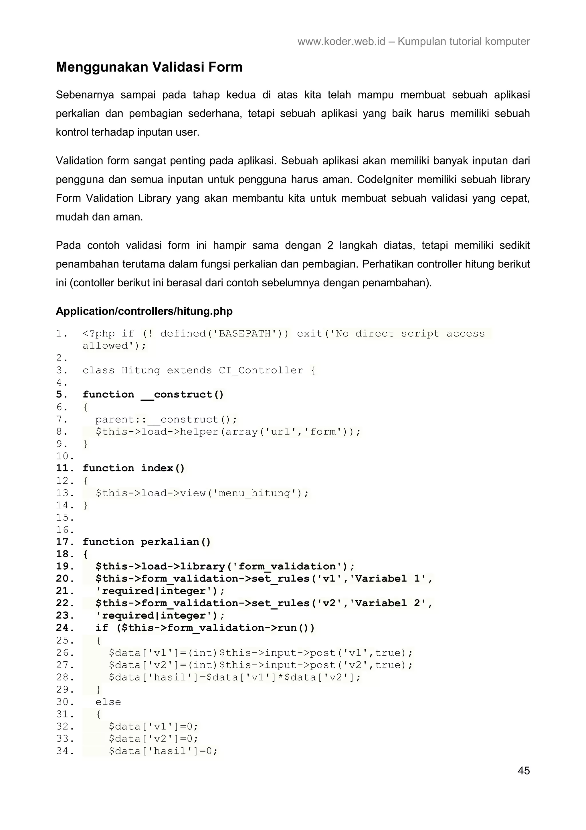 www.koder.web.id – Kumpulan tutorial komputer Menggunakan Validasi Form Sebenarnya sampai pada tahap kedua di atas kita telah mampu membuat sebuah aplikasi perkalian dan pembagian sederhana, tetapi sebuah aplikasi yang baik harus memiliki sebuah kontrol terhadap inputan user. Validation form sangat penting pada aplikasi. Sebuah aplikasi akan memiliki banyak inputan dari pengguna dan semua inputan untuk pengguna harus aman. CodeIgniter memiliki sebuah library Form Validation Library yang akan membantu kita untuk membuat sebuah validasi yang cepat, mudah dan aman. Pada contoh validasi form ini hampir sama dengan 2 langkah diatas, tetapi memiliki sedikit penambahan terutama dalam fungsi perkalian dan pembagian. Perhatikan controller hitung berikut ini (contoller berikut ini berasal dari contoh sebelumnya dengan penambahan). Application/controllers/hitung.php 1. <?php if (! defined('BASEPATH')) exit('No direct script access allowed'); 2. 3. class Hitung extends CI_Controller { 4. 5. function __construct() 6. { 7. parent::__construct(); 8. $this->load->helper(array('url','form')); 9. } 10. 11. function index() 12. { 13. $this->load->view('menu_hitung'); 14. } 15. 16. 17. function perkalian() 18. { 19. $this->load->library('form_validation'); 20. $this->form_validation->set_rules('v1','Variabel 1', 21. 'required|integer'); 22. $this->form_validation->set_rules('v2','Variabel 2', 23. 'required|integer'); 24. if ($this->form_validation->run()) 25. { 26. $data['v1']=(int)$this->input->post('v1',true); 27. $data['v2']=(int)$this->input->post('v2',true); 28. $data['hasil']=$data['v1']*$data['v2']; 29. } 30. else 31. { 32. $data['v1']=0; 33. $data['v2']=0; 34. $data['hasil']=0; 45 