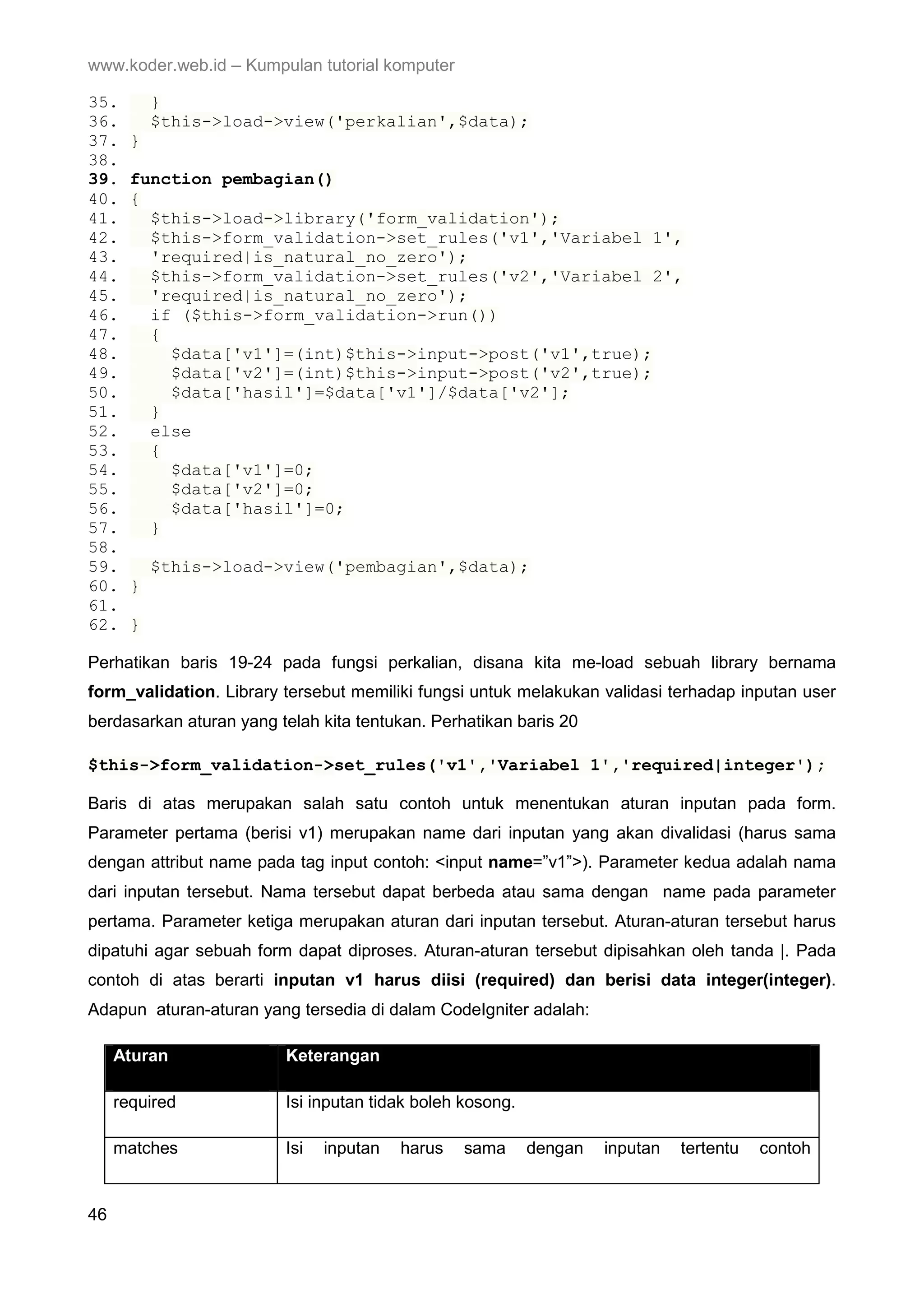 www.koder.web.id – Kumpulan tutorial komputer 35. } 36. $this->load->view('perkalian',$data); 37. } 38. 39. function pembagian() 40. { 41. $this->load->library('form_validation'); 42. $this->form_validation->set_rules('v1','Variabel 1', 43. 'required|is_natural_no_zero'); 44. $this->form_validation->set_rules('v2','Variabel 2', 45. 'required|is_natural_no_zero'); 46. if ($this->form_validation->run()) 47. { 48. $data['v1']=(int)$this->input->post('v1',true); 49. $data['v2']=(int)$this->input->post('v2',true); 50. $data['hasil']=$data['v1']/$data['v2']; 51. } 52. else 53. { 54. $data['v1']=0; 55. $data['v2']=0; 56. $data['hasil']=0; 57. } 58. 59. $this->load->view('pembagian',$data); 60. } 61. 62. } Perhatikan baris 19-24 pada fungsi perkalian, disana kita me-load sebuah library bernama form_validation. Library tersebut memiliki fungsi untuk melakukan validasi terhadap inputan user berdasarkan aturan yang telah kita tentukan. Perhatikan baris 20 $this->form_validation->set_rules('v1','Variabel 1','required|integer'); Baris di atas merupakan salah satu contoh untuk menentukan aturan inputan pada form. Parameter pertama (berisi v1) merupakan name dari inputan yang akan divalidasi (harus sama dengan attribut name pada tag input contoh: <input name=”v1”>). Parameter kedua adalah nama dari inputan tersebut. Nama tersebut dapat berbeda atau sama dengan name pada parameter pertama. Parameter ketiga merupakan aturan dari inputan tersebut. Aturan-aturan tersebut harus dipatuhi agar sebuah form dapat diproses. Aturan-aturan tersebut dipisahkan oleh tanda |. Pada contoh di atas berarti inputan v1 harus diisi (required) dan berisi data integer(integer). Adapun aturan-aturan yang tersedia di dalam CodeIgniter adalah: Aturan Keterangan required Isi inputan tidak boleh kosong. matches Isi inputan harus sama dengan inputan tertentu contoh 46 