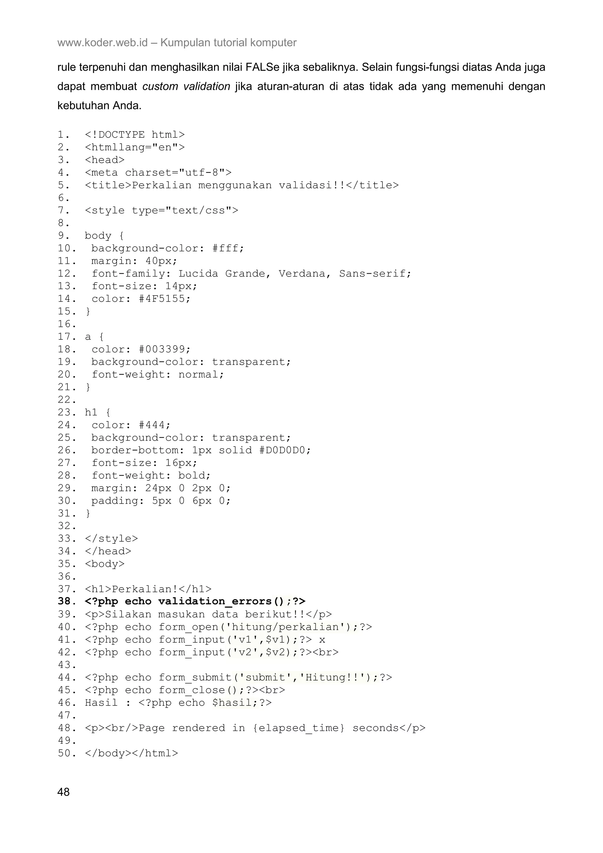 www.koder.web.id – Kumpulan tutorial komputer rule terpenuhi dan menghasilkan nilai FALSe jika sebaliknya. Selain fungsi-fungsi diatas Anda juga dapat membuat custom validation jika aturan-aturan di atas tidak ada yang memenuhi dengan kebutuhan Anda. 1. <!DOCTYPE html> 2. <htmllang="en"> 3. <head> 4. <meta charset="utf-8"> 5. <title>Perkalian menggunakan validasi!!</title> 6. 7. <style type="text/css"> 8. 9. body { 10. background-color: #fff; 11. margin: 40px; 12. font-family: Lucida Grande, Verdana, Sans-serif; 13. font-size: 14px; 14. color: #4F5155; 15. } 16. 17. a { 18. color: #003399; 19. background-color: transparent; 20. font-weight: normal; 21. } 22. 23. h1 { 24. color: #444; 25. background-color: transparent; 26. border-bottom: 1px solid #D0D0D0; 27. font-size: 16px; 28. font-weight: bold; 29. margin: 24px 0 2px 0; 30. padding: 5px 0 6px 0; 31. } 32. 33. </style> 34. </head> 35. <body> 36. 37. <h1>Perkalian!</h1> 38. <?php echo validation_errors();?> 39. <p>Silakan masukan data berikut!!</p> 40. <?php echo form_open('hitung/perkalian');?> 41. <?php echo form_input('v1',$v1);?> x 42. <?php echo form_input('v2',$v2);?><br> 43. 44. <?php echo form_submit('submit','Hitung!!');?> 45. <?php echo form_close();?><br> 46. Hasil : <?php echo $hasil;?> 47. 48. <p><br/>Page rendered in {elapsed_time} seconds</p> 49. 50. </body></html> 48 