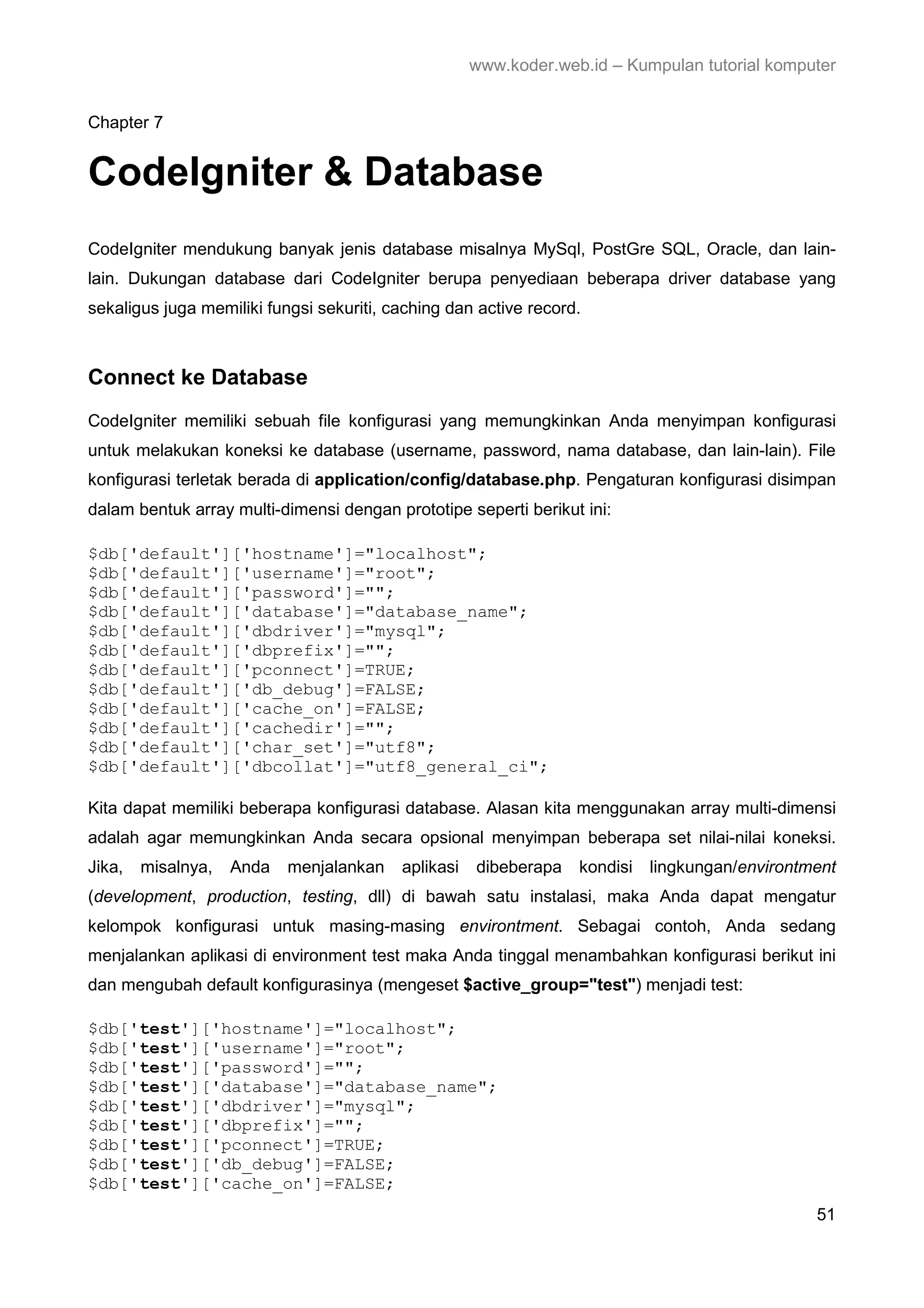 www.koder.web.id – Kumpulan tutorial komputer Chapter 7 CodeIgniter & Database CodeIgniter mendukung banyak jenis database misalnya MySql, PostGre SQL, Oracle, dan lain- lain. Dukungan database dari CodeIgniter berupa penyediaan beberapa driver database yang sekaligus juga memiliki fungsi sekuriti, caching dan active record. Connect ke Database CodeIgniter memiliki sebuah file konfigurasi yang memungkinkan Anda menyimpan konfigurasi untuk melakukan koneksi ke database (username, password, nama database, dan lain-lain). File konfigurasi terletak berada di application/config/database.php. Pengaturan konfigurasi disimpan dalam bentuk array multi-dimensi dengan prototipe seperti berikut ini: $db['default']['hostname']="localhost"; $db['default']['username']="root"; $db['default']['password']=""; $db['default']['database']="database_name"; $db['default']['dbdriver']="mysql"; $db['default']['dbprefix']=""; $db['default']['pconnect']=TRUE; $db['default']['db_debug']=FALSE; $db['default']['cache_on']=FALSE; $db['default']['cachedir']=""; $db['default']['char_set']="utf8"; $db['default']['dbcollat']="utf8_general_ci"; Kita dapat memiliki beberapa konfigurasi database. Alasan kita menggunakan array multi-dimensi adalah agar memungkinkan Anda secara opsional menyimpan beberapa set nilai-nilai koneksi. Jika, misalnya, Anda menjalankan aplikasi dibeberapa kondisi lingkungan/environtment (development, production, testing, dll) di bawah satu instalasi, maka Anda dapat mengatur kelompok konfigurasi untuk masing-masing environtment. Sebagai contoh, Anda sedang menjalankan aplikasi di environment test maka Anda tinggal menambahkan konfigurasi berikut ini dan mengubah default konfigurasinya (mengeset $active_group="test") menjadi test: $db['test']['hostname']="localhost"; $db['test']['username']="root"; $db['test']['password']=""; $db['test']['database']="database_name"; $db['test']['dbdriver']="mysql"; $db['test']['dbprefix']=""; $db['test']['pconnect']=TRUE; $db['test']['db_debug']=FALSE; $db['test']['cache_on']=FALSE; 51 