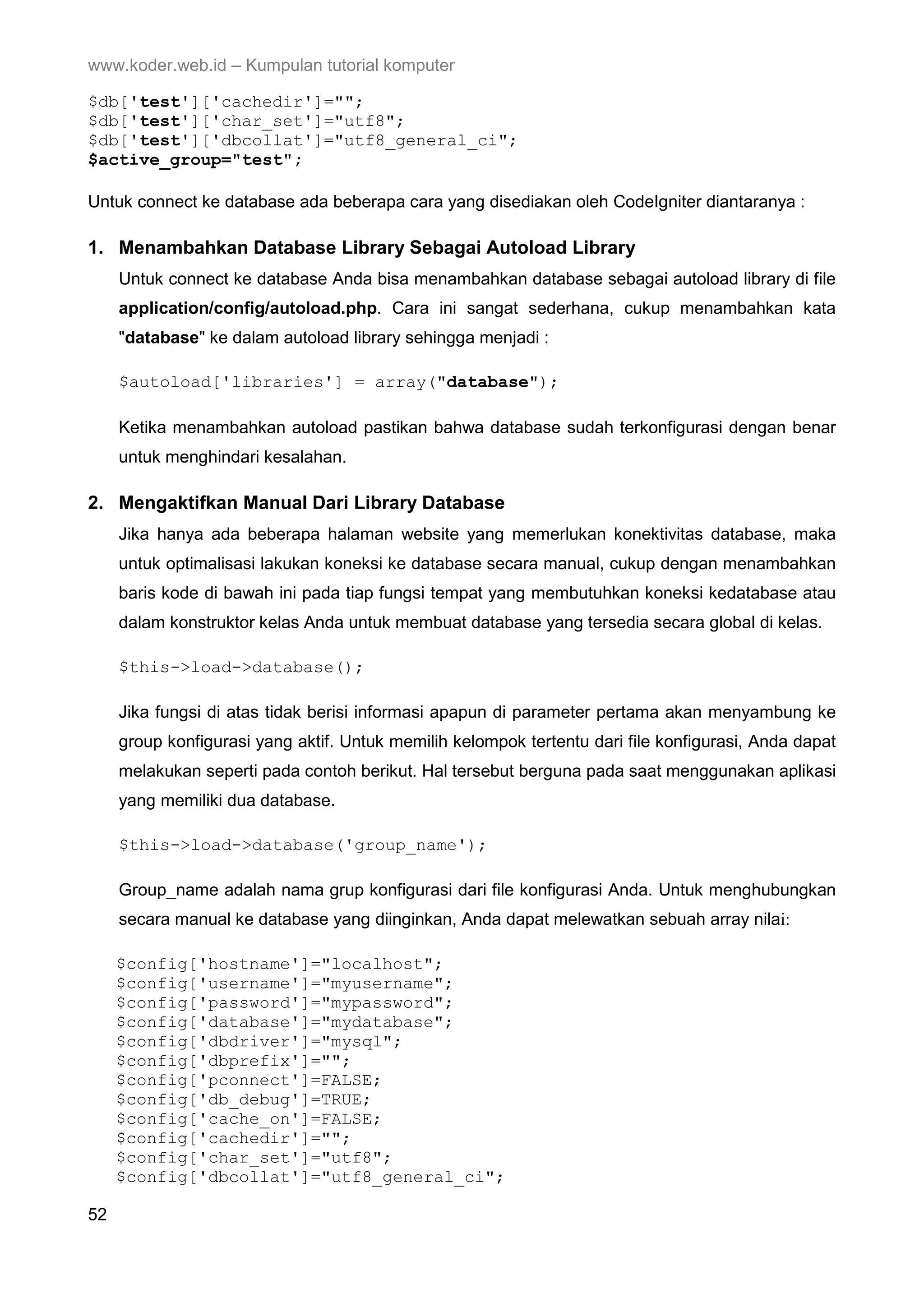 www.koder.web.id – Kumpulan tutorial komputer $db['test']['cachedir']=""; $db['test']['char_set']="utf8"; $db['test']['dbcollat']="utf8_general_ci"; $active_group="test"; Untuk connect ke database ada beberapa cara yang disediakan oleh CodeIgniter diantaranya : 1. Menambahkan Database Library Sebagai Autoload Library Untuk connect ke database Anda bisa menambahkan database sebagai autoload library di file application/config/autoload.php. Cara ini sangat sederhana, cukup menambahkan kata "database" ke dalam autoload library sehingga menjadi : $autoload['libraries'] = array("database"); Ketika menambahkan autoload pastikan bahwa database sudah terkonfigurasi dengan benar untuk menghindari kesalahan. 2. Mengaktifkan Manual Dari Library Database Jika hanya ada beberapa halaman website yang memerlukan konektivitas database, maka untuk optimalisasi lakukan koneksi ke database secara manual, cukup dengan menambahkan baris kode di bawah ini pada tiap fungsi tempat yang membutuhkan koneksi kedatabase atau dalam konstruktor kelas Anda untuk membuat database yang tersedia secara global di kelas. $this->load->database(); Jika fungsi di atas tidak berisi informasi apapun di parameter pertama akan menyambung ke group konfigurasi yang aktif. Untuk memilih kelompok tertentu dari file konfigurasi, Anda dapat melakukan seperti pada contoh berikut. Hal tersebut berguna pada saat menggunakan aplikasi yang memiliki dua database. $this->load->database('group_name'); Group_name adalah nama grup konfigurasi dari file konfigurasi Anda. Untuk menghubungkan secara manual ke database yang diinginkan, Anda dapat melewatkan sebuah array nilai: $config['hostname']="localhost"; $config['username']="myusername"; $config['password']="mypassword"; $config['database']="mydatabase"; $config['dbdriver']="mysql"; $config['dbprefix']=""; $config['pconnect']=FALSE; $config['db_debug']=TRUE; $config['cache_on']=FALSE; $config['cachedir']=""; $config['char_set']="utf8"; $config['dbcollat']="utf8_general_ci"; 52 