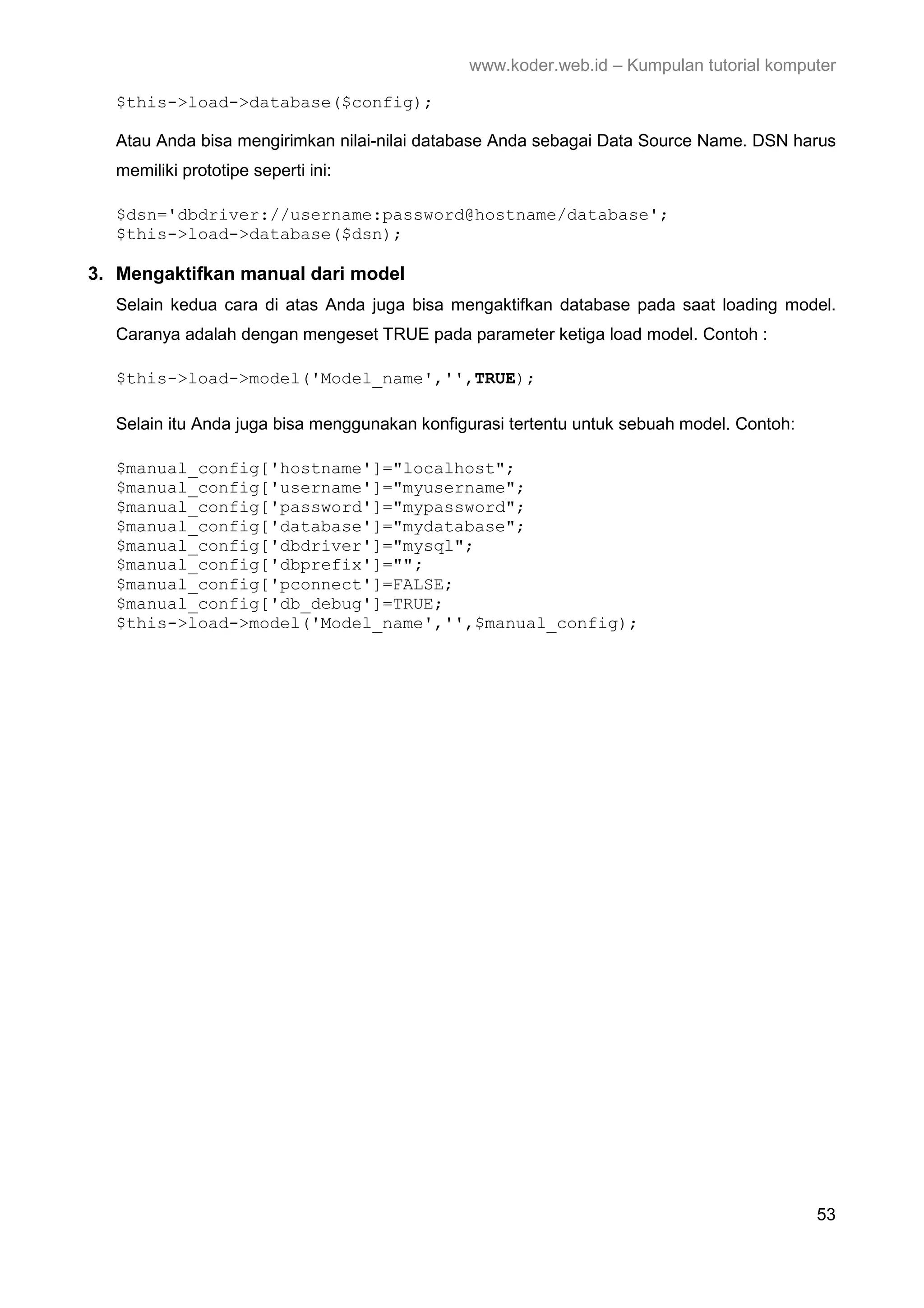 www.koder.web.id – Kumpulan tutorial komputer $this->load->database($config); Atau Anda bisa mengirimkan nilai-nilai database Anda sebagai Data Source Name. DSN harus memiliki prototipe seperti ini: $dsn='dbdriver://username:password@hostname/database'; $this->load->database($dsn); 3. Mengaktifkan manual dari model Selain kedua cara di atas Anda juga bisa mengaktifkan database pada saat loading model. Caranya adalah dengan mengeset TRUE pada parameter ketiga load model. Contoh : $this->load->model('Model_name','',TRUE); Selain itu Anda juga bisa menggunakan konfigurasi tertentu untuk sebuah model. Contoh: $manual_config['hostname']="localhost"; $manual_config['username']="myusername"; $manual_config['password']="mypassword"; $manual_config['database']="mydatabase"; $manual_config['dbdriver']="mysql"; $manual_config['dbprefix']=""; $manual_config['pconnect']=FALSE; $manual_config['db_debug']=TRUE; $this->load->model('Model_name','',$manual_config); 53 