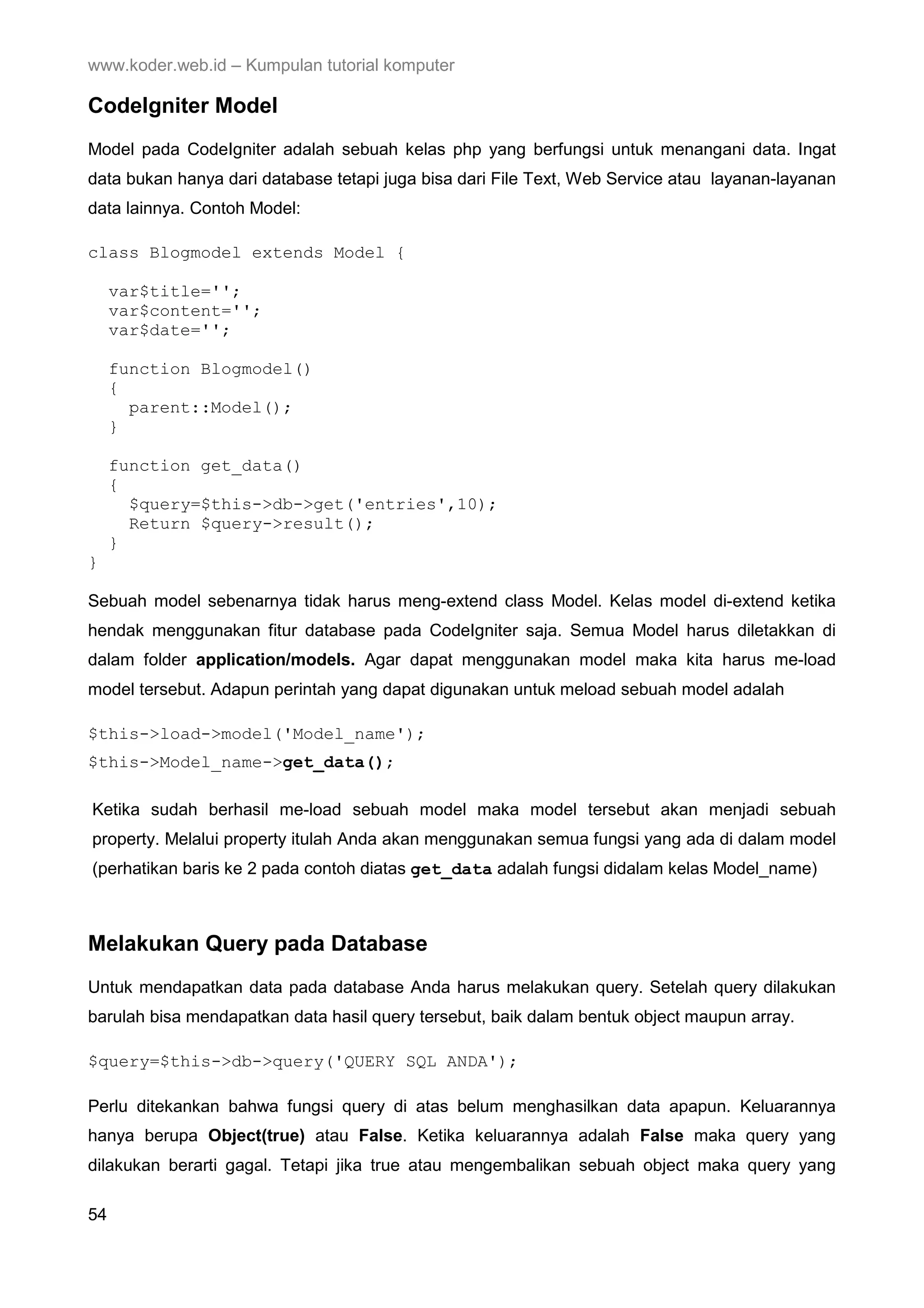 www.koder.web.id – Kumpulan tutorial komputer CodeIgniter Model Model pada CodeIgniter adalah sebuah kelas php yang berfungsi untuk menangani data. Ingat data bukan hanya dari database tetapi juga bisa dari File Text, Web Service atau layanan-layanan data lainnya. Contoh Model: class Blogmodel extends Model { var$title=''; var$content=''; var$date=''; function Blogmodel() { parent::Model(); } function get_data() { $query=$this->db->get('entries',10); Return $query->result(); } } Sebuah model sebenarnya tidak harus meng-extend class Model. Kelas model di-extend ketika hendak menggunakan fitur database pada CodeIgniter saja. Semua Model harus diletakkan di dalam folder application/models. Agar dapat menggunakan model maka kita harus me-load model tersebut. Adapun perintah yang dapat digunakan untuk meload sebuah model adalah $this->load->model('Model_name'); $this->Model_name->get_data(); Ketika sudah berhasil me-load sebuah model maka model tersebut akan menjadi sebuah property. Melalui property itulah Anda akan menggunakan semua fungsi yang ada di dalam model (perhatikan baris ke 2 pada contoh diatas get_data adalah fungsi didalam kelas Model_name) Melakukan Query pada Database Untuk mendapatkan data pada database Anda harus melakukan query. Setelah query dilakukan barulah bisa mendapatkan data hasil query tersebut, baik dalam bentuk object maupun array. $query=$this->db->query('QUERY SQL ANDA'); Perlu ditekankan bahwa fungsi query di atas belum menghasilkan data apapun. Keluarannya hanya berupa Object(true) atau False. Ketika keluarannya adalah False maka query yang dilakukan berarti gagal. Tetapi jika true atau mengembalikan sebuah object maka query yang 54 