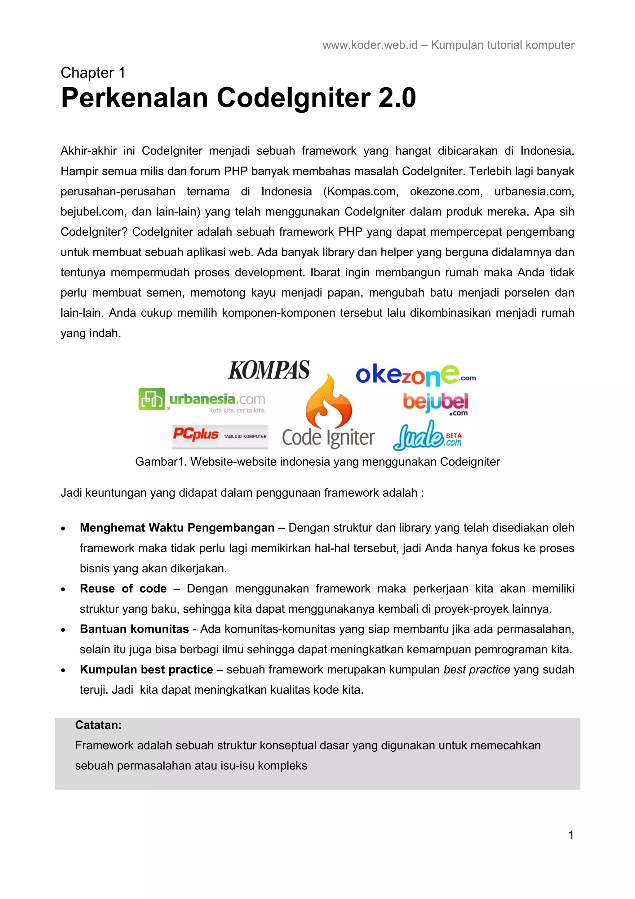 www.koder.web.id – Kumpulan tutorial komputer Chapter 1 Perkenalan CodeIgniter 2.0 Akhir-akhir ini CodeIgniter menjadi sebuah framework yang hangat dibicarakan di Indonesia. Hampir semua milis dan forum PHP banyak membahas masalah CodeIgniter. Terlebih lagi banyak perusahan-perusahan ternama di Indonesia (Kompas.com, okezone.com, urbanesia.com, bejubel.com, dan lain-lain) yang telah menggunakan CodeIgniter dalam produk mereka. Apa sih CodeIgniter? CodeIgniter adalah sebuah framework PHP yang dapat mempercepat pengembang untuk membuat sebuah aplikasi web. Ada banyak library dan helper yang berguna didalamnya dan tentunya mempermudah proses development. Ibarat ingin membangun rumah maka Anda tidak perlu membuat semen, memotong kayu menjadi papan, mengubah batu menjadi porselen dan lain-lain. Anda cukup memilih komponen-komponen tersebut lalu dikombinasikan menjadi rumah yang indah. Gambar1. Website-website indonesia yang menggunakan Codeigniter Jadi keuntungan yang didapat dalam penggunaan framework adalah : • Menghemat Waktu Pengembangan – Dengan struktur dan library yang telah disediakan oleh framework maka tidak perlu lagi memikirkan hal-hal tersebut, jadi Anda hanya fokus ke proses bisnis yang akan dikerjakan. • Reuse of code – Dengan menggunakan framework maka perkerjaan kita akan memiliki struktur yang baku, sehingga kita dapat menggunakanya kembali di proyek-proyek lainnya. • Bantuan komunitas - Ada komunitas-komunitas yang siap membantu jika ada permasalahan, selain itu juga bisa berbagi ilmu sehingga dapat meningkatkan kemampuan pemrograman kita. • Kumpulan best practice – sebuah framework merupakan kumpulan best practice yang sudah teruji. Jadi kita dapat meningkatkan kualitas kode kita. Catatan: Framework adalah sebuah struktur konseptual dasar yang digunakan untuk memecahkan sebuah permasalahan atau isu-isu kompleks 1 