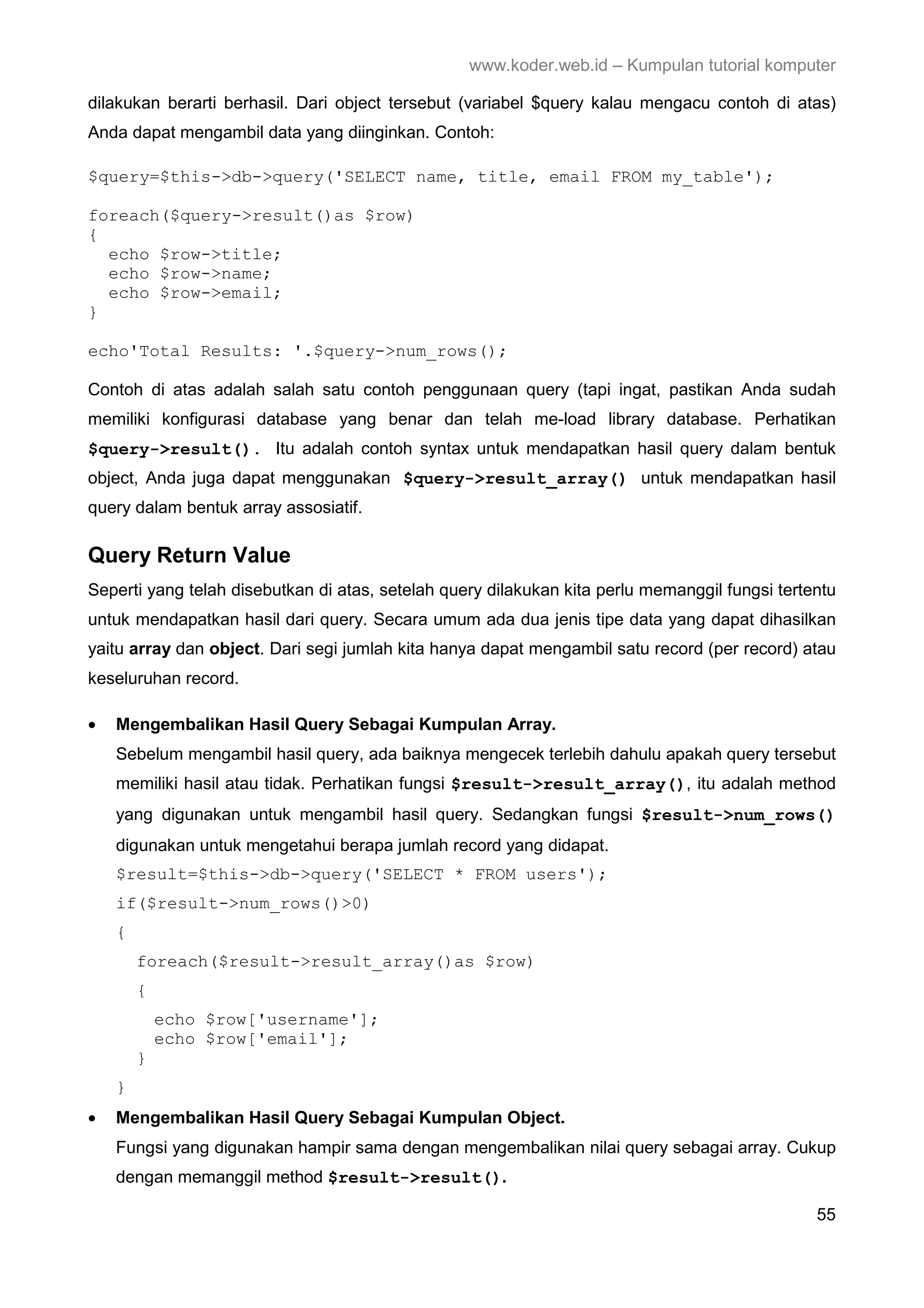 www.koder.web.id – Kumpulan tutorial komputer dilakukan berarti berhasil. Dari object tersebut (variabel $query kalau mengacu contoh di atas) Anda dapat mengambil data yang diinginkan. Contoh: $query=$this->db->query('SELECT name, title, email FROM my_table'); foreach($query->result()as $row) { echo $row->title; echo $row->name; echo $row->email; } echo'Total Results: '.$query->num_rows(); Contoh di atas adalah salah satu contoh penggunaan query (tapi ingat, pastikan Anda sudah memiliki konfigurasi database yang benar dan telah me-load library database. Perhatikan $query->result(). Itu adalah contoh syntax untuk mendapatkan hasil query dalam bentuk object, Anda juga dapat menggunakan $query->result_array() untuk mendapatkan hasil query dalam bentuk array assosiatif. Query Return Value Seperti yang telah disebutkan di atas, setelah query dilakukan kita perlu memanggil fungsi tertentu untuk mendapatkan hasil dari query. Secara umum ada dua jenis tipe data yang dapat dihasilkan yaitu array dan object. Dari segi jumlah kita hanya dapat mengambil satu record (per record) atau keseluruhan record. • Mengembalikan Hasil Query Sebagai Kumpulan Array. Sebelum mengambil hasil query, ada baiknya mengecek terlebih dahulu apakah query tersebut memiliki hasil atau tidak. Perhatikan fungsi $result->result_array(), itu adalah method yang digunakan untuk mengambil hasil query. Sedangkan fungsi $result->num_rows() digunakan untuk mengetahui berapa jumlah record yang didapat. $result=$this->db->query('SELECT * FROM users'); if($result->num_rows()>0) { foreach($result->result_array()as $row) { echo $row['username']; echo $row['email']; } } • Mengembalikan Hasil Query Sebagai Kumpulan Object. Fungsi yang digunakan hampir sama dengan mengembalikan nilai query sebagai array. Cukup dengan memanggil method $result->result(). 55 