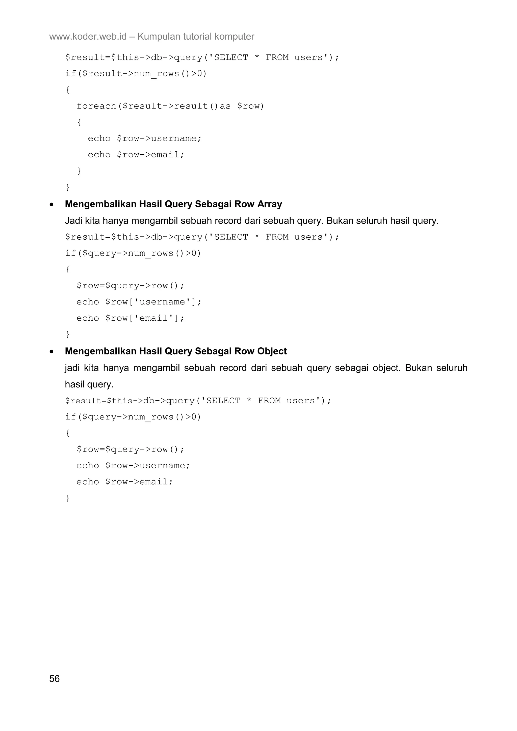 www.koder.web.id – Kumpulan tutorial komputer $result=$this->db->query('SELECT * FROM users'); if($result->num_rows()>0) { foreach($result->result()as $row) { echo $row->username; echo $row->email; } } • Mengembalikan Hasil Query Sebagai Row Array Jadi kita hanya mengambil sebuah record dari sebuah query. Bukan seluruh hasil query. $result=$this->db->query('SELECT * FROM users'); if($query->num_rows()>0) { $row=$query->row(); echo $row['username']; echo $row['email']; } • Mengembalikan Hasil Query Sebagai Row Object jadi kita hanya mengambil sebuah record dari sebuah query sebagai object. Bukan seluruh hasil query. $result=$this->db->query('SELECT * FROM users'); if($query->num_rows()>0) { $row=$query->row(); echo $row->username; echo $row->email; } 56 