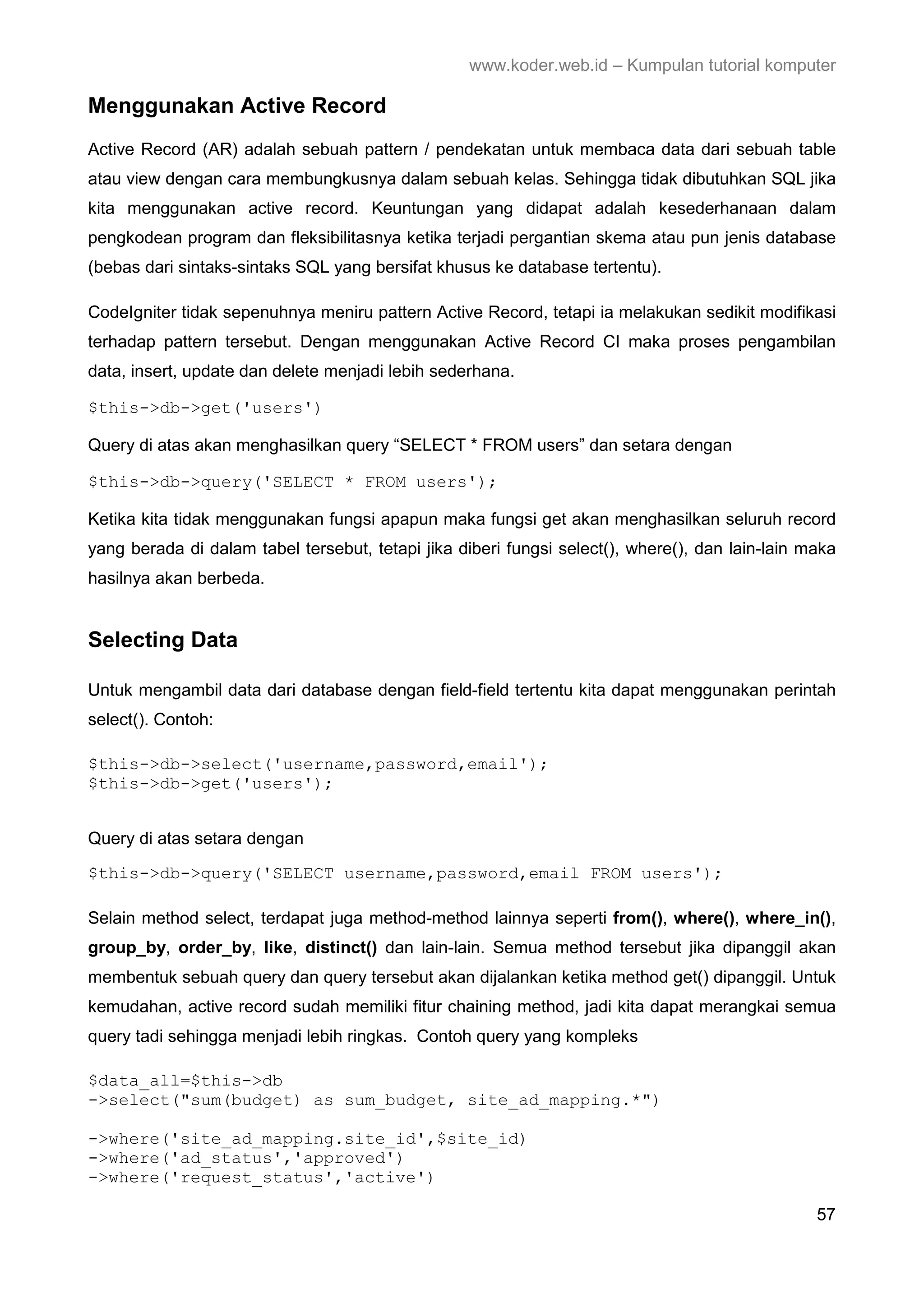 www.koder.web.id – Kumpulan tutorial komputer Menggunakan Active Record Active Record (AR) adalah sebuah pattern / pendekatan untuk membaca data dari sebuah table atau view dengan cara membungkusnya dalam sebuah kelas. Sehingga tidak dibutuhkan SQL jika kita menggunakan active record. Keuntungan yang didapat adalah kesederhanaan dalam pengkodean program dan fleksibilitasnya ketika terjadi pergantian skema atau pun jenis database (bebas dari sintaks-sintaks SQL yang bersifat khusus ke database tertentu). CodeIgniter tidak sepenuhnya meniru pattern Active Record, tetapi ia melakukan sedikit modifikasi terhadap pattern tersebut. Dengan menggunakan Active Record CI maka proses pengambilan data, insert, update dan delete menjadi lebih sederhana. $this->db->get('users') Query di atas akan menghasilkan query “SELECT * FROM users” dan setara dengan $this->db->query('SELECT * FROM users'); Ketika kita tidak menggunakan fungsi apapun maka fungsi get akan menghasilkan seluruh record yang berada di dalam tabel tersebut, tetapi jika diberi fungsi select(), where(), dan lain-lain maka hasilnya akan berbeda. Selecting Data Untuk mengambil data dari database dengan field-field tertentu kita dapat menggunakan perintah select(). Contoh: $this->db->select('username,password,email'); $this->db->get('users'); Query di atas setara dengan $this->db->query('SELECT username,password,email FROM users'); Selain method select, terdapat juga method-method lainnya seperti from(), where(), where_in(), group_by, order_by, like, distinct() dan lain-lain. Semua method tersebut jika dipanggil akan membentuk sebuah query dan query tersebut akan dijalankan ketika method get() dipanggil. Untuk kemudahan, active record sudah memiliki fitur chaining method, jadi kita dapat merangkai semua query tadi sehingga menjadi lebih ringkas. Contoh query yang kompleks $data_all=$this->db ->select("sum(budget) as sum_budget, site_ad_mapping.*") ->where('site_ad_mapping.site_id',$site_id) ->where('ad_status','approved') ->where('request_status','active') 57 