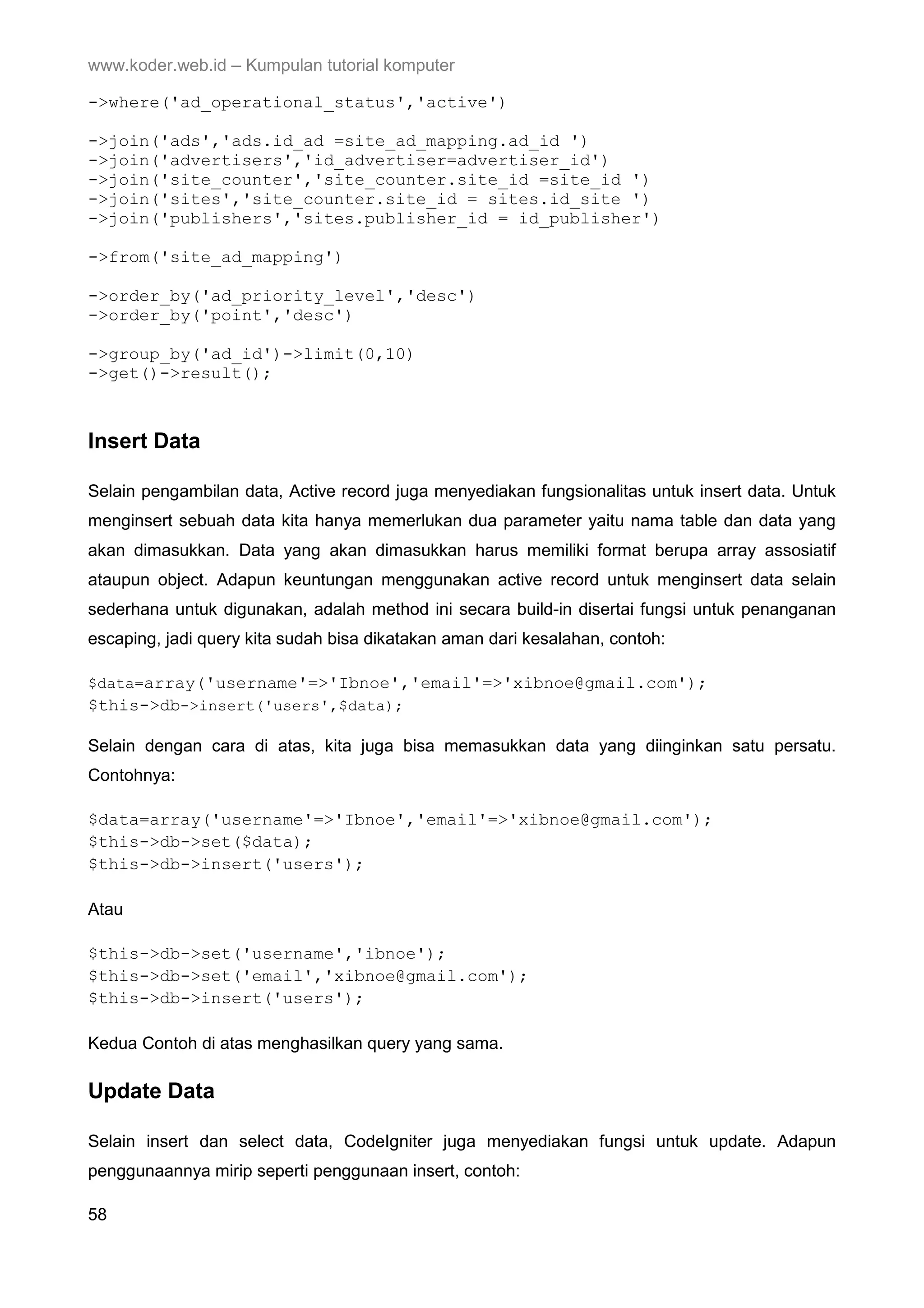 www.koder.web.id – Kumpulan tutorial komputer ->where('ad_operational_status','active') ->join('ads','ads.id_ad =site_ad_mapping.ad_id ') ->join('advertisers','id_advertiser=advertiser_id') ->join('site_counter','site_counter.site_id =site_id ') ->join('sites','site_counter.site_id = sites.id_site ') ->join('publishers','sites.publisher_id = id_publisher') ->from('site_ad_mapping') ->order_by('ad_priority_level','desc') ->order_by('point','desc') ->group_by('ad_id')->limit(0,10) ->get()->result(); Insert Data Selain pengambilan data, Active record juga menyediakan fungsionalitas untuk insert data. Untuk menginsert sebuah data kita hanya memerlukan dua parameter yaitu nama table dan data yang akan dimasukkan. Data yang akan dimasukkan harus memiliki format berupa array assosiatif ataupun object. Adapun keuntungan menggunakan active record untuk menginsert data selain sederhana untuk digunakan, adalah method ini secara build-in disertai fungsi untuk penanganan escaping, jadi query kita sudah bisa dikatakan aman dari kesalahan, contoh: $data=array('username'=>'Ibnoe','email'=>'xibnoe@gmail.com'); $this->db->insert('users',$data); Selain dengan cara di atas, kita juga bisa memasukkan data yang diinginkan satu persatu. Contohnya: $data=array('username'=>'Ibnoe','email'=>'xibnoe@gmail.com'); $this->db->set($data); $this->db->insert('users'); Atau $this->db->set('username','ibnoe'); $this->db->set('email','xibnoe@gmail.com'); $this->db->insert('users'); Kedua Contoh di atas menghasilkan query yang sama. Update Data Selain insert dan select data, CodeIgniter juga menyediakan fungsi untuk update. Adapun penggunaannya mirip seperti penggunaan insert, contoh: 58 