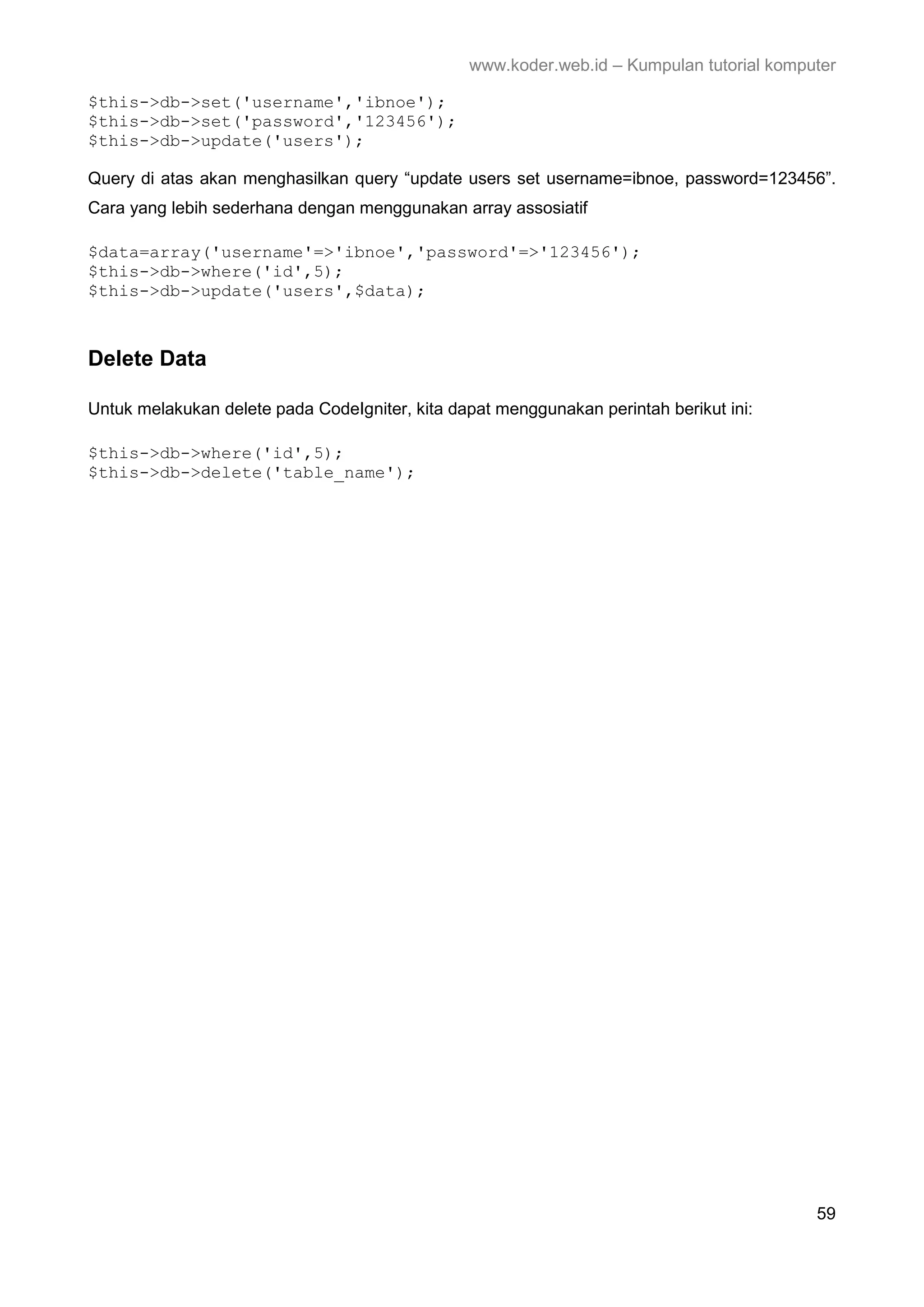 www.koder.web.id – Kumpulan tutorial komputer $this->db->set('username','ibnoe'); $this->db->set('password','123456'); $this->db->update('users'); Query di atas akan menghasilkan query “update users set username=ibnoe, password=123456”. Cara yang lebih sederhana dengan menggunakan array assosiatif $data=array('username'=>'ibnoe','password'=>'123456'); $this->db->where('id',5); $this->db->update('users',$data); Delete Data Untuk melakukan delete pada CodeIgniter, kita dapat menggunakan perintah berikut ini: $this->db->where('id',5); $this->db->delete('table_name'); 59 