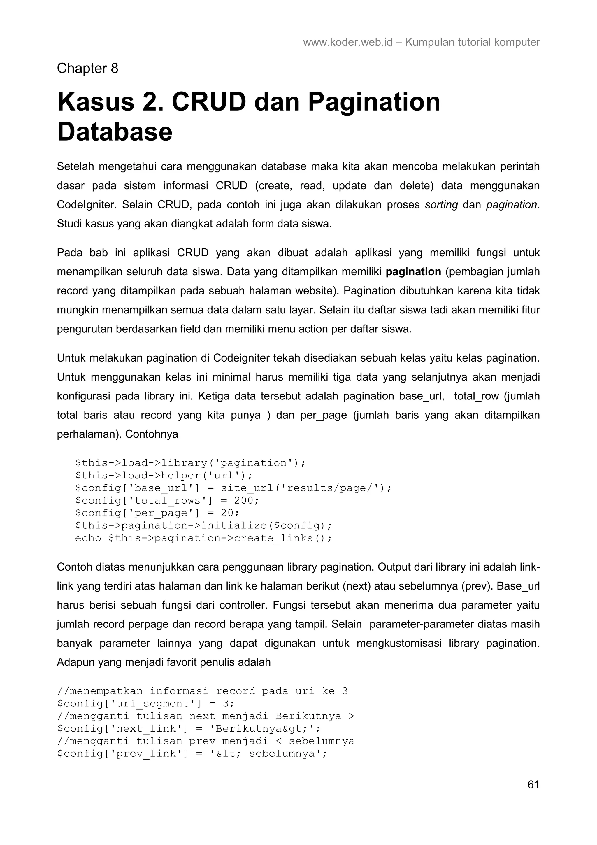 www.koder.web.id – Kumpulan tutorial komputer Chapter 8 Kasus 2. CRUD dan Pagination Database Setelah mengetahui cara menggunakan database maka kita akan mencoba melakukan perintah dasar pada sistem informasi CRUD (create, read, update dan delete) data menggunakan CodeIgniter. Selain CRUD, pada contoh ini juga akan dilakukan proses sorting dan pagination. Studi kasus yang akan diangkat adalah form data siswa. Pada bab ini aplikasi CRUD yang akan dibuat adalah aplikasi yang memiliki fungsi untuk menampilkan seluruh data siswa. Data yang ditampilkan memiliki pagination (pembagian jumlah record yang ditampilkan pada sebuah halaman website). Pagination dibutuhkan karena kita tidak mungkin menampilkan semua data dalam satu layar. Selain itu daftar siswa tadi akan memiliki fitur pengurutan berdasarkan field dan memiliki menu action per daftar siswa. Untuk melakukan pagination di Codeigniter tekah disediakan sebuah kelas yaitu kelas pagination. Untuk menggunakan kelas ini minimal harus memiliki tiga data yang selanjutnya akan menjadi konfigurasi pada library ini. Ketiga data tersebut adalah pagination base_url, total_row (jumlah total baris atau record yang kita punya ) dan per_page (jumlah baris yang akan ditampilkan perhalaman). Contohnya $this->load->library('pagination'); $this->load->helper('url'); $config['base_url'] = site_url('results/page/'); $config['total_rows'] = 200; $config['per_page'] = 20; $this->pagination->initialize($config); echo $this->pagination->create_links(); Contoh diatas menunjukkan cara penggunaan library pagination. Output dari library ini adalah link- link yang terdiri atas halaman dan link ke halaman berikut (next) atau sebelumnya (prev). Base_url harus berisi sebuah fungsi dari controller. Fungsi tersebut akan menerima dua parameter yaitu jumlah record perpage dan record berapa yang tampil. Selain parameter-parameter diatas masih banyak parameter lainnya yang dapat digunakan untuk mengkustomisasi library pagination. Adapun yang menjadi favorit penulis adalah //menempatkan informasi record pada uri ke 3 $config['uri_segment'] = 3; //mengganti tulisan next menjadi Berikutnya > $config['next_link'] = 'Berikutnya&gt;'; //mengganti tulisan prev menjadi < sebelumnya $config['prev_link'] = '&lt; sebelumnya'; 61 