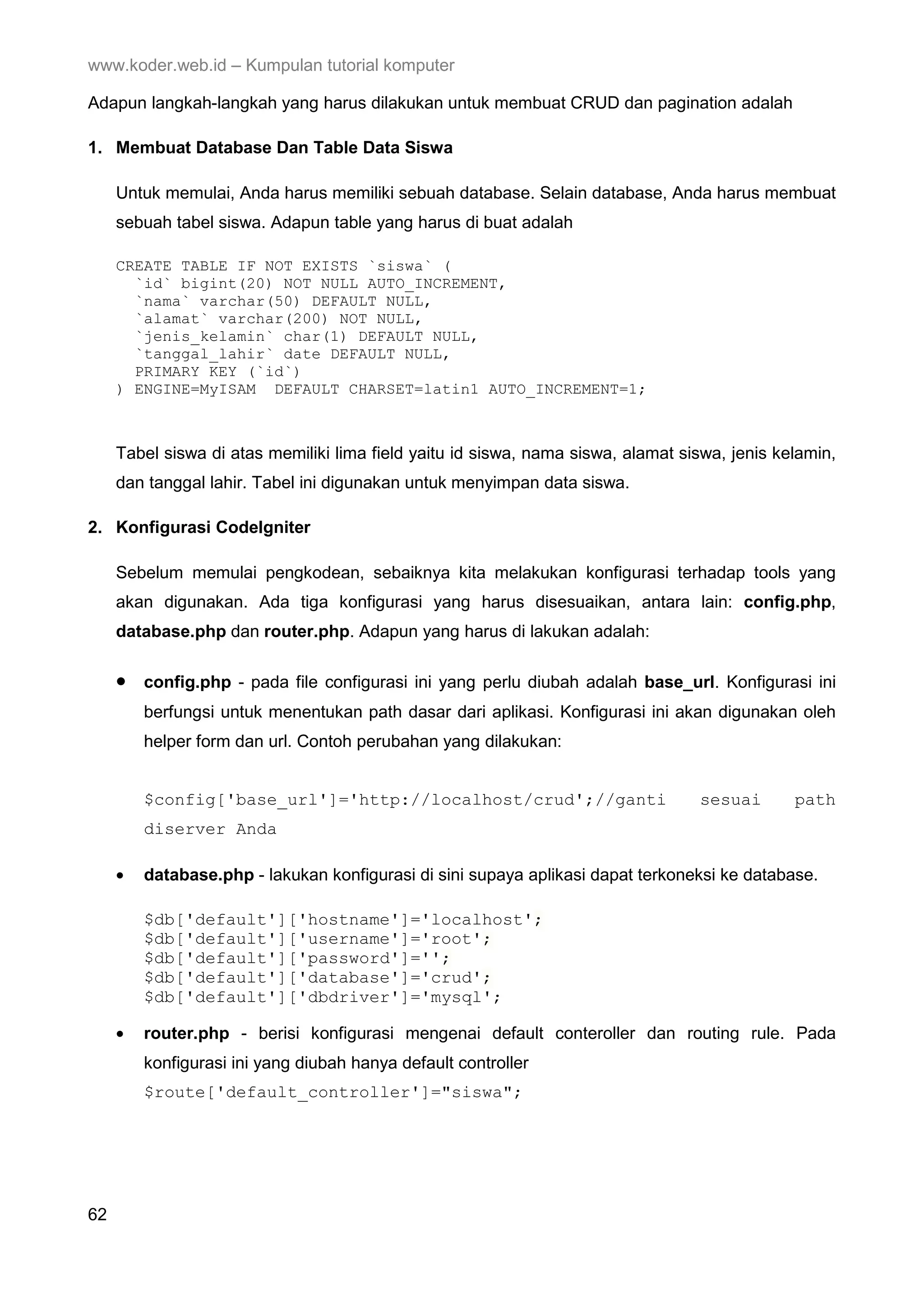 www.koder.web.id – Kumpulan tutorial komputer Adapun langkah-langkah yang harus dilakukan untuk membuat CRUD dan pagination adalah 1. Membuat Database Dan Table Data Siswa Untuk memulai, Anda harus memiliki sebuah database. Selain database, Anda harus membuat sebuah tabel siswa. Adapun table yang harus di buat adalah CREATE TABLE IF NOT EXISTS `siswa` ( `id` bigint(20) NOT NULL AUTO_INCREMENT, `nama` varchar(50) DEFAULT NULL, `alamat` varchar(200) NOT NULL, `jenis_kelamin` char(1) DEFAULT NULL, `tanggal_lahir` date DEFAULT NULL, PRIMARY KEY (`id`) ) ENGINE=MyISAM DEFAULT CHARSET=latin1 AUTO_INCREMENT=1; Tabel siswa di atas memiliki lima field yaitu id siswa, nama siswa, alamat siswa, jenis kelamin, dan tanggal lahir. Tabel ini digunakan untuk menyimpan data siswa. 2. Konfigurasi CodeIgniter Sebelum memulai pengkodean, sebaiknya kita melakukan konfigurasi terhadap tools yang akan digunakan. Ada tiga konfigurasi yang harus disesuaikan, antara lain: config.php, database.php dan router.php. Adapun yang harus di lakukan adalah: • config.php - pada file configurasi ini yang perlu diubah adalah base_url. Konfigurasi ini berfungsi untuk menentukan path dasar dari aplikasi. Konfigurasi ini akan digunakan oleh helper form dan url. Contoh perubahan yang dilakukan: $config['base_url']='http://localhost/crud';//ganti sesuai path diserver Anda • database.php - lakukan konfigurasi di sini supaya aplikasi dapat terkoneksi ke database. $db['default']['hostname']='localhost'; $db['default']['username']='root'; $db['default']['password']=''; $db['default']['database']='crud'; $db['default']['dbdriver']='mysql'; • router.php - berisi konfigurasi mengenai default conteroller dan routing rule. Pada konfigurasi ini yang diubah hanya default controller $route['default_controller']="siswa"; 62 