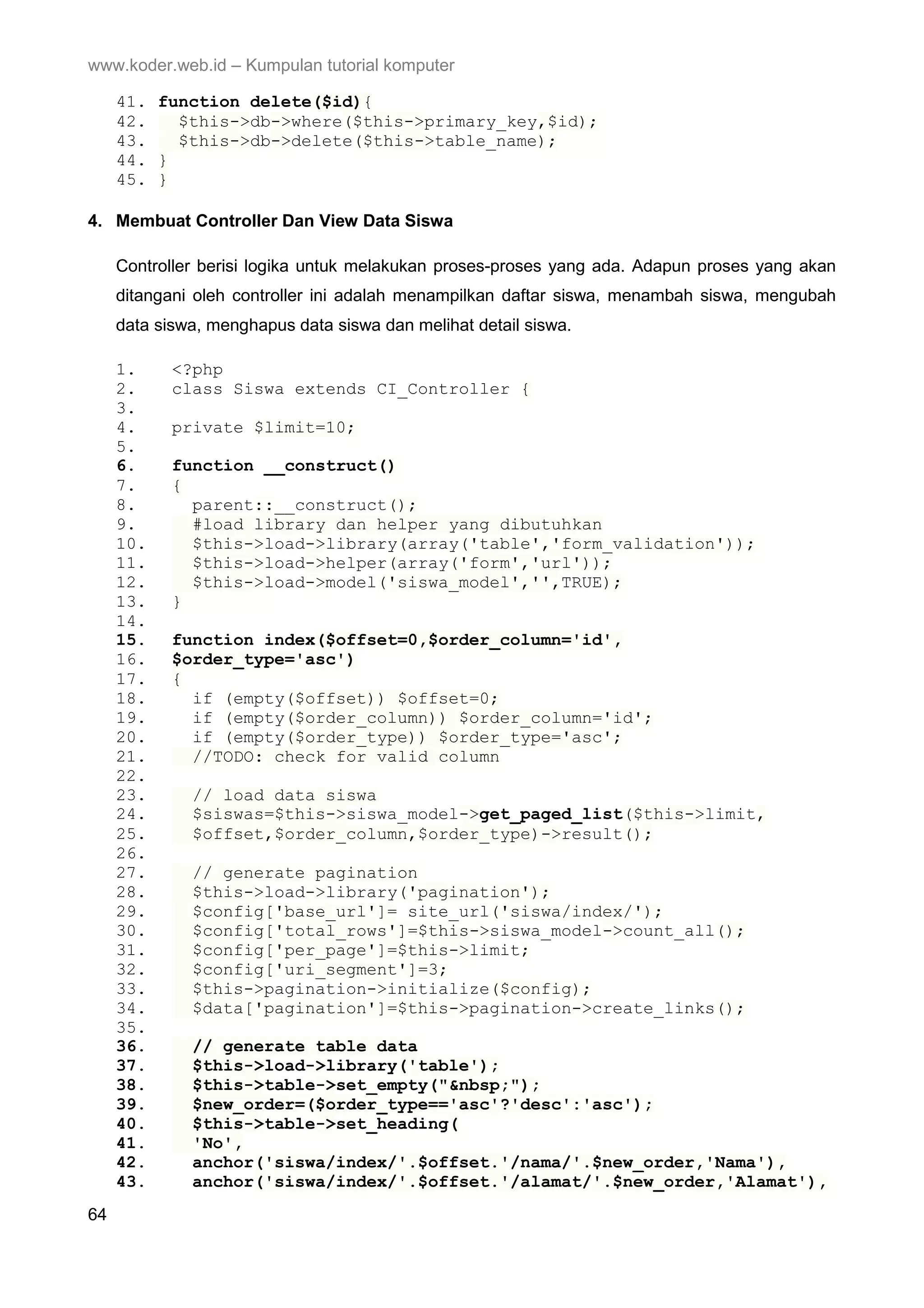 www.koder.web.id – Kumpulan tutorial komputer 41. function delete($id){ 42. $this->db->where($this->primary_key,$id); 43. $this->db->delete($this->table_name); 44. } 45. } 4. Membuat Controller Dan View Data Siswa Controller berisi logika untuk melakukan proses-proses yang ada. Adapun proses yang akan ditangani oleh controller ini adalah menampilkan daftar siswa, menambah siswa, mengubah data siswa, menghapus data siswa dan melihat detail siswa. 1. <?php 2. class Siswa extends CI_Controller { 3. 4. private $limit=10; 5. 6. function __construct() 7. { 8. parent::__construct(); 9. #load library dan helper yang dibutuhkan 10. $this->load->library(array('table','form_validation')); 11. $this->load->helper(array('form','url')); 12. $this->load->model('siswa_model','',TRUE); 13. } 14. 15. function index($offset=0,$order_column='id', 16. $order_type='asc') 17. { 18. if (empty($offset)) $offset=0; 19. if (empty($order_column)) $order_column='id'; 20. if (empty($order_type)) $order_type='asc'; 21. //TODO: check for valid column 22. 23. // load data siswa 24. $siswas=$this->siswa_model->get_paged_list($this->limit, 25. $offset,$order_column,$order_type)->result(); 26. 27. // generate pagination 28. $this->load->library('pagination'); 29. $config['base_url']= site_url('siswa/index/'); 30. $config['total_rows']=$this->siswa_model->count_all(); 31. $config['per_page']=$this->limit; 32. $config['uri_segment']=3; 33. $this->pagination->initialize($config); 34. $data['pagination']=$this->pagination->create_links(); 35. 36. // generate table data 37. $this->load->library('table'); 38. $this->table->set_empty("&nbsp;"); 39. $new_order=($order_type=='asc'?'desc':'asc'); 40. $this->table->set_heading( 41. 'No', 42. anchor('siswa/index/'.$offset.'/nama/'.$new_order,'Nama'), 43. anchor('siswa/index/'.$offset.'/alamat/'.$new_order,'Alamat'), 64 