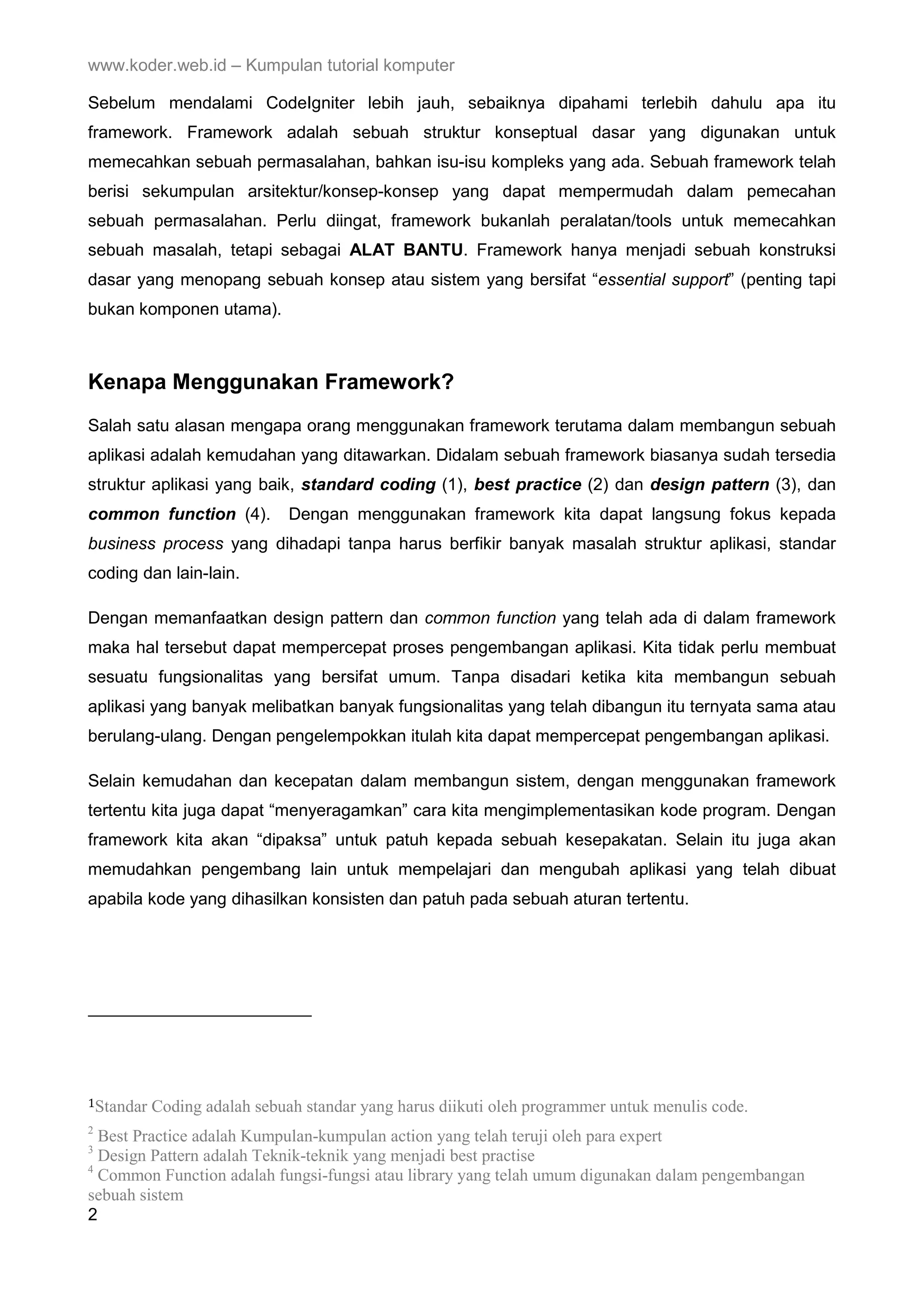 www.koder.web.id – Kumpulan tutorial komputer Sebelum mendalami CodeIgniter lebih jauh, sebaiknya dipahami terlebih dahulu apa itu framework. Framework adalah sebuah struktur konseptual dasar yang digunakan untuk memecahkan sebuah permasalahan, bahkan isu-isu kompleks yang ada. Sebuah framework telah berisi sekumpulan arsitektur/konsep-konsep yang dapat mempermudah dalam pemecahan sebuah permasalahan. Perlu diingat, framework bukanlah peralatan/tools untuk memecahkan sebuah masalah, tetapi sebagai ALAT BANTU. Framework hanya menjadi sebuah konstruksi dasar yang menopang sebuah konsep atau sistem yang bersifat “essential support” (penting tapi bukan komponen utama). Kenapa Menggunakan Framework? Salah satu alasan mengapa orang menggunakan framework terutama dalam membangun sebuah aplikasi adalah kemudahan yang ditawarkan. Didalam sebuah framework biasanya sudah tersedia struktur aplikasi yang baik, standard coding (1), best practice (2) dan design pattern (3), dan common function (4). Dengan menggunakan framework kita dapat langsung fokus kepada business process yang dihadapi tanpa harus berfikir banyak masalah struktur aplikasi, standar coding dan lain-lain. Dengan memanfaatkan design pattern dan common function yang telah ada di dalam framework maka hal tersebut dapat mempercepat proses pengembangan aplikasi. Kita tidak perlu membuat sesuatu fungsionalitas yang bersifat umum. Tanpa disadari ketika kita membangun sebuah aplikasi yang banyak melibatkan banyak fungsionalitas yang telah dibangun itu ternyata sama atau berulang-ulang. Dengan pengelempokkan itulah kita dapat mempercepat pengembangan aplikasi. Selain kemudahan dan kecepatan dalam membangun sistem, dengan menggunakan framework tertentu kita juga dapat “menyeragamkan” cara kita mengimplementasikan kode program. Dengan framework kita akan “dipaksa” untuk patuh kepada sebuah kesepakatan. Selain itu juga akan memudahkan pengembang lain untuk mempelajari dan mengubah aplikasi yang telah dibuat apabila kode yang dihasilkan konsisten dan patuh pada sebuah aturan tertentu. 1Standar Coding adalah sebuah standar yang harus diikuti oleh programmer untuk menulis code. 2 Best Practice adalah Kumpulan-kumpulan action yang telah teruji oleh para expert 3 Design Pattern adalah Teknik-teknik yang menjadi best practise 4 Common Function adalah fungsi-fungsi atau library yang telah umum digunakan dalam pengembangan sebuah sistem 2 