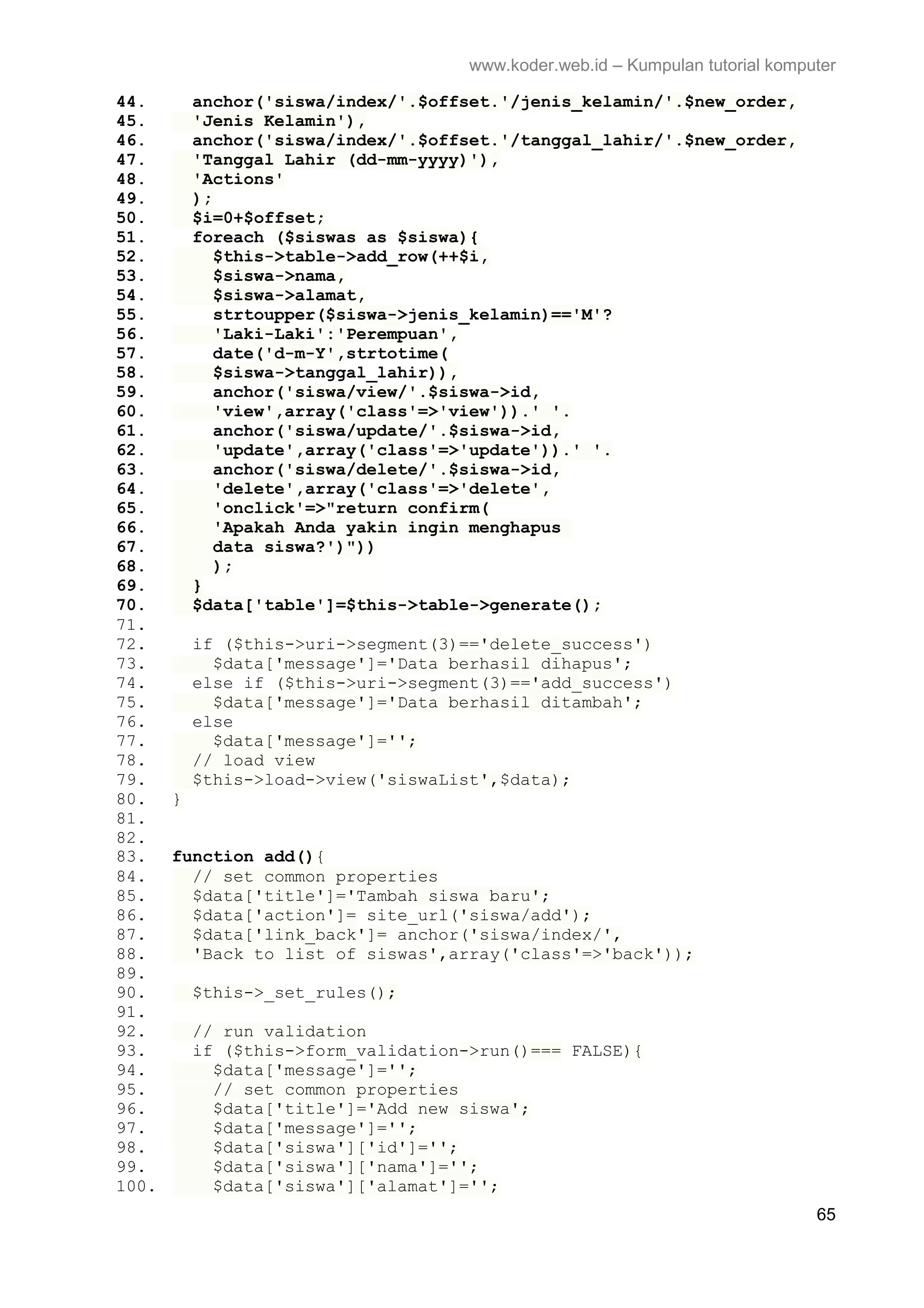www.koder.web.id – Kumpulan tutorial komputer 44. anchor('siswa/index/'.$offset.'/jenis_kelamin/'.$new_order, 45. 'Jenis Kelamin'), 46. anchor('siswa/index/'.$offset.'/tanggal_lahir/'.$new_order, 47. 'Tanggal Lahir (dd-mm-yyyy)'), 48. 'Actions' 49. ); 50. $i=0+$offset; 51. foreach ($siswas as $siswa){ 52. $this->table->add_row(++$i, 53. $siswa->nama, 54. $siswa->alamat, 55. strtoupper($siswa->jenis_kelamin)=='M'? 56. 'Laki-Laki':'Perempuan', 57. date('d-m-Y',strtotime( 58. $siswa->tanggal_lahir)), 59. anchor('siswa/view/'.$siswa->id, 60. 'view',array('class'=>'view')).' '. 61. anchor('siswa/update/'.$siswa->id, 62. 'update',array('class'=>'update')).' '. 63. anchor('siswa/delete/'.$siswa->id, 64. 'delete',array('class'=>'delete', 65. 'onclick'=>"return confirm( 66. 'Apakah Anda yakin ingin menghapus 67. data siswa?')")) 68. ); 69. } 70. $data['table']=$this->table->generate(); 71. 72. if ($this->uri->segment(3)=='delete_success') 73. $data['message']='Data berhasil dihapus'; 74. else if ($this->uri->segment(3)=='add_success') 75. $data['message']='Data berhasil ditambah'; 76. else 77. $data['message']=''; 78. // load view 79. $this->load->view('siswaList',$data); 80. } 81. 82. 83. function add(){ 84. // set common properties 85. $data['title']='Tambah siswa baru'; 86. $data['action']= site_url('siswa/add'); 87. $data['link_back']= anchor('siswa/index/', 88. 'Back to list of siswas',array('class'=>'back')); 89. 90. $this->_set_rules(); 91. 92. // run validation 93. if ($this->form_validation->run()=== FALSE){ 94. $data['message']=''; 95. // set common properties 96. $data['title']='Add new siswa'; 97. $data['message']=''; 98. $data['siswa']['id']=''; 99. $data['siswa']['nama']=''; 100. $data['siswa']['alamat']=''; 65 