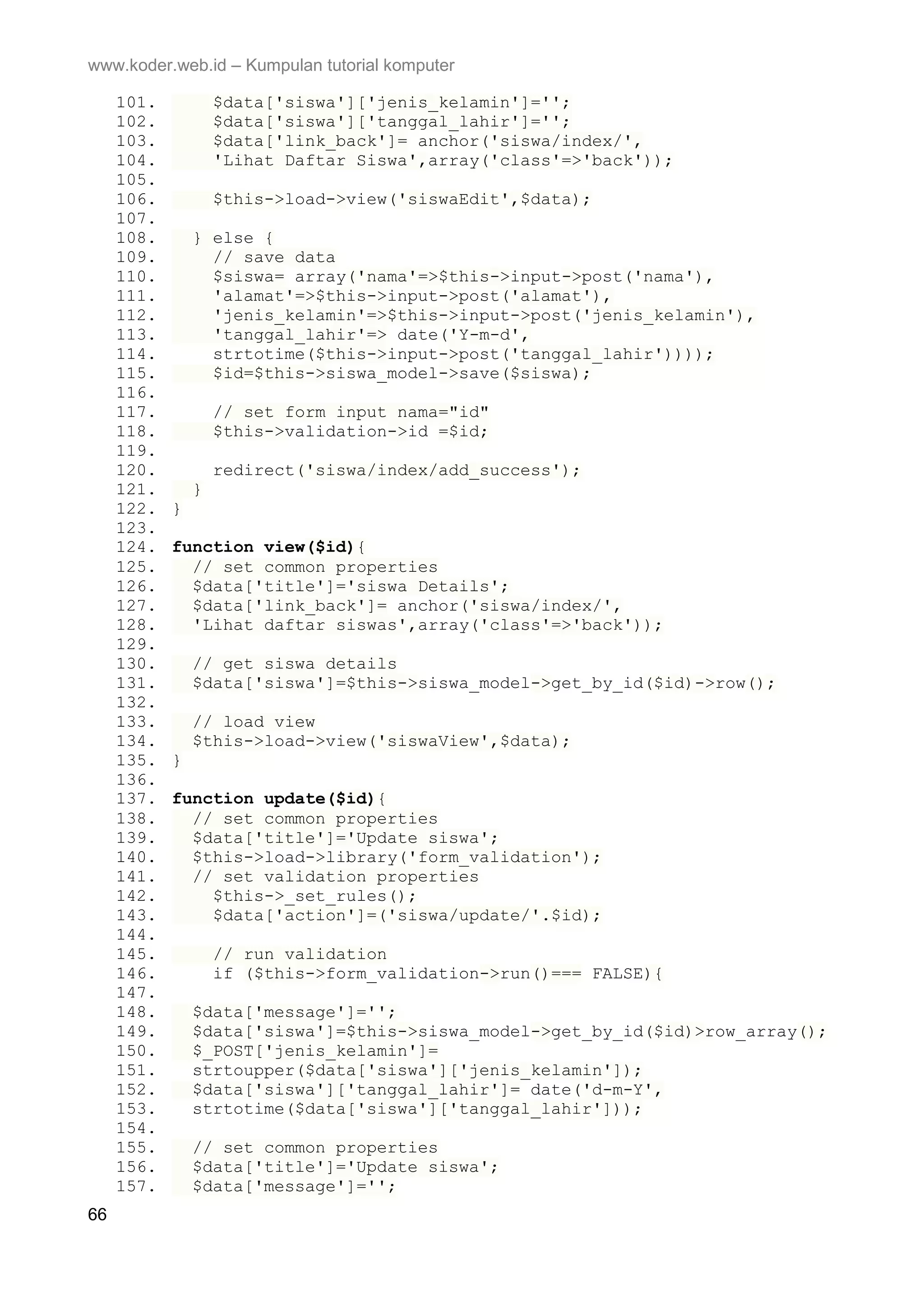 www.koder.web.id – Kumpulan tutorial komputer 101. $data['siswa']['jenis_kelamin']=''; 102. $data['siswa']['tanggal_lahir']=''; 103. $data['link_back']= anchor('siswa/index/', 104. 'Lihat Daftar Siswa',array('class'=>'back')); 105. 106. $this->load->view('siswaEdit',$data); 107. 108. } else { 109. // save data 110. $siswa= array('nama'=>$this->input->post('nama'), 111. 'alamat'=>$this->input->post('alamat'), 112. 'jenis_kelamin'=>$this->input->post('jenis_kelamin'), 113. 'tanggal_lahir'=> date('Y-m-d', 114. strtotime($this->input->post('tanggal_lahir')))); 115. $id=$this->siswa_model->save($siswa); 116. 117. // set form input nama="id" 118. $this->validation->id =$id; 119. 120. redirect('siswa/index/add_success'); 121. } 122. } 123. 124. function view($id){ 125. // set common properties 126. $data['title']='siswa Details'; 127. $data['link_back']= anchor('siswa/index/', 128. 'Lihat daftar siswas',array('class'=>'back')); 129. 130. // get siswa details 131. $data['siswa']=$this->siswa_model->get_by_id($id)->row(); 132. 133. // load view 134. $this->load->view('siswaView',$data); 135. } 136. 137. function update($id){ 138. // set common properties 139. $data['title']='Update siswa'; 140. $this->load->library('form_validation'); 141. // set validation properties 142. $this->_set_rules(); 143. $data['action']=('siswa/update/'.$id); 144. 145. // run validation 146. if ($this->form_validation->run()=== FALSE){ 147. 148. $data['message']=''; 149. $data['siswa']=$this->siswa_model->get_by_id($id)>row_array(); 150. $_POST['jenis_kelamin']= 151. strtoupper($data['siswa']['jenis_kelamin']); 152. $data['siswa']['tanggal_lahir']= date('d-m-Y', 153. strtotime($data['siswa']['tanggal_lahir'])); 154. 155. // set common properties 156. $data['title']='Update siswa'; 157. $data['message']=''; 66 