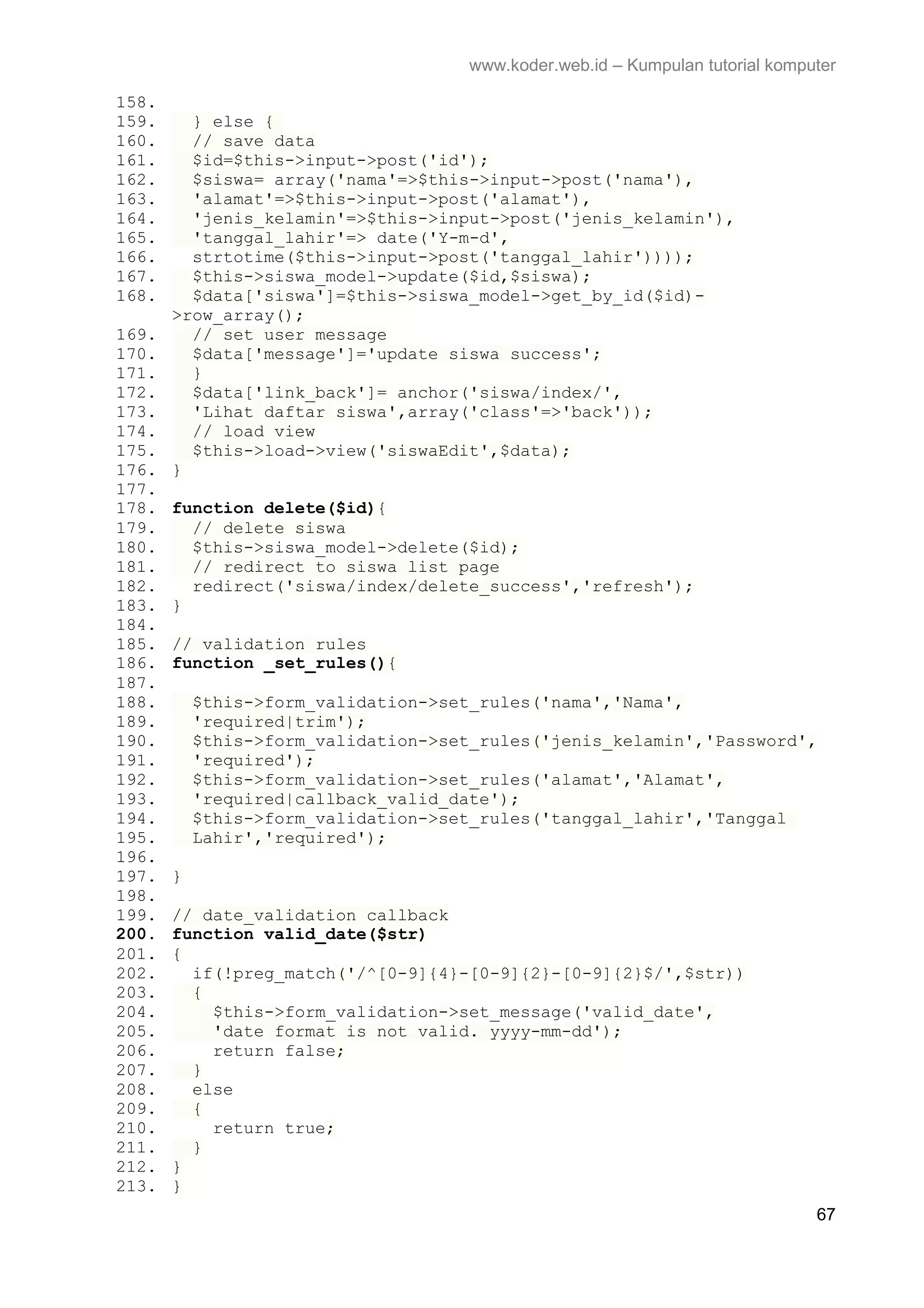 www.koder.web.id – Kumpulan tutorial komputer 158. 159. } else { 160. // save data 161. $id=$this->input->post('id'); 162. $siswa= array('nama'=>$this->input->post('nama'), 163. 'alamat'=>$this->input->post('alamat'), 164. 'jenis_kelamin'=>$this->input->post('jenis_kelamin'), 165. 'tanggal_lahir'=> date('Y-m-d', 166. strtotime($this->input->post('tanggal_lahir')))); 167. $this->siswa_model->update($id,$siswa); 168. $data['siswa']=$this->siswa_model->get_by_id($id)- >row_array(); 169. // set user message 170. $data['message']='update siswa success'; 171. } 172. $data['link_back']= anchor('siswa/index/', 173. 'Lihat daftar siswa',array('class'=>'back')); 174. // load view 175. $this->load->view('siswaEdit',$data); 176. } 177. 178. function delete($id){ 179. // delete siswa 180. $this->siswa_model->delete($id); 181. // redirect to siswa list page 182. redirect('siswa/index/delete_success','refresh'); 183. } 184. 185. // validation rules 186. function _set_rules(){ 187. 188. $this->form_validation->set_rules('nama','Nama', 189. 'required|trim'); 190. $this->form_validation->set_rules('jenis_kelamin','Password', 191. 'required'); 192. $this->form_validation->set_rules('alamat','Alamat', 193. 'required|callback_valid_date'); 194. $this->form_validation->set_rules('tanggal_lahir','Tanggal 195. Lahir','required'); 196. 197. } 198. 199. // date_validation callback 200. function valid_date($str) 201. { 202. if(!preg_match('/^[0-9]{4}-[0-9]{2}-[0-9]{2}$/',$str)) 203. { 204. $this->form_validation->set_message('valid_date', 205. 'date format is not valid. yyyy-mm-dd'); 206. return false; 207. } 208. else 209. { 210. return true; 211. } 212. } 213. } 67 
