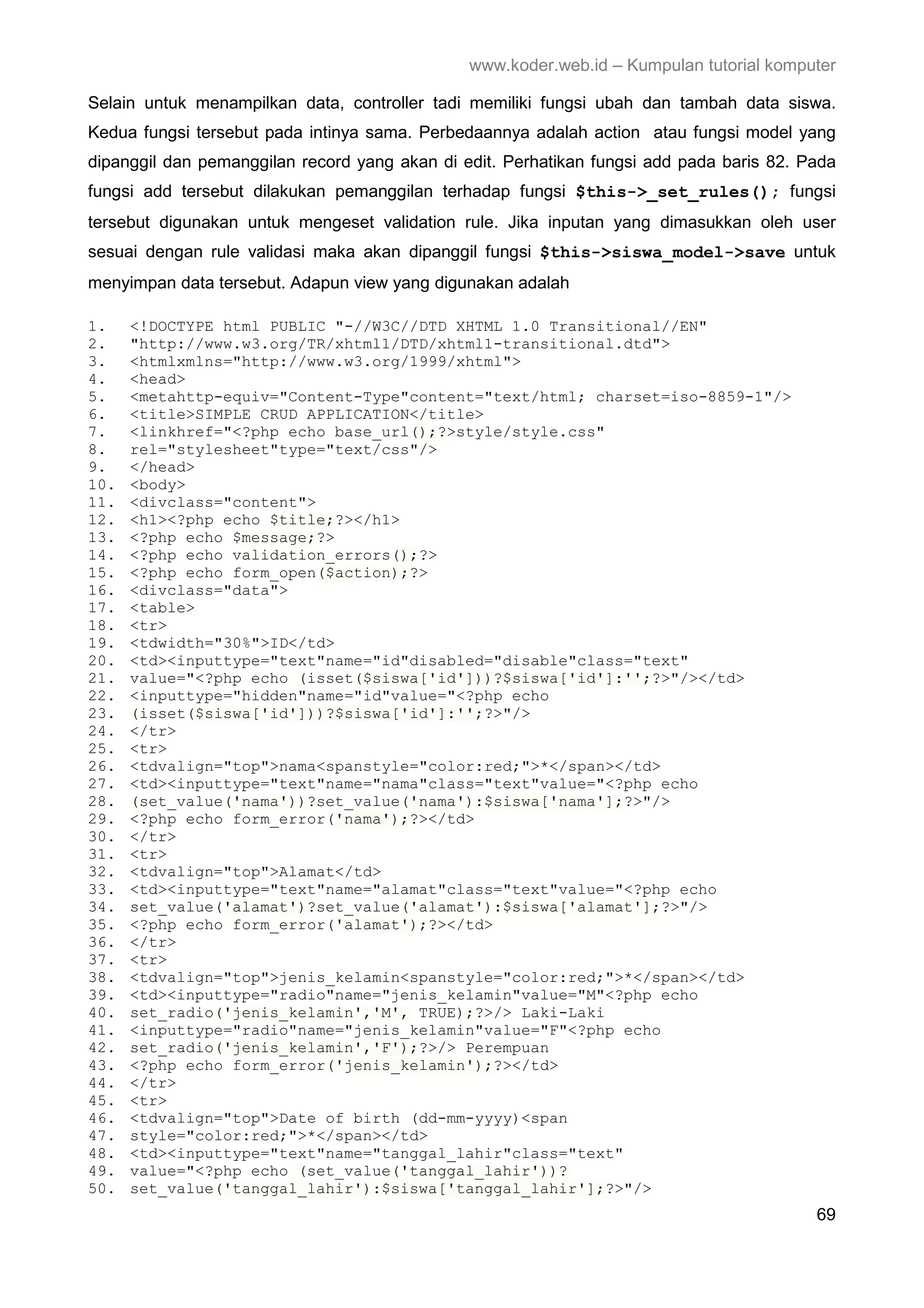 www.koder.web.id – Kumpulan tutorial komputer Selain untuk menampilkan data, controller tadi memiliki fungsi ubah dan tambah data siswa. Kedua fungsi tersebut pada intinya sama. Perbedaannya adalah action atau fungsi model yang dipanggil dan pemanggilan record yang akan di edit. Perhatikan fungsi add pada baris 82. Pada fungsi add tersebut dilakukan pemanggilan terhadap fungsi $this->_set_rules(); fungsi tersebut digunakan untuk mengeset validation rule. Jika inputan yang dimasukkan oleh user sesuai dengan rule validasi maka akan dipanggil fungsi $this->siswa_model->save untuk menyimpan data tersebut. Adapun view yang digunakan adalah 1. <!DOCTYPE html PUBLIC "-//W3C//DTD XHTML 1.0 Transitional//EN" 2. "http://www.w3.org/TR/xhtml1/DTD/xhtml1-transitional.dtd"> 3. <htmlxmlns="http://www.w3.org/1999/xhtml"> 4. <head> 5. <metahttp-equiv="Content-Type"content="text/html; charset=iso-8859-1"/> 6. <title>SIMPLE CRUD APPLICATION</title> 7. <linkhref="<?php echo base_url();?>style/style.css" 8. rel="stylesheet"type="text/css"/> 9. </head> 10. <body> 11. <divclass="content"> 12. <h1><?php echo $title;?></h1> 13. <?php echo $message;?> 14. <?php echo validation_errors();?> 15. <?php echo form_open($action);?> 16. <divclass="data"> 17. <table> 18. <tr> 19. <tdwidth="30%">ID</td> 20. <td><inputtype="text"name="id"disabled="disable"class="text" 21. value="<?php echo (isset($siswa['id']))?$siswa['id']:'';?>"/></td> 22. <inputtype="hidden"name="id"value="<?php echo 23. (isset($siswa['id']))?$siswa['id']:'';?>"/> 24. </tr> 25. <tr> 26. <tdvalign="top">nama<spanstyle="color:red;">*</span></td> 27. <td><inputtype="text"name="nama"class="text"value="<?php echo 28. (set_value('nama'))?set_value('nama'):$siswa['nama'];?>"/> 29. <?php echo form_error('nama');?></td> 30. </tr> 31. <tr> 32. <tdvalign="top">Alamat</td> 33. <td><inputtype="text"name="alamat"class="text"value="<?php echo 34. set_value('alamat')?set_value('alamat'):$siswa['alamat'];?>"/> 35. <?php echo form_error('alamat');?></td> 36. </tr> 37. <tr> 38. <tdvalign="top">jenis_kelamin<spanstyle="color:red;">*</span></td> 39. <td><inputtype="radio"name="jenis_kelamin"value="M"<?php echo 40. set_radio('jenis_kelamin','M', TRUE);?>/> Laki-Laki 41. <inputtype="radio"name="jenis_kelamin"value="F"<?php echo 42. set_radio('jenis_kelamin','F');?>/> Perempuan 43. <?php echo form_error('jenis_kelamin');?></td> 44. </tr> 45. <tr> 46. <tdvalign="top">Date of birth (dd-mm-yyyy)<span 47. style="color:red;">*</span></td> 48. <td><inputtype="text"name="tanggal_lahir"class="text" 49. value="<?php echo (set_value('tanggal_lahir'))? 50. set_value('tanggal_lahir'):$siswa['tanggal_lahir'];?>"/> 69 