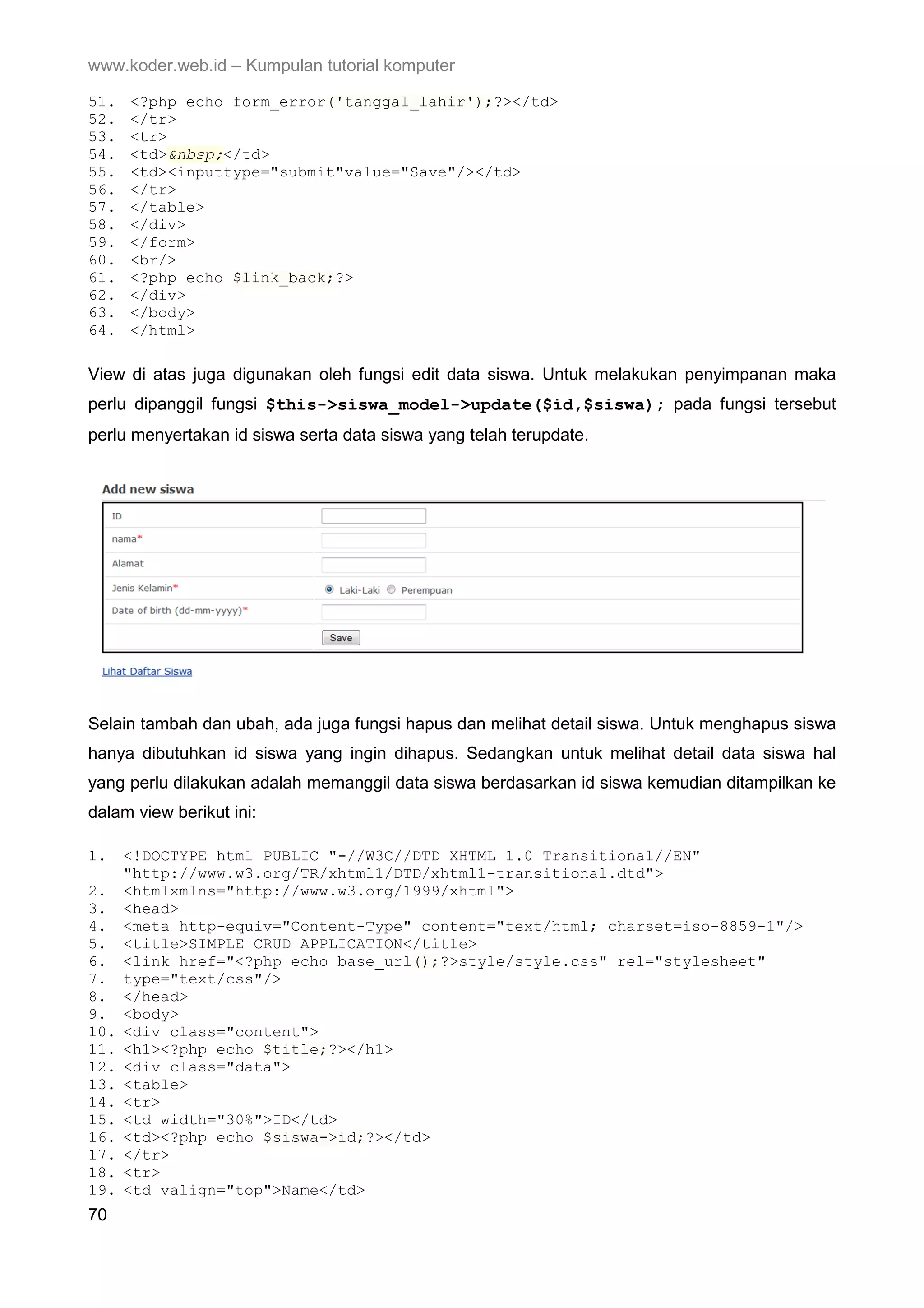 www.koder.web.id – Kumpulan tutorial komputer 51. <?php echo form_error('tanggal_lahir');?></td> 52. </tr> 53. <tr> 54. <td>&nbsp;</td> 55. <td><inputtype="submit"value="Save"/></td> 56. </tr> 57. </table> 58. </div> 59. </form> 60. <br/> 61. <?php echo $link_back;?> 62. </div> 63. </body> 64. </html> View di atas juga digunakan oleh fungsi edit data siswa. Untuk melakukan penyimpanan maka perlu dipanggil fungsi $this->siswa_model->update($id,$siswa); pada fungsi tersebut perlu menyertakan id siswa serta data siswa yang telah terupdate. Selain tambah dan ubah, ada juga fungsi hapus dan melihat detail siswa. Untuk menghapus siswa hanya dibutuhkan id siswa yang ingin dihapus. Sedangkan untuk melihat detail data siswa hal yang perlu dilakukan adalah memanggil data siswa berdasarkan id siswa kemudian ditampilkan ke dalam view berikut ini: 1. <!DOCTYPE html PUBLIC "-//W3C//DTD XHTML 1.0 Transitional//EN" "http://www.w3.org/TR/xhtml1/DTD/xhtml1-transitional.dtd"> 2. <htmlxmlns="http://www.w3.org/1999/xhtml"> 3. <head> 4. <meta http-equiv="Content-Type" content="text/html; charset=iso-8859-1"/> 5. <title>SIMPLE CRUD APPLICATION</title> 6. <link href="<?php echo base_url();?>style/style.css" rel="stylesheet" 7. type="text/css"/> 8. </head> 9. <body> 10. <div class="content"> 11. <h1><?php echo $title;?></h1> 12. <div class="data"> 13. <table> 14. <tr> 15. <td width="30%">ID</td> 16. <td><?php echo $siswa->id;?></td> 17. </tr> 18. <tr> 19. <td valign="top">Name</td> 70 